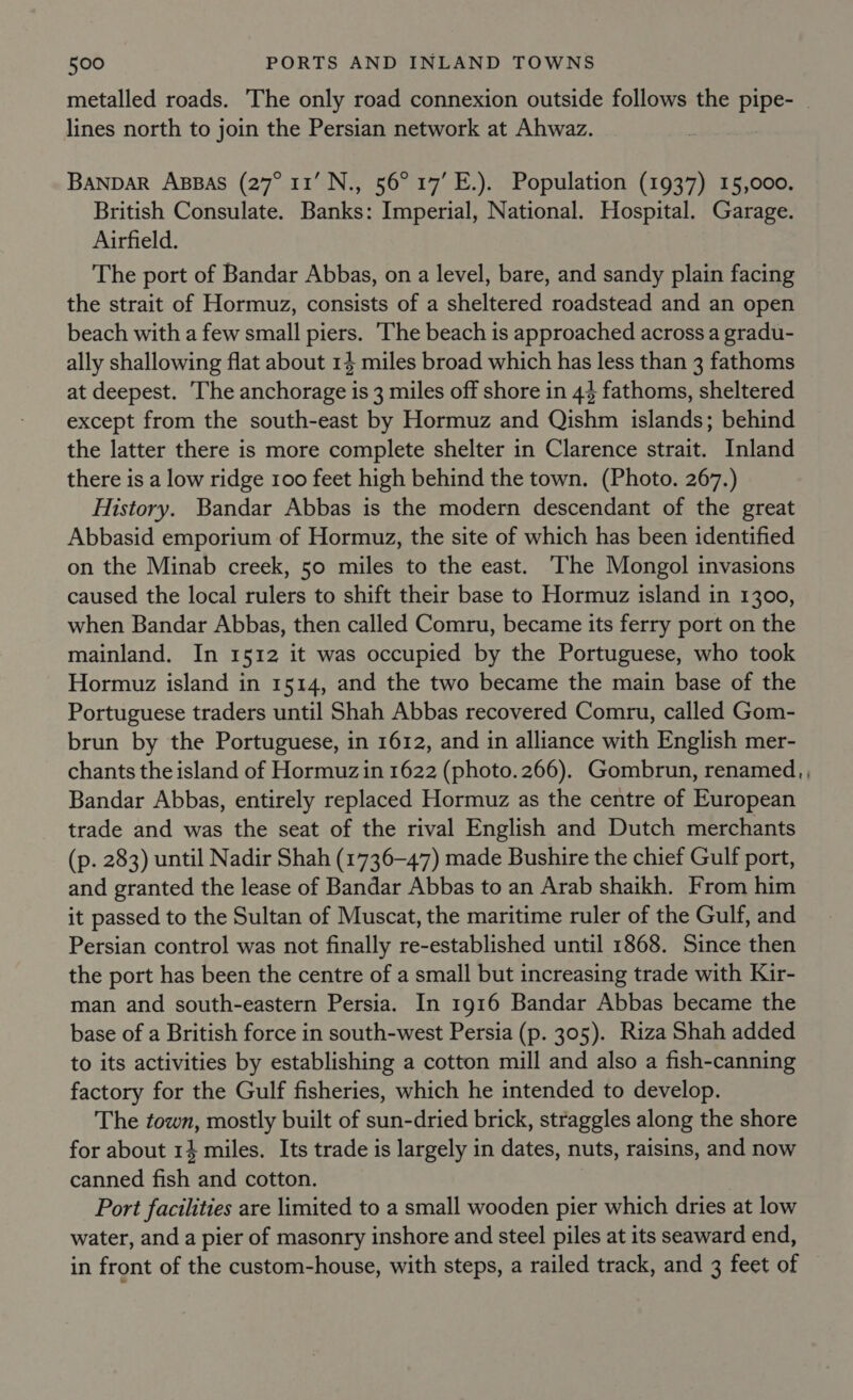 metalled roads. The only road connexion outside follows the pipe- — lines north to join the Persian network at Ahwaz. BANDAR ABBAS (27° 11’ N., 56° 17’ E.). Population (1937) 15,000. British Consulate. Banks: Imperial, National. Hospital. Garage. Airfield. The port of Bandar Abbas, on a level, bare, and sandy plain facing the strait of Hormuz, consists of a sheltered roadstead and an open beach with a few small piers. ‘The beach is approached across a gradu- ally shallowing flat about 14 miles broad which has less than 3 fathoms at deepest. The anchorage is 3 miles off shore in 44 fathoms, sheltered except from the south-east by Hormuz and Qishm islands; behind the latter there is more complete shelter in Clarence strait. Inland there is a low ridge 100 feet high behind the town. (Photo. 267.) History. Bandar Abbas is the modern descendant of the great Abbasid emporium of Hormuz, the site of which has been identified on the Minab creek, 50 miles to the east. The Mongol invasions caused the local rulers to shift their base to Hormuz island in 1300, when Bandar Abbas, then called Comru, became its ferry port on the mainland. In 1512 it was occupied by the Portuguese, who took Hormuz island in 1514, and the two became the main base of the Portuguese traders until Shah Abbas recovered Comru, called Gom- brun by the Portuguese, in 1612, and in alliance with English mer- chants the island of Hormuz in 1622 (photo.266). Gombrun, renamed, , Bandar Abbas, entirely replaced Hormuz as the centre of European trade and was the seat of the rival English and Dutch merchants (p. 283) until Nadir Shah (1736-47) made Bushire the chief Gulf port, and granted the lease of Bandar Abbas to an Arab shaikh. From him it passed to the Sultan of Muscat, the maritime ruler of the Gulf, and Persian control was not finally re-established until 1868. Since then the port has been the centre of a small but increasing trade with Kir- man and south-eastern Persia. In 1916 Bandar Abbas became the base of a British force in south-west Persia (p. 305). Riza Shah added to its activities by establishing a cotton mill and also a fish-canning factory for the Gulf fisheries, which he intended to develop. The town, mostly built of sun-dried brick, straggles along the shore for about 14 miles. Its trade is largely in dates, nuts, raisins, and now canned fish and cotton. Port facilities are limited to a small wooden pier which dries at low water, and a pier of masonry inshore and steel piles at its seaward end, in front of the custom-house, with steps, a railed track, and 3 feet of