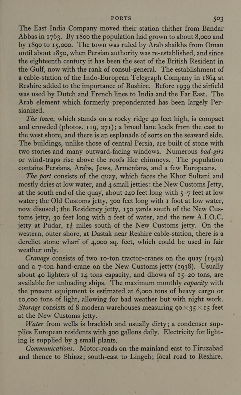 The East India Company moved their station thither from Bandar Abbas in 1763. By 1800 the population had grown to about 8,000 and by 1890 to 15,000. The town was ruled by Arab shaikhs from Oman until about 1850, when Persian authority was re-established, and since the eighteenth century it has been the seat of the British Resident in the Gulf, now with the rank of consul-general. The establishment of a cable-station of the Indo-European Telegraph Company in 1864 at Reshire added to the importance of Bushire. Before 1939 the airfield was used by Dutch and French lines to India and the Far East. ‘The Arab element which formerly preponderated has been largely Per- sianized. The town, which stands on a rocky ridge 40 feet high, is compact and crowded (photos. 119, 271); a broad lane leads from the east to the west shore, and there is an esplanade of sorts on the seaward side. The buildings, unlike those of central Persia, are built of stone with two stories and many outward-facing windows. Numerous bad-girs or wind-traps rise above the roofs like chimneys. The population contains Persians, Arabs, Jews, Armenians, and a few Europeans. The port consists of the quay, which faces the Khor Sultani and mostly dries at low water, and 4 small jetties: the New Customs Jetty, at the south end of the quay, about 240 feet long with 5-7 feet at low water ; the Old Customs jetty, 300 feet long with 1 foot at low water, now disused; the Residency jetty, 150 yards south of the New Cus- toms jetty, 30 feet long with 2 feet of water, and the new A.I.0.C. jetty at Pudar, 14 miles south of the New Customs jetty. On the western, outer shore, at Dastak near Reshire cable-station, there is a derelict stone wharf of 4,000 sq. feet, which could be used in fair weather only. Cranage consists of two 1o-ton tractor-cranes on the quay (1942) and a 7-ton hand-crane on the New Customs jetty (1938). Usually about 40 lighters of 14 tons capacity, and dhows of 15-20 tons, are available for unloading ships. The maximum monthly capacity with the present equipment is estimated at 6,000 tons of heavy cargo or 10,000 tons of light, allowing for bad weather but with night work. Storage consists of 8 modern warehouses measuring 90 X 35 &lt; 15 feet at the New Customs jetty. Water from wells is brackish and usually dirty; a condenser sup- plies European residents with 300 gallons daily. Electricity for light- ing is supplied by 3 small plants. Communications. Motor-roads on the mainland east to Firuzabad and thence to Shiraz; south-east to Lingeh; local road to Reshire.