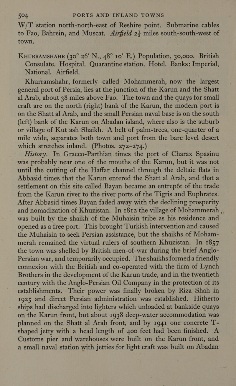 W/'T station north-north-east of Reshire point. Submarine cables to Fao, Bahrein, and Muscat. Airfield 24 miles south-south-west of town. KHURRAMSHAHR (30° 26’ N., 48° 10’ E.) Population, 30,000. British Consulate. Hospital. Quarantine station. Hotel. Banks: Imperial, National. Airfield. Khurramshahr, formerly called Mohammerah, now the largest general port of Persia, lies at the junction of the Karun and the Shatt al Arab, about 38 miles above Fao. The town and the quays for small craft are on the north (right) bank of the Karun, the modern port is on the Shatt al Arab, and the small Persian naval base is on the south (left) bank of the Karun on Abadan island, where also is the suburb or village of Kut ash Shaikh. A belt of palm-trees, one-quarter of a mile wide, separates both town and port from the bare level desert which stretches inland. (Photos. 272-274.) History. In Graeco-Parthian times the port of Charax Spasinu was probably near one of the mouths of the Karun, but it was not until the cutting of the Haffar channel through the deltaic flats in Abbasid times that the Karun entered the Shatt al Arab, and that a settlement on this site called Bayan became an entrepét of the trade from the Karun river to the river ports of the Tigris and Euphrates. After Abbasid times Bayan faded away with the declining prosperity and nomadization of Khuzistan. In 1812 the village of Mohammerah was built by the shaikh of the Muhaisin tribe as his residence and opened as a free port. This brought Turkish intervention and caused the Muhaisin to seek Persian assistance, but the shaikhs of Moham- merah remained the virtual rulers of southern Khuzistan. In 1857 the town was shelled by British men-of-war during the brief Anglo- Persian war, and temporarily occupied. 'The shaikhs formed a friendly connexion with the British and co-operated with the firm of Lynch Brothers in the development of the Karun trade, and in the twentieth century with the Anglo-Persian Oil Company in the protection of its establishments. Their power was finally broken by Riza Shah in 1925 and direct Persian administration was established. Hitherto ships had discharged into lighters which unloaded at bankside quays on the Karun front, but about 1938 deep-water accommodation was planned on the Shatt al Arab front, and by 1941 one concrete T- shaped jetty with a head length of 400 feet had been finished. A Customs pier and warehouses were built on the Karun front, and a small naval station with jetties for light craft was built on Abadan