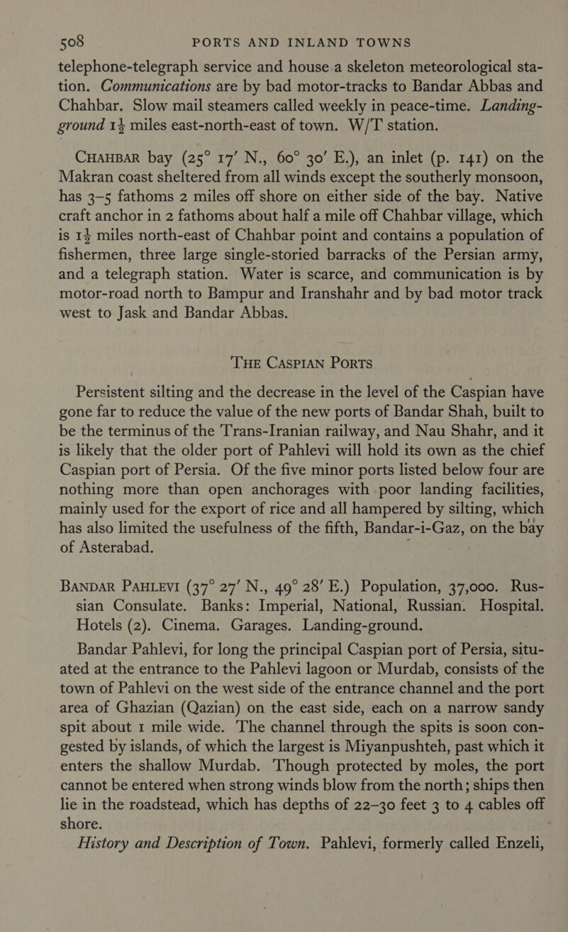 telephone-telegraph service and house.a skeleton meteorological sta- tion. Communications are by bad motor-tracks to Bandar Abbas and Chahbar. Slow mail steamers called weekly in peace-time. Landing- ground 14 miles east-north-east of town. W/'T station. CHAHBAR bay (25° 17’ N., 60° 30’ E.), an inlet (p. 141) on the Makran coast sheltered from all winds except the southerly monsoon, has 3-5 fathoms 2 miles off shore on either side of the bay. Native craft anchor in 2 fathoms about half a mile off Chahbar village, which is 14 miles north-east of Chahbar point and contains a population of fishermen, three large single-storied barracks of the Persian army, and a telegraph station. Water is scarce, and communication is by motor-road north to Bampur and Iranshahr and by bad motor track west to Jask and Bandar Abbas. ‘THE CASPIAN PorRTs Persistent silting and the decrease in the level of the Caspian have gone far to reduce the value of the new ports of Bandar Shah, built to be the terminus of the Trans-Iranian railway, and Nau Shahr, and it is likely that the older port of Pahlevi will hold its own as the chief Caspian port of Persia. Of the five minor ports listed below four are nothing more than open anchorages with poor landing facilities, mainly used for the export of rice and all hampered by silting, which has also limited the usefulness of the fifth, Bandar-i-Gaz, on the bay of Asterabad. BANDAR PAHLEVI (37° 27’ N., 49° 28’ E.) Population, 37,000. Rus- sian Consulate. Banks: Imperial, National, Russian. Hospital. Hotels (2). Cinema. Garages. Landing-ground. Bandar Pahlevi, for long the principal Caspian port of Persia, situ- ated at the entrance to the Pahlevi lagoon or Murdab, consists of the town of Pahlevi on the west side of the entrance channel and the port area of Ghazian (Qazian) on the east side, each on a narrow sandy spit about 1 mile wide. The channel through the spits is soon con- gested by islands, of which the largest is Miyanpushteh, past which it enters the shallow Murdab. Though protected by moles, the port cannot be entered when strong winds blow from the north; ships then lie in the roadstead, which has depths of 22-30 feet 3 to 4 cables off shore. History and Description of Town. Pahlevi, formerly called Enzeli,