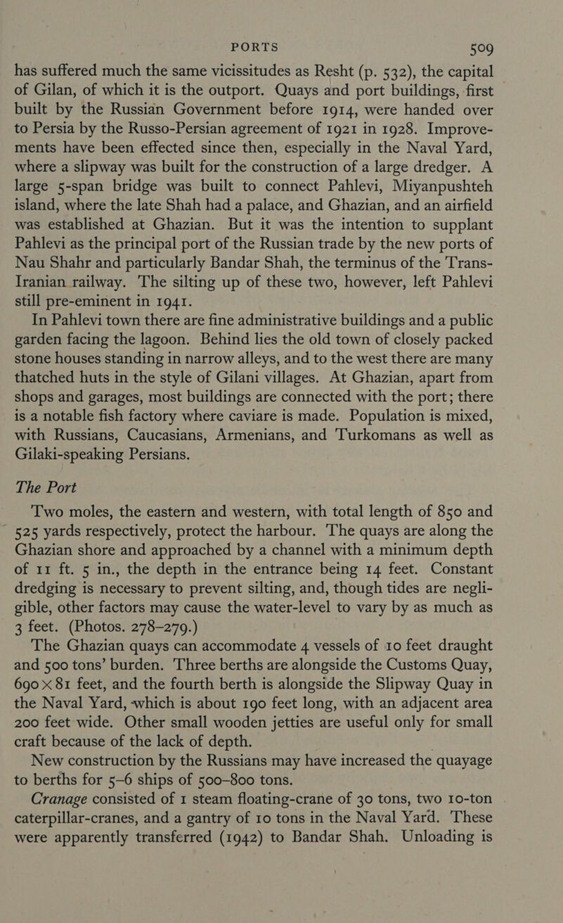 has suffered much the same vicissitudes as Resht (p. 532), the capital of Gilan, of which it is the outport. Quays and port buildings, ‘first built by the Russian Government before 1914, were handed over to Persia by the Russo-Persian agreement of 1921 in 1928. Improve- ments have been effected since then, especially in the Naval Yard, where a slipway was built for the construction of a large dredger. A large 5-span bridge was built to connect Pahlevi, Miyanpushteh island, where the late Shah had a palace, and Ghazian, and an airfield was established at Ghazian. But it was the intention to supplant Pahlevi as the principal port of the Russian trade by the new ports of Nau Shahr and particularly Bandar Shah, the terminus of the 'Trans- Iranian railway. The silting up of these two, however, left Pahlevi still pre-eminent in 1941. In Pahlevi town there are fine administrative buildings and a public garden facing the lagoon. Behind lies the old town of closely packed stone houses standing in narrow alleys, and to the west there are many thatched huts in the style of Gilani villages. At Ghazian, apart from shops and garages, most buildings are connected with the port; there is a notable fish factory where caviare is made. Population is mixed, with Russians, Caucasians, Armenians, and 'Turkomans as well as Gilaki-speaking Persians. The Port Two moles, the eastern and western, with total length of 850 and 525 yards respectively, protect the harbour. ‘The quays are along the Ghazian shore and approached by a channel with a minimum depth of 11 ft. 5 in., the depth in the entrance being 14 feet. Constant dredging is necessary to prevent silting, and, though tides are negli- gible, other factors may cause the water-level to vary by as much as 3 feet. (Photos. 278-279.) The Ghazian quays can accommodate 4 vessels of 10 feet draught and 500 tons’ burden. ‘Three berths are alongside the Customs Quay, 690 x 81 feet, and the fourth berth is alongside the Slipway Quay in the Naval Yard, which is about 190 feet long, with an adjacent area 200 feet wide. Other small wooden jetties are useful only for small craft because of the lack of depth. | New construction by the Russians may have increased the quayage to berths for 5-6 ships of 500-800 tons. Cranage consisted of 1 steam floating-crane of 30 tons, two 10-ton caterpillar-cranes, and a gantry of 10 tons in the Naval Yard. These were apparently transferred (1942) to Bandar Shah. Unloading is