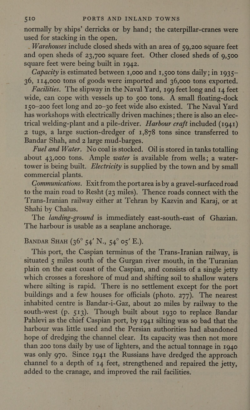 normally by ships’ derricks or by hand; the caterpillar-cranes were used for stacking in the open. . Warehouses include closed sheds with an area of 59,200 square feet and open sheds of 23,700 square feet. Other closed sheds of 9,500 square feet were being built in 1942. Capacity is estimated between 1,000 and 1,500 tons daily; in 1935- 36, 114,000 tons of goods were imported and 36,000 tons exported. Facilities. 'The slipway in the Naval Yard, 199 feet long and 14 feet wide, can cope with vessels up to 500 tons. A small floating-dock 150-200 feet long and 20-30 feet wide also existed. The Naval Yard has workshops with electrically driven machines; there is also an elec- trical welding-plant and a pile-driver. Harbour craft included (1941) 2 tugs, a large suction-dredger of 1,878 tons since transferred to Bandar Shah, and 2 large mud-barges. Fuel and Water. No coal is stocked. Oil is stored in tanks totalling about 43,000 tons. Ample water is available from wells; a water- tower is being built. Electricity is supplied by the town and by small commercial plants. Communications. Exit from the portarea is by a gravel-surfaced road to the main road to Resht (23 miles). Thence roads connect with the Trans-Iranian railway either at Tehran by Kazvin and Karaj, or at Shahi by Chalus. The landing-ground is immediately east-south-east of Ghazian. The harbour is usable as a seaplane anchorage. BANDAR SHAH (36° 54’ N., 54° 05’ E.). This port, the Caspian terminus of the Trans-Iranian railway, is situated 5 miles south of the Gurgan river mouth, in the Turanian plain on the east coast of the Caspian, and consists of a single jetty which crosses a foreshore of mud and shifting soil to shallow waters where silting is rapid. There is no settlement except for the port buildings and a few houses for officials (photo. 277). The nearest inhabited centre is Bandar-i-Gaz, about 20 miles by railway to the south-west (p. 513). ‘Though built about 1930 to replace Bandar Pahlevi as the chief Caspian port, by 1941 silting was so bad that the harbour was little used and the Persian authorities had abandoned hope of dredging the channel clear. Its capacity was then not more than 200 tons daily by use of lighters, and the actual tonnage in 1940 was only 970. Since 1941 the Russians have dredged the approach channel fo a depth of 14 feet, strengthened and repaired the jetty, added to the cranage, and improved the rail facilities.