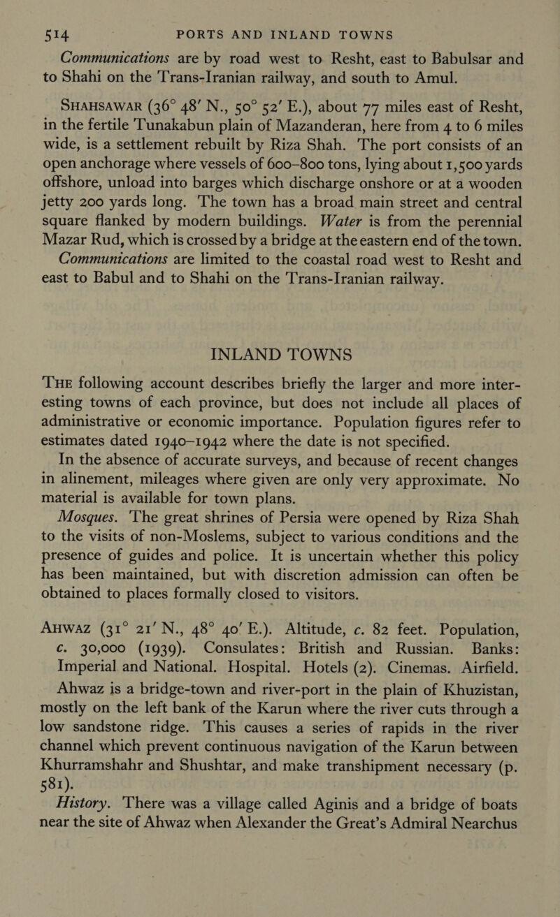 Communications are by road west to Resht, east to Babulsar and to Shahi on the Trans-Iranian railway, and south to Amul. SHAHSAWAR (36° 48’ N., 50° 52’ E.), about 77 miles east of Resht, in the fertile TTunakabun plain of Mazanderan, here from 4 to 6 miles wide, is a settlement rebuilt by Riza Shah. The port consists of an open anchorage where vessels of 600-800 tons, lying about 1,500 yards offshore, unload into barges which discharge onshore or at a wooden jetty 200 yards long. The town has a broad main street and central square flanked by modern buildings. Water is from the perennial Mazar Rud, which is crossed by a bridge at the eastern end of the town. Communications are limited to the coastal road west to Resht and east to Babul and to Shahi on the Trans-Iranian railway. INLAND 'TOWNS THE following account describes briefly the larger and more inter- esting towns of each province, but does not include all places of administrative or economic importance. Population figures refer to estimates dated 1940-1942 where the date is not specified. In the absence of accurate surveys, and because of recent changes in alinement, mileages where given are only very approximate. No material is available for town plans. Mosques. ‘The great shrines of Persia were opened by Riza Shah to the visits of non-Moslems, subject to various conditions and the presence of guides and police. It is uncertain whether this policy has been maintained, but with discretion admission can often be obtained to places formally closed to visitors. AHWAZ (31° 21’ N., 48° 40’ E.). Altitude, c. 82 feet. Population, ¢. 30,000 (1939). Consulates: British and Russian. Banks: Imperial and National. Hospital. Hotels (2). Cinemas. Airfield. Ahwaz is a bridge-town and river-port in the plain of Khuzistan, mostly on the left bank of the Karun where the river cuts through a low sandstone ridge. This causes a series of rapids in the river channel which prevent continuous navigation of the Karun between Khurramshahr and Shushtar, and make transhipment necessary (p. 581). History. ‘There was a village called Aginis and a bridge of boats near the site of Ahwaz when Alexander the Great’s Admiral Nearchus