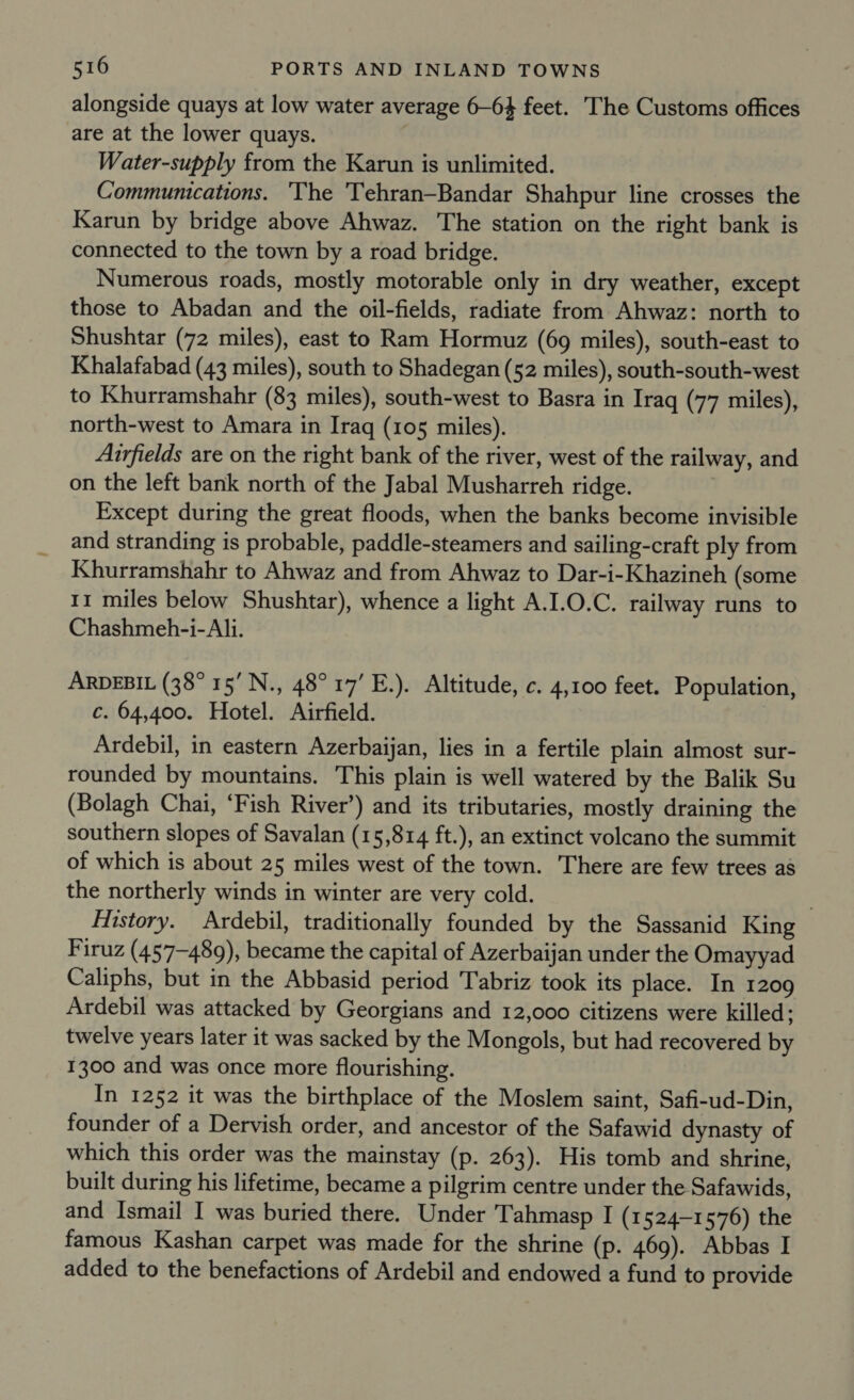 alongside quays at low water average 6-64 feet. The Customs offices are at the lower quays. Water-supply from the Karun is unlimited. Communications. The Tehran—Bandar Shahpur line crosses the Karun by bridge above Ahwaz. The station on the right bank is connected to the town by a road bridge. Numerous roads, mostly motorable only in dry weather, except those to Abadan and the oil-fields, radiate from Ahwaz: north to Shushtar (72 miles), east to Ram Hormuz (69 miles), south-east to Khalafabad (43 miles), south to Shadegan (52 miles), south-south-west to Khurramshahr (83 miles), south-west to Basra in Iraq (77 miles), north-west to Amara in Iraq (105 miles). Airfields are on the right bank of the river, west of the railway, and on the left bank north of the Jabal Musharreh ridge. Except during the great floods, when the banks become invisible and stranding is probable, paddle-steamers and sailing-craft ply from Khurramshahr to Ahwaz and from Ahwaz to Dar-i-Khazineh (some 11 miles below Shushtar), whence a light A.I.0.C. railway runs to Chashmeh-i- Ali. ARDEBIL (38° 15’ N., 48°17’ E.). Altitude, c. 4,100 feet. Population, c. 64,400. Hotel. Airfield. Ardebil, in eastern Azerbaijan, lies in a fertile plain almost sur- rounded by mountains. This plain is well watered by the Balik Su (Bolagh Chai, ‘Fish River’) and its tributaries, mostly draining the southern slopes of Savalan (15,814 ft.), an extinct volcano the summit of which is about 25 miles west of the town. There are few trees as the northerly winds in winter are very cold. History. Ardebil, traditionally founded by the Sassanid King Firuz (457-489), became the capital of Azerbaijan under the Omayyad Caliphs, but in the Abbasid period Tabriz took its place. In 1209 Ardebil was attacked by Georgians and 12,000 citizens were killed; twelve years later it was sacked by the Mongols, but had recovered by 1300 and was once more flourishing. In 1252 it was the birthplace of the Moslem saint, Safi-ud-Din, founder of a Dervish order, and ancestor of the Safawid dynasty of which this order was the mainstay (p. 263). His tomb and shrine, built during his lifetime, became a pilgrim centre under the Safawids, and Ismail I was buried there. Under Tahmasp I (1524-1 576) the famous Kashan carpet was made for the shrine (p. 469). Abbas I added to the benefactions of Ardebil and endowed a fund to provide