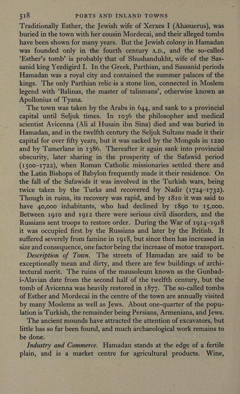 Traditionally Esther, the Jewish wife of Xerxes I (Ahasuerus), was buried in the town with her cousin Mordecai, and their alleged tombs have been shown for many years. But the Jewish colony in Hamadan was founded only in the fourth century A.D., and the so-called ‘Esther’s tomb’ is probably that of Shushandukht, wife of the Sas- sanid king Yezdigird I. In the Greek, Parthian, and Sassanid periods Hamadan was a royal city and contained the summer palaces of the kings. The only Parthian relic is a stone lion, connected in Moslem legend with ‘Balinas, the master of talismans’, otherwise known as Apollonius of 'Tyana. The town was taken by the Arabs in 644, and sank to a provincial capital until Seljuk times. In 1036 the philosopher and medical scientist Avicenna (Ali al Husain ibn Sina) died and was buried in Hamadan, and in the twelfth century the Seljuk Sultans made it their capital for over fifty years, but it was sacked by the Mongols in 1220 and by Tamerlane in 1386. Thereafter it again sank into provincial obscurity, later sharing in the prosperity of the Safawid period (1500-1722), when Roman Catholic missionaries settled there and the Latin Bishops of Babylon frequently made it their residence. On the fall of the Safawids it was involved in the ‘Turkish wars, being twice taken by the Turks and recovered by Nadir (1724-1732). Though in ruins, its recovery was rapid, and by 1810 it was said to have 40,000 inhabitants, who had declined by 1890 to 15,000. Between 1910 and 1912 there were serious civil disorders, and the Russians sent troops to restore order. During the War of 1914-1918 it was occupied first by the Russians and later by the British. It suffered severely from famine in 1918, but since then has increased in size and consequence, one factor being the increase of motor transport. Description of Town. 'The streets of Hamadan are said to be exceptionally mean and dirty, and there are few buildings of archi- tectural merit. The ruins of the mausoleum known as the Gunbad- i-Alavian date from the second half of the twelfth century, but the tomb of Avicenna was heavily restored in 1877. ‘The so-called tombs of Esther and Mordecai in the centre of the town are annually visited by many Moslems as well as Jews. About one-quarter of the popu- lation is Turkish, the remainder being Persians, Armenians, and Jews. The ancient mounds have attracted the attention of excavators, but little has so far been found, and much archaeological work remains to be done. Industry and Commerce. Hamadan stands at the edge of a fertile plain, and is a market centre for agricultural products. Wine,