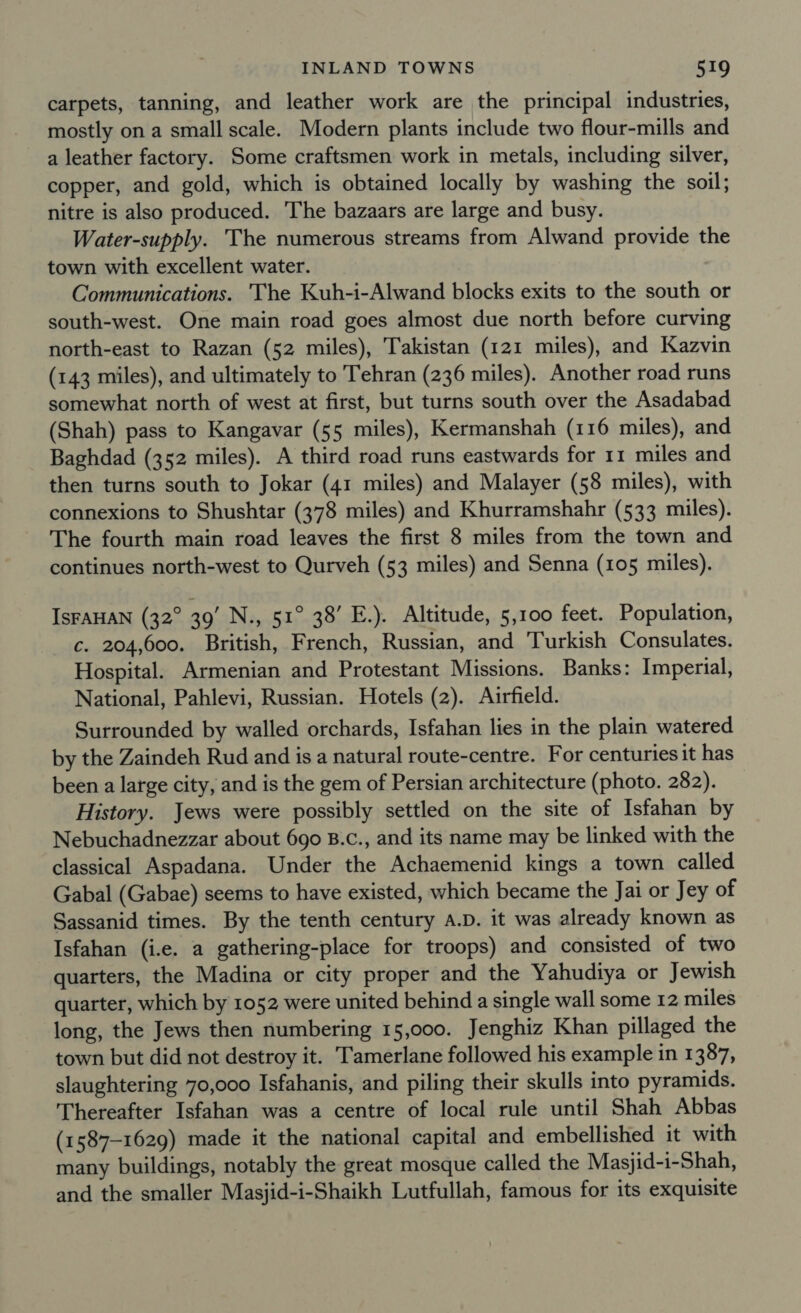 carpets, tanning, and leather work are the principal industries, mostly on a small scale. Modern plants include two flour-mills and a leather factory. Some craftsmen work in metals, including silver, copper, and gold, which is obtained locally by washing the soil; nitre is also produced. The bazaars are large and busy. Water-supply. The numerous streams from Alwand provide the town with excellent water. Communications. ‘The Kuh-i-Alwand blocks exits to the south or south-west. One main road goes almost due north before curving north-east to Razan (52 miles), Takistan (121 miles), and Kazvin (143 miles), and ultimately to Tehran (236 miles). Another road runs somewhat north of west at first, but turns south over the Asadabad (Shah) pass to Kangavar (55 miles), Kermanshah (116 miles), and Baghdad (352 miles). A third road runs eastwards for 11 miles and then turns south to Jokar (41 miles) and Malayer (58 miles), with connexions to Shushtar (378 miles) and Khurramshahr (533 miles). The fourth main road leaves the first 8 miles from the town and continues north-west to Qurveh (53 miles) and Senna (105 miles). IsFAHAN (32° 39’ N., 51° 38’ E.). Altitude, 5,100 feet. Population, c. 204,600. British, French, Russian, and Turkish Consulates. Hospital. Armenian and Protestant Missions. Banks: Imperial, National, Pahlevi, Russian. Hotels (2). Airfield. Surrounded by walled orchards, Isfahan lies in the plain watered by the Zaindeh Rud and is a natural route-centre. For centuries it has been a large city, and is the gem of Persian architecture (photo. 282). History. Jews were possibly settled on the site of Isfahan by Nebuchadnezzar about 690 B.c., and its name may be linked with the classical Aspadana. Under the Achaemenid kings a town called Gabal (Gabae) seems to have existed, which became the Jai or Jey of Sassanid times. By the tenth century A.D. it was already known as Isfahan (i.e. a gathering-place for troops) and consisted of two quarters, the Madina or city proper and the Yahudiya or Jewish quarter, which by 1052 were united behind a single wall some 12 miles long, the Jews then numbering 15,000. Jenghiz Khan pillaged the town but did not destroy it. Tamerlane followed his example in 1387, slaughtering 70,000 Isfahanis, and piling their skulls into pyramids. Thereafter Isfahan was a centre of local rule until Shah Abbas (1587-1629) made it the national capital and embellished it with many buildings, notably the great mosque called the Masjid-i-Shah, and the smaller Masjid-i-Shaikh Lutfullah, famous for its exquisite
