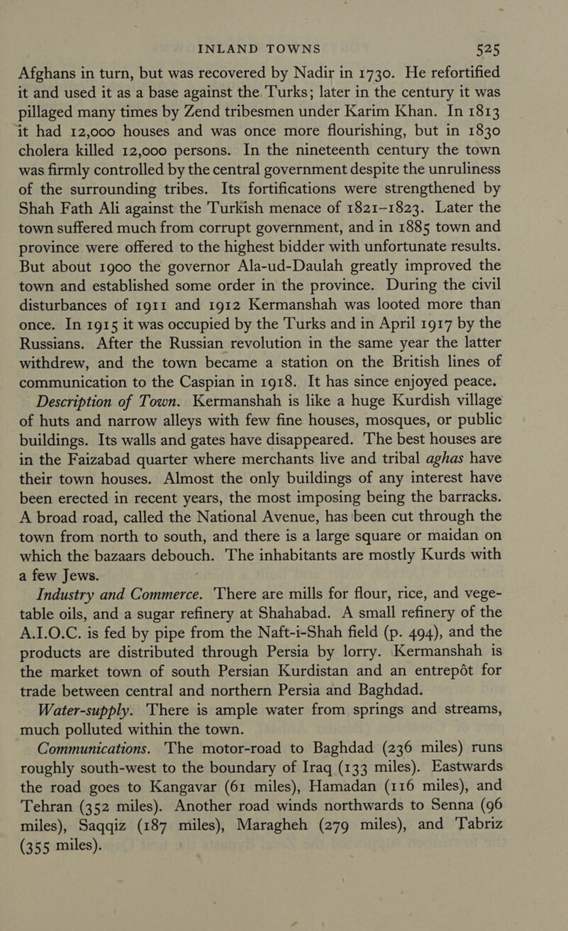 Afghans in turn, but was recovered by Nadir in 1730. He refortified it and used it as a base against the. Turks; later in the century it was pillaged many times by Zend tribesmen under Karim Khan. In 1813 ‘it had 12,000 houses and was once more flourishing, but in 1830 cholera killed 12,000 persons. In the nineteenth century the town was firmly controlled by the central government despite the unruliness of the surrounding tribes. Its fortifications were strengthened by Shah Fath Ali against the Turkish menace of 1821-1823. Later the town suffered much from corrupt government, and in 1885 town and province were offered to the highest bidder with unfortunate results. But about 1900 the governor Ala-ud-Daulah greatly improved the town and established some order in the province. During the civil disturbances of 1911 and 1912 Kermanshah was looted more than once. In 1915 it was occupied by the Turks and in April 1917 by the Russians. After the Russian revolution in the same year the latter withdrew, and the town became a station on the British lines of communication to the Caspian in 1918. It has since enjoyed peace. Description of Town. Kermanshah is like a huge Kurdish village of huts and narrow alleys with few fine houses, mosques, or public buildings. Its walls and gates have disappeared. ‘The best houses are in the Faizabad quarter where merchants live and tribal aghas have their town houses. Almost the only buildings of any interest have been erected in recent years, the most imposing being the barracks. A broad road, called the National Avenue, has been cut through the town from north to south, and there is a large square or maidan on which the bazaars oe The inhabitants are mostly Kurds with a few Jews. Industry and Grete There are mills for flour, rice, and vege- table oils, and a sugar refinery at Shahabad. A small refinery of the A.1.0.C. is fed by pipe from the Naft-i-Shah field (p. 494), and the products are distributed through Persia by lorry. Kermanshah is the market town of south Persian Kurdistan and an entrepot for trade between central and northern Persia and Baghdad. Water-supply. There is ample water from springs and streams, much polluted within the town. Communications. The motor-road to Baghdad (236 miles) runs roughly south-west to the boundary of Iraq (133 miles). Eastwards the road goes to Kangavar (61 miles), Hamadan (116 miles), and Tehran (352 miles). Another road winds northwards to Senna (96 miles), Saqqiz (187 miles), Maragheh (279 miles), and Tabriz (355 miles).