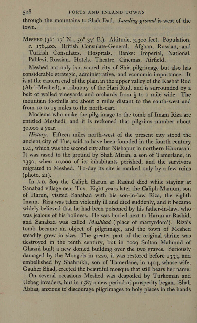 through the mountains to Shah Dad. Landing-ground is west of the town. MESHED (36° 17’ N., 59° 37’ E.). Altitude, 3,300 feet. Population, c. 176,400. British Consulate-General. Afghan, Russian, and Turkish Consulates. Hospitals. Banks: Imperial, National, Pahlevi, Russian. Hotels. Theatre. Cinemas. Airfield. Meshed not only is a sacred city of Shia pilgrimage but also has considerable strategic, administrative, and economic importance. It is at the eastern end of the plain in the upper valley of the Kashaf Rud (Ab-i-Meshed), a tributary of the Hari Rud, and is surrounded by a belt of walled vineyards and orchards from } to 1 mile wide. The mountain foothills are about 2 miles distant to the south-west and from 10 to 15 miles to the north-east. Moslems who make the pilgrimage to the tomb of Imam Riza are entitled Meshedi, and it is reckoned that pilgrims number about 30,000 a year. History. Fifteen miles north-west of the present city stood the ancient city of ‘Tus, said to have been founded in the fourth century B.C., which was the second city after Nishapur in northern Khurasan. It was razed to the ground by Shah Miran, a son of Tamerlane, in 1390, when 10,000 of its inhabitants perished, and the survivors migrated to Meshed. ‘To-day its site is marked only by a few ruins (photo. 21). In A.D. 809 the Caliph Harun ar Rashid died while staying at Sanabad village near Tus. Eight years later the Caliph Mamun, son of Harun, visited Sanabad with his son-in-law Riza, the eighth Imam. Riza was taken violently ill and died suddenly, and it became widely believed that he had been poisoned by his father-in-law, who was jealous of his holiness. He was buried next to Harun ar Rashid, and Sanabad was called Mashhad (‘place of martyrdom’). Riza’s tomb became an object of pilgrimage, and the town of Meshed steadily grew in size. The greater part of the original shrine was destroyed in the tenth century, but in 1009 Sultan Mahmud of Ghazni built a new domed building over the two graves. Seriously damaged by the Mongols in 1220, it was restored before 1333, and embellished by Shahrukh, son of ‘Tamerlane, in 1404, whose wife, Gauher Shad, erected the beautiful mosque that still bears her name. On several occasions Meshed was despoiled by Turkoman and Uzbeg invaders, but in 1587 a new period of prosperity began. Shah Abbas, anxious to discourage pilgrimages to holy places in the hands