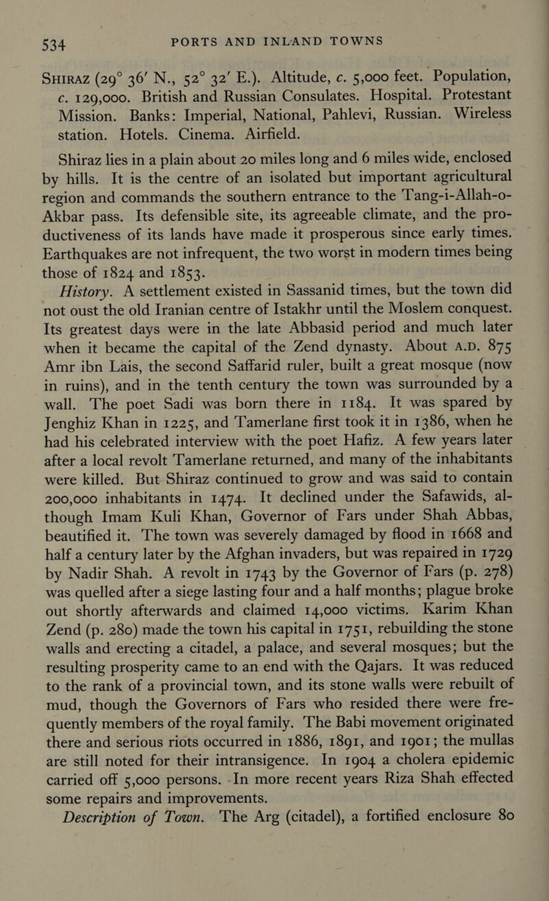 SHiraz (29° 36’ N., 52° 32’ E.). Altitude, c. 5,000 feet. Population, c. 129,000. British and Russian Consulates. Hospital. Protestant Mission. Banks: Imperial, National, Pahlevi, Russian. Wireless station. Hotels. Cinema. Airfield. Shiraz lies in a plain about 20 miles long and 6 miles wide, enclosed by hills. It is the centre of an isolated but important agricultural region and commands the southern entrance to the 'Tang-1-Allah-o- Akbar pass. Its defensible site, its agreeable climate, and the pro- ductiveness of its lands have made it prosperous since early times. Earthquakes are not infrequent, the two worst in modern times being those of 1824 and 1853. History. A settlement existed in Sassanid times, but the town did not oust the old Iranian centre of Istakhr until the Moslem conquest. Its greatest days were in the late Abbasid period and much later when it became the capital of the Zend dynasty. About a.D. 875 Amr ibn Lais, the second Saffarid ruler, built a great mosque (now in ruins), and in the tenth century the town was surrounded by a wall. The poet Sadi was born there in 1184. It was spared by Jenghiz Khan in 1225, and Tamerlane first took it in 1386, when he had his celebrated interview with the poet Hafiz. A few years later after a local revolt Tamerlane returned, and many of the inhabitants were killed. But Shiraz continued to grow and was said to contain 200,000 inhabitants in 1474. It declined under the Safawids, al- though Imam Kuli Khan, Governor of Fars under Shah Abbas, beautified it. The town was severely damaged by flood in 1668 and half a century later by the Afghan invaders, but was repaired in 1729 by Nadir Shah. A revolt in 1743 by the Governor of Fars (p. 278) was quelled after a siege lasting four and a half months; plague broke out shortly afterwards and claimed 14,000 victims. Karim Khan Zend (p. 280) made the town his capital in 1751, rebuilding the stone walls and erecting a citadel, a palace, and several mosques; but the resulting prosperity came to an end with the Qajars. It was reduced to the rank of a provincial town, and its stone walls were rebuilt of mud, though the Governors of Fars who resided there were fre- quently members of the royal family. The Babi movement originated there and serious riots occurred in 1886, 1891, and 1901; the mullas are still noted for their intransigence. In 1904 a cholera epidemic carried off 5,000 persons. -In more recent years Riza Shah effected some repairs and improvements. Description of Town. The Arg (citadel), a fortified enclosure 80