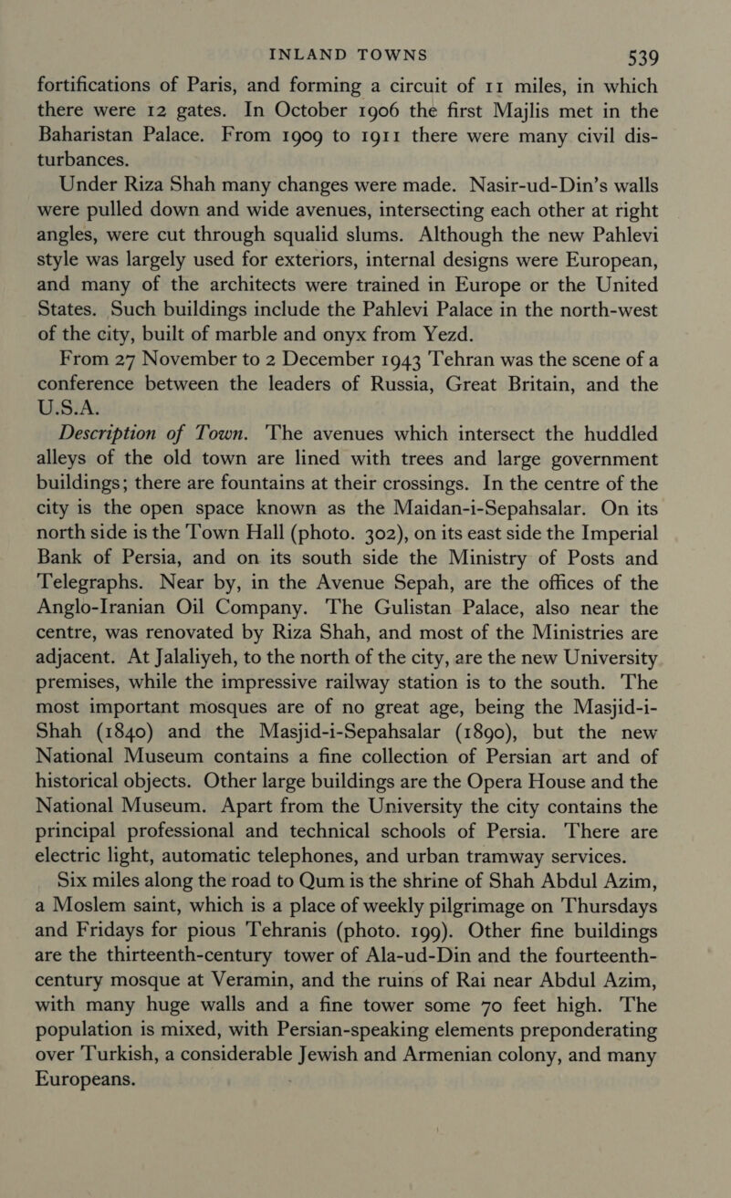 fortifications of Paris, and forming a circuit of 11 miles, in which there were 12 gates. In October 1906 the first Majlis met in the Baharistan Palace. From 1909 to 1g11 there were many civil dis- turbances. Under Riza Shah many changes were made. Nasir-ud-Din’s walls were pulled down and wide avenues, intersecting each other at right angles, were cut through squalid slums. Although the new Pahlevi style was largely used for exteriors, internal designs were European, and many of the architects were trained in Europe or the United States. Such buildings include the Pahlevi Palace in the north-west of the city, built of marble and onyx from Yezd. From 27 November to 2 December 1943 Tehran was the scene of a conference between the leaders of Russia, Great Britain, and the U.S.A. Description of Town. 'The avenues which intersect the huddled alleys of the old town are lined with trees and large government buildings; there are fountains at their crossings. In the centre of the city is the open space known as the Maidan-i-Sepahsalar. On its north side is the Town Hall (photo. 302), on its east side the Imperial Bank of Persia, and on its south side the Ministry of Posts and Telegraphs. Near by, in the Avenue Sepah, are the offices of the Anglo-Iranian Oil Company. The Gulistan Palace, also near the centre, was renovated by Riza Shah, and most of the Ministries are adjacent. At Jalaliyeh, to the north of the city, are the new University premises, while the impressive railway station is to the south. The most important mosques are of no great age, being the Masjid-i- Shah (1840) and the Masjid-i-Sepahsalar (1890), but the new National Museum contains a fine collection of Persian art and of historical objects. Other large buildings are the Opera House and the National Museum. Apart from the University the city contains the principal professional and technical schools of Persia. There are electric light, automatic telephones, and urban tramway services. Six miles along the road to Qum is the shrine of Shah Abdul Azim, a Moslem saint, which is a place of weekly pilgrimage on Thursdays and Fridays for pious 'Tehranis (photo. 199). Other fine buildings are the thirteenth-century tower of Ala-ud-Din and the fourteenth- century mosque at Veramin, and the ruins of Rai near Abdul Azim, with many huge walls and a fine tower some 70 feet high. The population is mixed, with Persian-speaking elements preponderating over Turkish, a considerable Jewish and Armenian colony, and many Europeans. ;