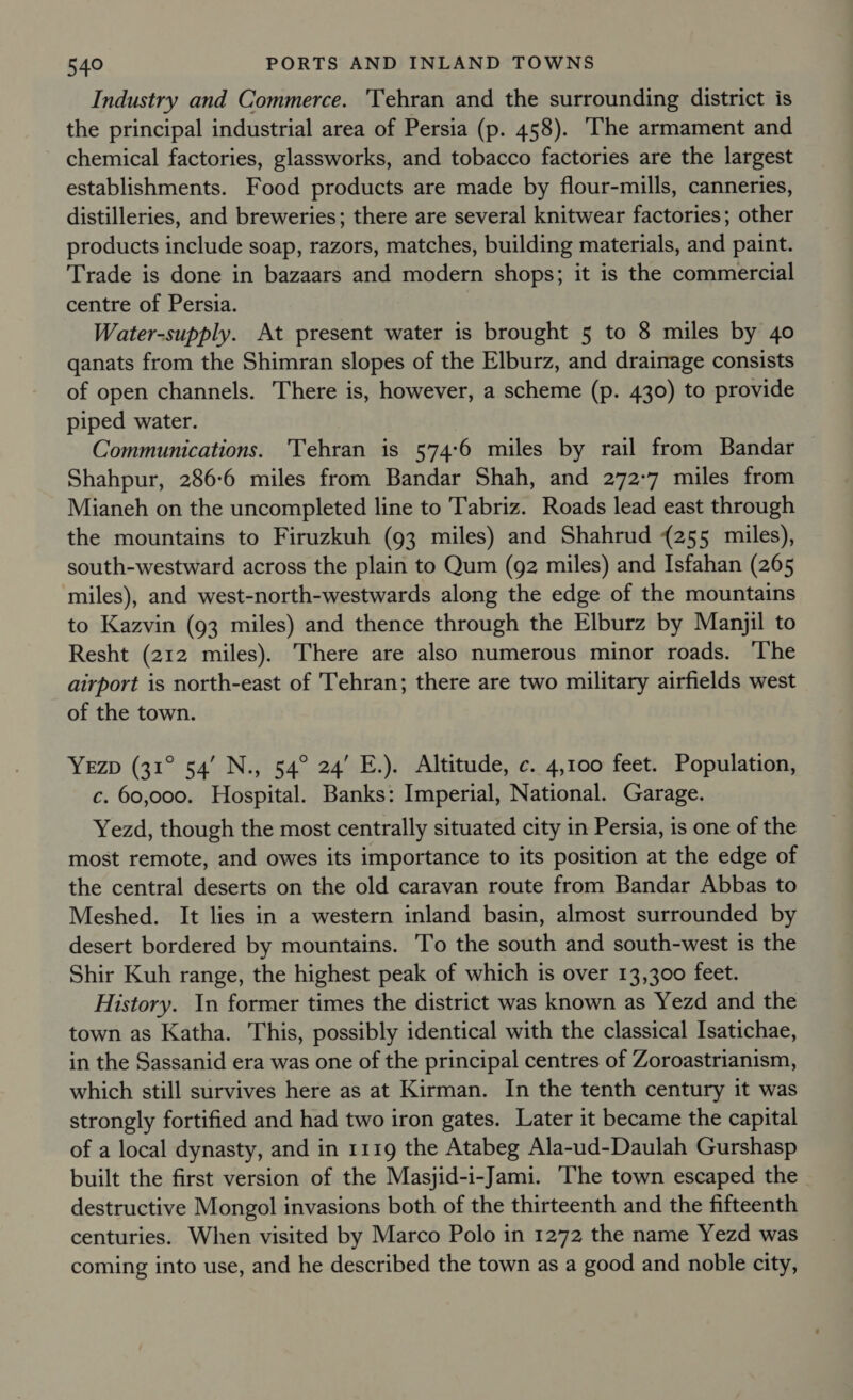 Industry and Commerce. ‘Tehran and the surrounding district is the principal industrial area of Persia (p. 458). The armament and chemical factories, glassworks, and tobacco factories are the largest establishments. Food products are made by flour-mills, canneries, distilleries, and breweries; there are several knitwear factories; other products include soap, razors, matches, building materials, and paint. Trade is done in bazaars and modern shops; it is the commercial centre of Persia. Water-supply. At present water is brought 5 to 8 miles by 40 qanats from the Shimran slopes of the Elburz, and drainage consists of open channels. There is, however, a scheme (p. 430) to provide piped water. Communications. Tehran is 574:6 miles by rail from Bandar Shahpur, 286:6 miles from Bandar Shah, and 272-7 miles from Mianeh on the uncompleted line to Tabriz. Roads lead east through the mountains to Firuzkuh (93 miles) and Shahrud (255 miles), south-westward across the plain to Qum (92 miles) and Isfahan (265 miles), and west-north-westwards along the edge of the mountains to Kazvin (93 miles) and thence through the Elburz by Manjil to Resht (212 miles). There are also numerous minor roads. ‘The airport is north-east of Tehran; there are two military airfields west of the town. YeEzp (31° 54’ N., 54° 24’ E.). Altitude, c. 4,100 feet. Population, c. 60,000. Hospital. Banks: Imperial, National. Garage. Yezd, though the most centrally situated city in Persia, is one of the most remote, and owes its importance to its position at the edge of the central deserts on the old caravan route from Bandar Abbas to Meshed. It lies in a western inland basin, almost surrounded by desert bordered by mountains. To the south and south-west is the Shir Kuh range, the highest peak of which is over 13,300 feet. History. In former times the district was known as Yezd and the town as Katha. This, possibly identical with the classical Isatichae, in the Sassanid era was one of the principal centres of Zoroastrianism, which still survives here as at Kirman. In the tenth century it was strongly fortified and had two iron gates. Later it became the capital of a local dynasty, and in 1119 the Atabeg Ala-ud-Daulah Gurshasp built the first version of the Masjid-i-Jami. The town escaped the destructive Mongol invasions both of the thirteenth and the fifteenth centuries. When visited by Marco Polo in 1272 the name Yezd was coming into use, and he described the town as a good and noble city,