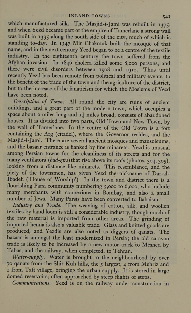 which manufactured silk. The Masjid-i-Jami was rebuilt in 1375, and when Yezd became part of the empire of Tamerlane a strong wall was built in 1395 along the south side of the city, much of which is standing to-day. In 1347 Mir Chakmuk built the mosque of that name, and in the next century Yezd began to be a centre of the textile industry. In the eighteenth century the town suffered from the Afghan invasion. In 1846 cholera killed some 8,000 persons, and there were civil disorders between 1908 and 1912. Thus until recently Yezd has been remote from political and military events, to the benefit of the trade of the town and the agriculture of the district, but to the increase of the fanaticism for which the Moslems of Yezd have been noted. Description of Town. All round the city are ruins of ancient ouildings, and a great part of the modern town, which occupies a space about 2 miles long and 1} miles broad, consists of abaiidoned houses. It is divided into two parts, Old Town and New Town, by the wall of Tamerlane. In the centre of the Old Town is a fort containing the Arg (citadel), where the Governor resides, and the Masjid-i-Jami. There are several ancient mosques and mausoleums, and the bazaar entrance is flanked by fine minarets. Yezd is unusual among Persian towns for the cleanliness of its streets and for the many ventilators (bad-girs) that rise above its roofs (photos. 304, 305), looking from a distance like minarets. This resemblance, and the piety of the townsmen, has given Yezd the nickname of Dar-al- Ibadeh (‘House of Worship’). In the town and district there is a flourishing Parsi community numbering 5,000 to 6,000, who include many merchants with connexions in Bombay, and also a small number of Jews. Many Parsis have been converted to Bahaism. Industry and Trade. 'The weaving of cotton, silk, and woollen textiles by hand loom is still a considerable industry, though much of the raw material is imported from other areas. The grinding of imported henna is also a valuable trade. Glass and knitted goods are produced, and Yezdis are also noted as diggers of qanats. The bazaar is amongst the least modernized in Persia; the old caravan trade is likely to be increased by a new motor track to Meshed by T'abas, and the railway, when completed, to Tehran. Water-supply. Water is brought to the neighbourhood by over 70 qanats from the Shir Kuh hills, the 5 largest, 4 from Mehriz and ‘I from Taft village, bringing the urban supply. It is stored in large domed reservoirs, often approached by steep flights of steps. Communications. Yezd is on the railway under construction in