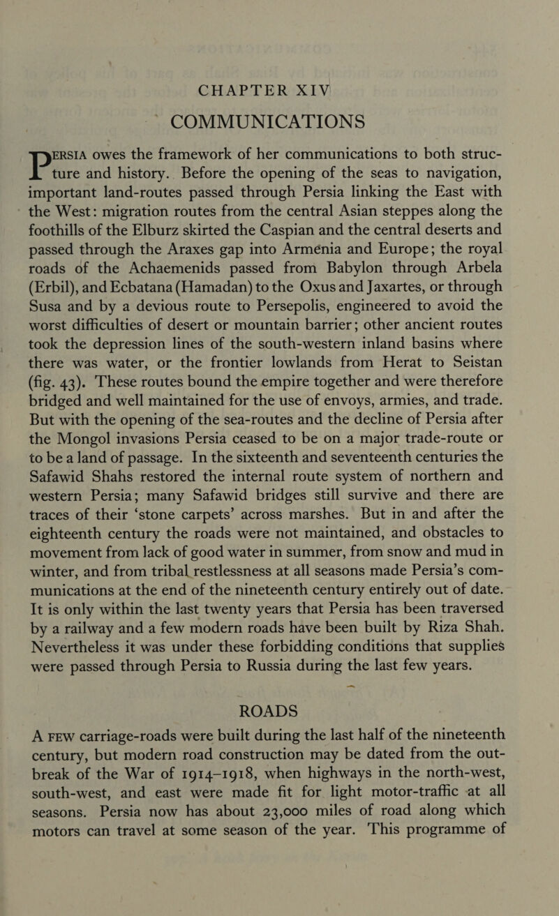 CHAPTER XIV COMMUNICATIONS ERSIA owes the framework of her communications to both struc- Pare and history.. Before the opening of the seas to navigation, important land-routes passed through Persia linking the East with the West: migration routes from the central Asian steppes along the foothills of the Elburz skirted the Caspian and the central deserts and passed through the Araxes gap into Armenia and Europe; the royal roads of the Achaemenids passed from Babylon through Arbela (Erbil), and Ecbatana(Hamadan) to the Oxus and Jaxartes, or through Susa and by a devious route to Persepolis, engineered to avoid the worst difficulties of desert or mountain barrier; other ancient routes took the depression lines of the south-western inland basins where there was water, or the frontier lowlands from Herat to Seistan (fig. 43). These routes bound the empire together and were therefore bridged and well maintained for the use of envoys, armies, and trade. But with the opening of the sea-routes and the decline of Persia after the Mongol invasions Persia ceased to be on a major trade-route or to be a land of passage. In the sixteenth and seventeenth centuries the Safawid Shahs restored the internal route system of northern and western Persia; many Safawid bridges still survive and there are traces of their ‘stone carpets’ across marshes. But in and after the eighteenth century the roads were not maintained, and obstacles to movement from lack of good water in summer, from snow and mud in winter, and from tribal restlessness at all seasons made Persia’s com- munications at the end of the nineteenth century entirely out of date. It is only within the last twenty years that Persia has been traversed by a railway and a few modern roads have been built by Riza Shah. Nevertheless it was under these forbidding conditions that supplies were passed through Persia to Russia during the last few years. -_ ROADS A FEW carriage-roads were built during the last half of the nineteenth century, but modern road construction may be dated from the out- break of the War of 1914-1918, when highways in the north-west, south-west, and east were made fit for light motor-traffic at all seasons. Persia now has about 23,000 miles of road along which motors can travel at some season of the year. ‘This programme of