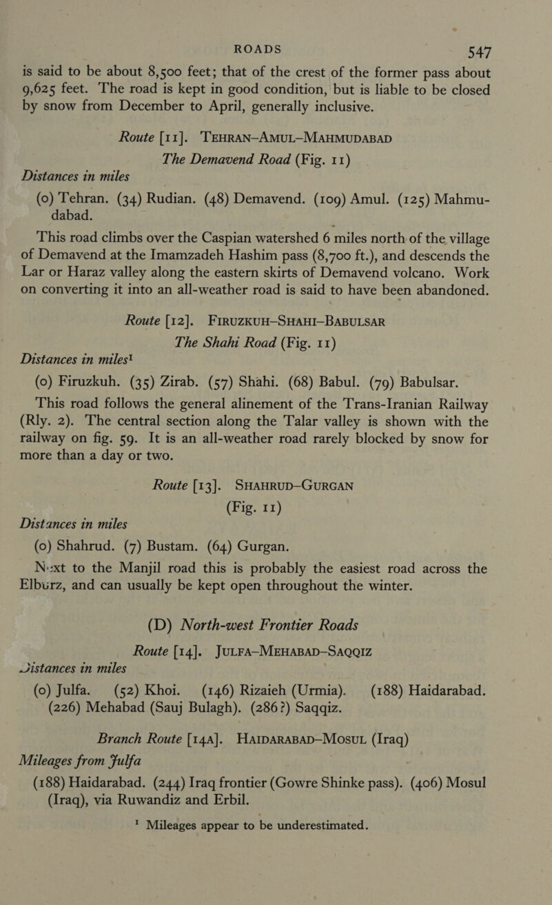 is said to be about 8,500 feet; that of the crest of the former pass about 9,625 feet. The road is kept in good condition, but is liable to be closed by snow from December to April, generally inclusive. Route [11]. 'TEHRAN-AMUL—MAHMUDABAD The Demavend Road (Fig. 11) Distances in miles | (0) Tehran. (34) Rudian. (48) Demavend. (109) Amul. (125) Mahmu- aDad. This road climbs over the Caspian watershed 6 miles north of the village of Demavend at the Imamzadeh Hashim pass (8,700 ft.), and descends the Lar or Haraz valley along the eastern skirts of Demavend volcano. Work on converting it into an all-weather road is said to have been abandoned. Route [12]. FiruzkKUH—-SHAHI-BABULSAR The Shahi Road (Fig. 11) Distances in miles! (0) Firuzkuh. (35) Zirab. (57) Shahi. (68) Babul. (79) Babulsar. This road follows the general alinement of the Trans-Iranian Railway (Rly. 2). The central section along the Talar valley is shown with the railway on fig. 59. It is an all-weather road rarely blocked by snow for more than a day or two. Route [13]. SHAHRUD—GURGAN (Fig. 11) Distances in miles (0) Shahrud. (7) Bustam. (64) Gurgan. Nxt to the Manjil road this is probably the easiest road across the Elburz, and can usually be kept open throughout the winter. (D) North-west Frontier Roads Route [14]. JULFA-MEHABAD-SAQQIZz Jistances in miles (0) Julfa. (52) Khoi. (146) Rizaieh (Urmia). (188) Haidarabad. (226) Mehabad (Sauj Bulagh). (286?) Saqqiz. Branch Route [14a]. HatparapaDp—Mosut (Iraq) Muileages from fulfa (188) Haidarabad. (244) Irag frontier (Gowre Shinke pass). (400) Mosul (Iraq), via Ruwandiz and Erbil. * Mileages appear to be underestimated.
