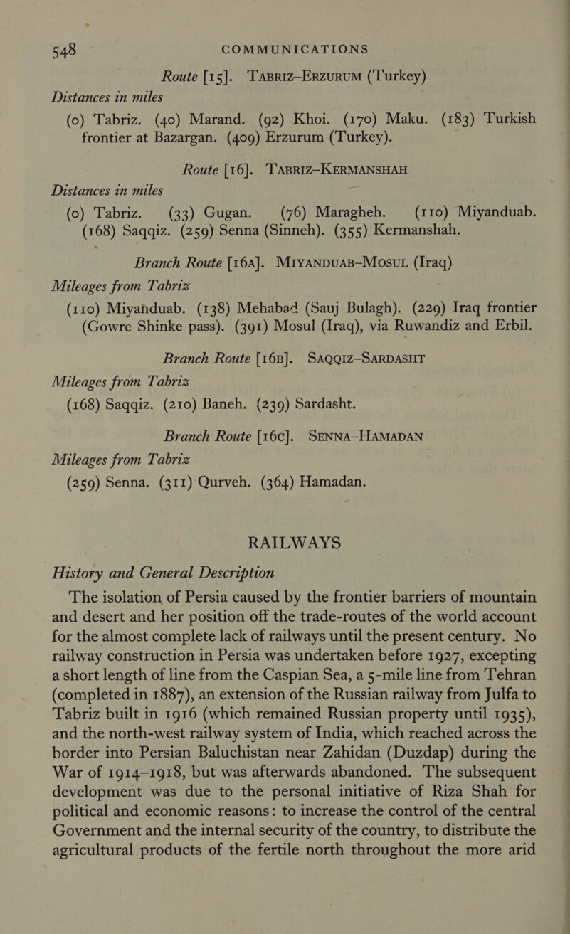 Route [15]. ‘Tapriz-ErzuruM (Turkey) Distances in miles (0) Tabriz. (40) Marand. (92) Khoi. (170) Maku. (183) Turkish frontier at Bazargan. (409) Erzurum (Turkey). Route [16]. ‘TABRIZ-KERMANSHAH Distances in miles ‘ (o) Tabriz. (33) Gugan. (76) Maragheh. (110) Miyanduab. (168) Saqqiz. (259) Senna (Sinneh). (355) Kermanshah. Branch Route [16a]. Mryanpuas—Mosut (Iraq) Muileages from Tabriz (110) Miyahduab. (138) Mehabad (Sauj Bulagh). (229) Iraq frontier (Gowre Shinke pass). (391) Mosul (Iraq), via Ruwandiz and Erbil. Branch Route [168]. SAQQIZ-SARDASHT Mileages from Tabriz (168) Saqqiz. (210) Baneh. (239) Sardasht. Branch Route {[16c]. SENNA-HAMADAN Mileages from Tabriz (259) Senna. (311) Qurveh. (364) Hamadan. RAILWAYS History and General Description The isolation of Persia caused by the frontier barriers of mountain and desert and her position off the trade-routes of the world account for the almost complete lack of railways until the present century. No railway construction in Persia was undertaken before 1927, excepting a short length of line from the Caspian Sea, a 5-mile line from Tehran (completed in 1887), an extension of the Russian railway from Julfa to Tabriz built in 1916 (which remained Russian property until 1935), and the north-west railway system of India, which reached across the border into Persian Baluchistan near Zahidan (Duzdap) during the War of 1914-1918, but was afterwards abandoned. The subsequent development was due to the personal initiative of Riza Shah for political and economic reasons: to increase the control of the central Government and the internal security of the country, to distribute the agricultural products of the fertile north throughout the more arid