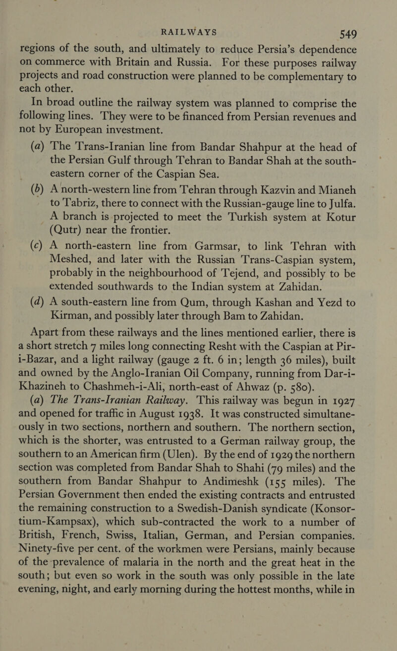 regions of the south, and ultimately to reduce Persia’s dependence on commerce with Britain and Russia. For these purposes railway projects and road construction were planned to be complementary to each other. In broad outline the railway system was planned to comprise the following lines. They were to be financed from Persian revenues and not by European investment. (a) ‘The 'Trans-Iranian line from Bandar Shahpur at the head of the Persian Gulf through Tehran to Bandar Shah at the south- eastern corner of the Caspian Sea. —@) A north-western line from Tehran through Kazvin and Mianeh to ‘Tabriz, there to connect with the Russian-gauge line to Julfa. A beaneht is projected to meet the Turkish system at Kotur (Qutr) near the frontier. (c) A north-eastern line from Garmsar, to link Tehran with Meshed, and later with the Russian Trans-Caspian system, probably in the neighbourhood of Tejend, and possibly to be extended southwards to the Indian system at Zahidan. (d) A south-eastern line from Qum, through Kashan and Yezd to Kirman, and possibly later through Bam to Zahidan. Apart from these railways and the lines mentioned earlier, there is a short stretch 7 miles long connecting Resht with the Caspian at Pir- i-Bazar, and a light railway (gauge 2 ft. 6 in; length 36 miles), built and owned by the Anglo-Iranian Oil Company, running from Dar-i- Khazineh to Chashmeh-i-Ali, north-east of Ahwaz (p. 580). (a) The Trans-Iranian Railway. This railway was begun in 1927 and opened for traffic in August 1938. It was constructed simultane- ously in two sections, northern and southern. The northern section, which is the shorter, was entrusted to a German railway group, the southern to an American firm (Ulen). By the end of 1929 the northern section was completed from Bandar Shah to Shahi (79 miles) and the southern from Bandar Shahpur to Andimeshk (155 miles). The Persian Government then ended the existing contracts and entrusted the remaining construction to a Swedish-Danish syndicate (Konsor- tium-Kampsax), which sub-contracted the work to a number of British, French, Swiss, Italian, German, and Persian companies. Ninety-five per cent. of the workmen were Persians, mainly because of the prevalence of malaria in the north and the great heat in the south; but even so work in the south was only possible in the late evening, night, and early morning during the hottest months, while in