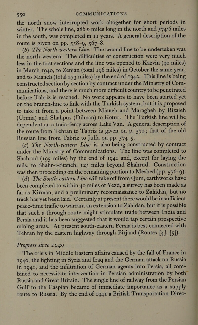 the north snow interrupted work altogether for short periods in winter. The whole line, 286-6 miles long in the north and 574-6 miles in the south, was completed in 11 years. A general description of the route is given on pp. 558-9, 567-8. (b) The North-western Line. The second line to be undertaken was the north-western. The difficulties of construction were very much less in the first sections and the line was opened to Kazvin (go miles) in March 1940, to Zenjan (total 196 miles) in October the same year, and to Mianeh (total 273 miles) by the end of 1942. This line is being constructed section by section by contract under the Ministry of Com- munications, and there is much more difficult country to be penetrated before Tabriz is reached. No work appears to have been started yet on the branch-line to link with the Turkish system, but it is proposed to take it from a point between Mianeh and Maragheh by Rizaieh (Urmia) and Shahpur (Dilman) to Kotur. The Turkish line will be dependent on a train-ferry across Lake Van. A general description of the route from Tehran to Tabriz is given on p. 572; that of the old Russian line from Tabriz to Julfa on pp. 574-5. _ (c) The North-eastern Line is also being constructed by contract under the Ministry of Communications. The line was completed to Shahrud (195 miles) by the end of 1941 and, except for laying the rails, to Shahr-i-Staneh, 125 miles beyond Shahrud. Construction was then proceeding on the remaining portion to Meshed (pp. 576-9). (d) The South-eastern Line will take off from Qum, earthworks have been completed to within 40 miles of Yezd, a survey has been made as far as Kirman, and a preliminary reconnaissance to Zahidan, but no track has yet been laid. Certainly at present there would be insufficient peace-time traffic to warrant an extension to Zahidan, but it is possible that such a through route might stimulate trade between India and Persia and it has been suggested that it would tap certain prospective mining areas. At present south-eastern Persia is best connected with Tehran by the eastern highway through Birjand (Routes [4], [5]). Progress since I940 The crisis in Middle Eastern affairs caused by the fall of France in 1940, the fighting in Syria and Iraq and the German attack on Russia in 1941, and the infiltration of German agents into Persia, all com- bined to necessitate intervention in Persian administration by both” Russia and Great Britain. The single line of railway from the Persian Gulf to the Caspian became of immediate importance as a supply route to Russia. By the end of 1941 a British Transportation Direc- a) i: