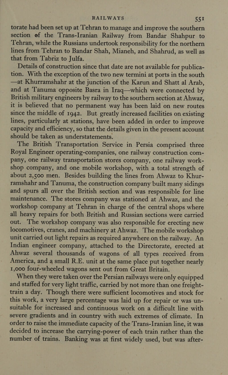 torate had been set up at Tehran to manage and improve the southern section ef the Trans-Iranian Railway from Bandar Shahpur to Tehran, while the Russians undertook responsibility for the northern lines from Tehran to Bandar Shah, Mianeh, and Shahrud, as well as that from Tabriz to Julfa. Details of construction since that date are not available for publica- tion. With the exception of the two new termini at ports in the south —at Khurramshahr at the junction of the Karun and Shatt al Arab, and at ‘Tanuma opposite Basra in Iraq—which were connected by British military engineers by railway to the southern section at Ahwaz, it is believed that no permanent way has been laid on new routes since the middle of 1942. But greatly increased facilities on existing lines, particularly at stations, have been added in order to improve capacity and efficiency, so that the details given in the present account should be taken as understatements. The British Transportation Service in Persia comprised three Royal Engineer operating-companies, one railway construction com- pany, one railway transportation stores company, one railway work- shop company, and one mobile workshop, with a total strength of about 2,500 men. Besides building the lines from Ahwaz to Khur- ramshahr and 'Tanuma, the construction company built many sidings and spurs all over the British section and was responsible for line maintenance. ‘The stores company was stationed at Ahwaz, and the workshop company at Tehran in charge of the central shops where all heavy repairs for both British and Russian sections were carried out. The workshop company was also responsible for erecting new locomotives, cranes, and machinery at Ahwaz. The mobile workshop unit carried out light repairs as required anywhere on the railway. An Indian engineer company, attached to the Directorate, erected at Ahwaz several thousands of wagons of all types received from America, and a small R.E. unit at the same place put together nearly 1,000 four-wheeled wagons sent out from Great Britain. When they were taken over the Persian railways were only equipped and staffed for very light traffic, carried by not more than one freight- train a day. Though there were sufficient locomotives and stock for this work, a very large percentage was laid up for repair or was un- suitable for increased and continuous work on a difficult line with severe gradients and in country with such extremes of climate. In order to raise the immediate capacity of the Trans-Iranian line, it was decided to increase the carrying-power of each train rather than the number of trains. Banking was at first widely used, but was after-