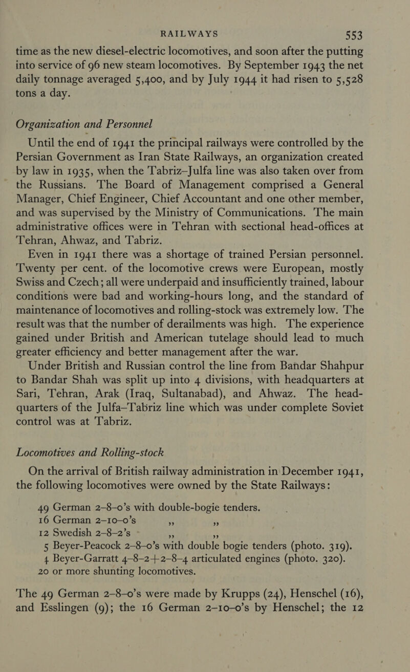 time as the new diesel-electric locomotives, and soon after the putting into service of 96 new steam locomotives. By September 1943 the net daily tonnage averaged 5,400, and by July 1944 it had risen to 5,528 tons a day. Organization and Personnel Until the end of 1941 the principal railways were controlled by the Persian Government as Iran State Railways, an organization created by law in 1935, when the Tabriz—Julfa line was also taken over from the Russians. The Board of Management comprised a General Manager, Chief Engineer, Chief Accountant and one other member, and was supervised by the Ministry of Communications. The main administrative offices were in Tehran with sectional head-offices at Tehran, Ahwaz, and Tabriz. Even in 1941 there was a shortage of trained Persian personnel. ‘Twenty per cent. of the locomotive crews were European, mostly Swiss and Czech; all were underpaid and insufficiently trained, labour conditions were bad and working-hours long, and the standard of maintenance of locomotives and rolling-stock was extremely low. The result was that the number of derailments was high. The experience gained under British and American tutelage should lead to much greater efficiency and better management after the war. Under British and Russian control the line from Bandar Shahpur to Bandar Shah was split up into 4 divisions, with headquarters at Sari, Tehran, Arak (Iraq, Sultanabad), and Ahwaz. The head- quarters of the Julfa—Tabriz line which was under complete Soviet control was at Tabriz. Locomotives and Rolling-stock On the arrival of British railway administration in December 1941, the following locomotives were owned by the State Railways: 49 German 2-8-o’s with double-bogie tenders. 16 German 2-10-0’s 12 Swedish 2-8-2’s »  Be 5 Beyer-Peacock 2—-8-0’s with double bogie tenders (photo. 319). 4 Beyer-Garratt 4-8—2-+ 2-8-4 articulated engines (photo. 320). 20 or more shunting locomotives. ” ”» The 49 German 2-8-0’s were made by Krupps (24), Henschel (16), and Esslingen (9); the 16 German 2-10-0’s by Henschel; the 12