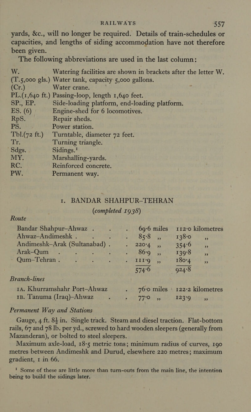 yards, &amp;c., will no longer be required. Details of train-schedules or capacities, and lengths of siding accommodation have not therefore been given. The following abbreviations are used in the last column: W. Watering facilities are shown in brackets after the letter W. (T'.5,000 gls.) Water tank, capacity 5,000 gallons. (Cr.) Water crane. PL.(1,640 ft.) Passing-loop, length 1,640 feet. Shh A a Side-loading platform, end-loading platform. ES. (6) Engine-shed for 6 locomotives. RpS. Repair sheds. PS. Power station. Tbl.(72 ft.) Turntable, diameter 72 feet. i Turning triangle. Sdgs. Sidings.' MY. Marshalling-yards. RC. Reinforced concrete. PW. Permanent way. 1. BANDAR SHAHPUR-TEHRAN   (completed 1938) Route Bandar Shahpur—Ahwaz . ; . 696 miles 112-0 kilometres Ahwaz—Andimeshk . é OSS 138-0 - Andimeshk—Arak (Sultanabad) . rp ne eae Bee 354°6 ., Arak-Qum_ . : : FAME BOG 33 139°8 + Qum-Tehran . ; : ‘ Phe ie 9s ara 180°4 if 574°6 924°8 Branch-lines 1A. Khurramshahr Port-Ahwaz . 76:0 miles | 122-2 kilometres 1B. l'anuma (Iraq)—Ahwaz ; O77) 123°9 3 Permanent Way and Stations Gauge, 4 ft. 84 in. Single track. Steam and diesel traction. Flat-bottom rails, 67 and 78 Ib. per yd., screwed to hard wooden sleepers (generally from Mazanderan), or bolted to steel sleepers. Maximum axle-load, 18-5 metric tons; minimum radius of curves, 190 metres between Andimeshk and Durud, elsewhere 220 metres; maximum gradient, 1 in 66. ? Some of these are little more than turn-outs from the main line, the intention being to build the sidings later.