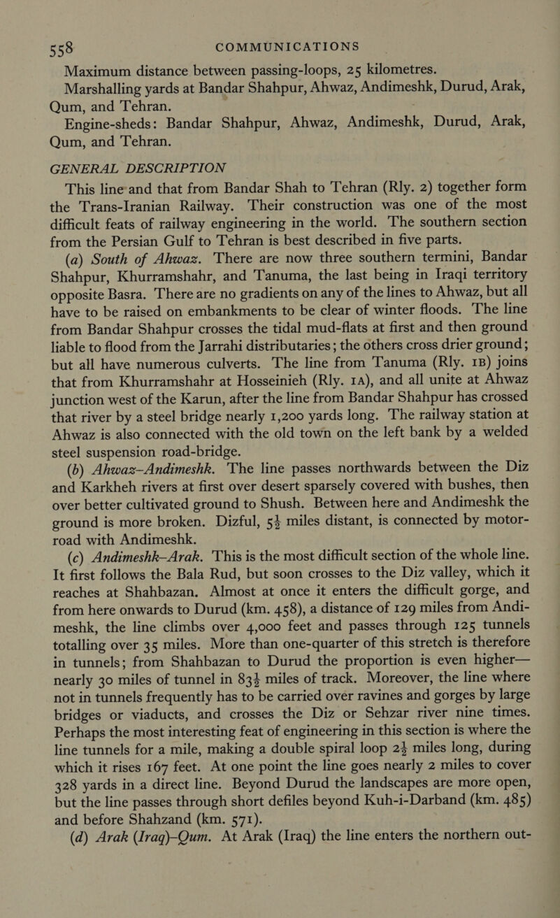 Maximum distance between passing-loops, 25 kilometres. Marshalling yards at Bandar Shahpur, Ahwaz, Andimeshk, Durud, Arak, Qum, and Tehran. Engine-sheds: Bandar Shahpur, Ahwaz, Andimeshk, Durud, Arak, Qum, and Tehran. GENERAL DESCRIPTION This line-and that from Bandar Shah to Tehran (Rly. 2) together form the Trans-Iranian Railway. Their construction was one of the most difficult feats of railway engineering in the world. The southern section from the Persian Gulf to Tehran is best described in five parts. (a) South of Ahwaz. There are now three southern termini, Bandar Shahpur, Khurramshahr, and Tanuma, the last being in Iraqi territory opposite Basra. There are no gradients on any of the lines to Ahwaz, but all have to be raised on embankments to be clear of winter floods. The line from Bandar Shahpur crosses the tidal mud-flats at first and then ground liable to flood from the Jarrahi distributaries ; the others cross drier ground ; but all have numerous culverts. The line from Tanuma (Rly. 1B) joins that from Khurramshahr at Hosseinieh (Rly. 1a), and all unite at Ahwaz junction west of the Karun, after the line from Bandar Shahpur has crossed that river by a steel bridge nearly 1,200 yards long. The railway station at Ahwaz is also connected with the old town on the left bank by a welded steel suspension road-bridge. (b) Ahwaz—Andimeshk. The line passes northwards between the Diz and Karkheh rivers at first over desert sparsely covered with bushes, then over better cultivated ground to Shush. Between here and Andimeshk the ground is more broken. Dizful, 54 miles distant, is connected by motor- road with Andimeshk. (c) Andimeshk—Arak. 'This is the most difficult section of the whole line. It first follows the Bala Rud, but soon crosses to the Diz valley, which it reaches at Shahbazan. Almost at once it enters the difficult gorge, and from here onwards to Durud (km. 458), a distance of 129 miles from Andi- meshk, the line climbs over 4,000 feet and passes through 125 tunnels totalling over 35 miles. More than one-quarter of this stretch is therefore in tunnels; from Shahbazan to Durud the proportion is even higher— nearly 30 miles of tunnel in 83} miles of track. Moreover, the line where not in tunnels frequently has to be carried over ravines and gorges by large bridges or viaducts, and crosses the Diz or Sehzar river nine times. Perhaps the most interesting feat of engineering in this section is where the line tunnels for a mile, making a double spiral loop 23 miles long, during which it rises 167 feet. At one point the line goes nearly 2 miles to cover 328 yards in a direct line. Beyond Durud the landscapes are more open, but the line passes through short defiles beyond Kuh-i-Darband (km. 485) and before Shahzand (km. 571). (d) Arak (Iraq)-Qum. At Arak (Iraq) the line enters the northern out-