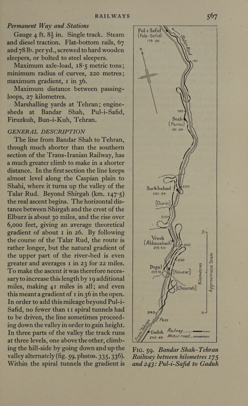 Permanent Way and Stations Gauge 4 ft. 84 in. Single track. Steam and diesel traction. Flat-bottom rails, 67 and 78 lb. per yd., screwed to hard wooden sleepers, or bolted to steel sleepers. Maximum axle-load, 18-5 metric tons; minimum radius of curves, 220 metres; maximum gradient, I in 36. Maximum distance between passing- loops, 27 kilometres. Marshalling yards at ‘Tehran; engine- sheds at Bandar Shah, Pul-i-Safid, Firuzkuh, Bun-i-Kuh, ‘Tehran. GENERAL DESCRIPTION The line from Bandar Shah to Tehran, though much shorter than the southern section of the Trans-Iranian Railway, has a much greater climb to make in a shorter distance. In the first section the line keeps almost level along the Caspian plain to Shahi, where it turns up the valley of the Talar Rud. Beyond Shirgah (km. 147°5) the real ascent begins. ‘The horizontal dis- tance between Shirgah and the crest of the Elburz is about 30 miles, and the rise over 6,000 feet, giving an average theoretical gradient of about 1 in 26. By following the course of the Talar Rud, the route is rather longer, but the natural gradient of the upper part of the river-bed is even greater and averages I in 23 for 22 miles. To make the ascent it was therefore neces- sary to increase this length by 19 additional miles, making 41 miles in all; and even this meant a gradient of 1 in 36 in the open. In order to add this mileage beyond Pul-i- Safid, no fewer than 11 spiral tunnels had to be driven, the line sometimes proceed- ing down the valley in order to gain height. In three parts of the valley the track runs at three levels, one above the other, climb- ing the hill-side by going down and up the valley alternately (fig. 59, photos. 335, 336). Within the spiral tunnels the gradient is 567    Pul-i-Safid (Pole -Sefid) 175-06 N = ol Al \ Surk habad ik Ih ak ua)  Dogal (\ 2255) x    [Nouzar] Kilometres Approximate Scale IG y, [Chourab] 240. ° ‘ Caduk Railway. ----- EEE ooo 242-69 Motcr road__$——$=$- _-_— Fic. 59. Bandar Shah-Tehran Railway between kilometres 175 and 243: Pul-i-Safid to Gaduk