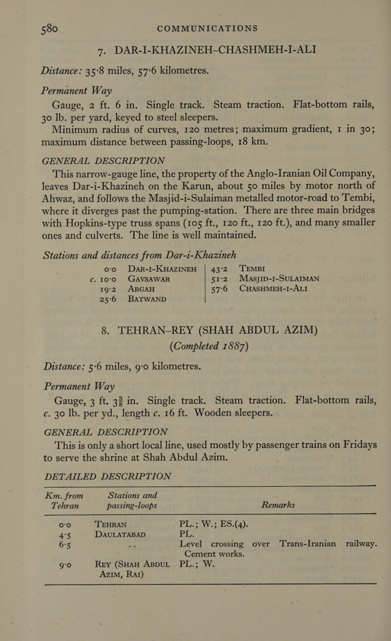 7. DAR-I-KHAZINEH-CHASHMEH-I-ALI Distance: 35:8 miles, 57-6 kilometres. Permanent Way Gauge, 2 ft. 6 in. Single track. Steam traction. Flat-bottom rails, 30 lb. per yard, keyed to steel sleepers. Minimum radius of curves, 120 metres; maximum gradient, I in 30; maximum distance between passing-loops, 18 km. GENERAL DESCRIPTION This narrow-gauge line, the property of the Anglo-Iranian Oil Company, leaves Dar-i-Khazineh on the Karun, about 50 miles by motor north of Ahwaz, and follows the Masjid-i-Sulaiman metalled motor-road to ‘Tembi, where it diverges past the pumping-station. There are three main bridges with Hopkins-type truss spans (105 ft., 120 ft., 120 ft.), and many smaller ones and culverts. The line is well maintained. Stations and distances from Dar-i-Khazineh oo ©. Dar-I- KHAZINEH_| 43:2 ‘TEMBI c. 10°0 GAVSAWAR 51°2. MasyjiIp-I-SULAIMAN 19'2. ABGAH 57°6 CHASHMEH-I-ALI 25°6 BATWAND 8. TEHRAN-REY (SHAH ABDUL AZIM) (Completed 1887) Distance: 5-6 miles, 9:0 kilometres. Permanent Way Gauge, 3 ft. 32 in. Single track. Steam traction. Flat-bottom rails, c. 30 lb. per yd., length c. 16 ft. Wooden sleepers. GENERAL DESCRIPTION This is only a short local line, used mostly by passenger trains on Fridays to serve the shrine at Shah Abdul Azim. DETAILED DESCRIPTION   Km. from Stations and Tehran passing-loops Remarks role) TEHRAN Pa t2VV¥ 8 eta). 4°5 DAULATABAD Piz 6°5 a Level crossing over ‘Trans-Iranian railway. Cement works. 9°0 Rey (SHAH ABDUL PL.; W. Azim, Rat) 