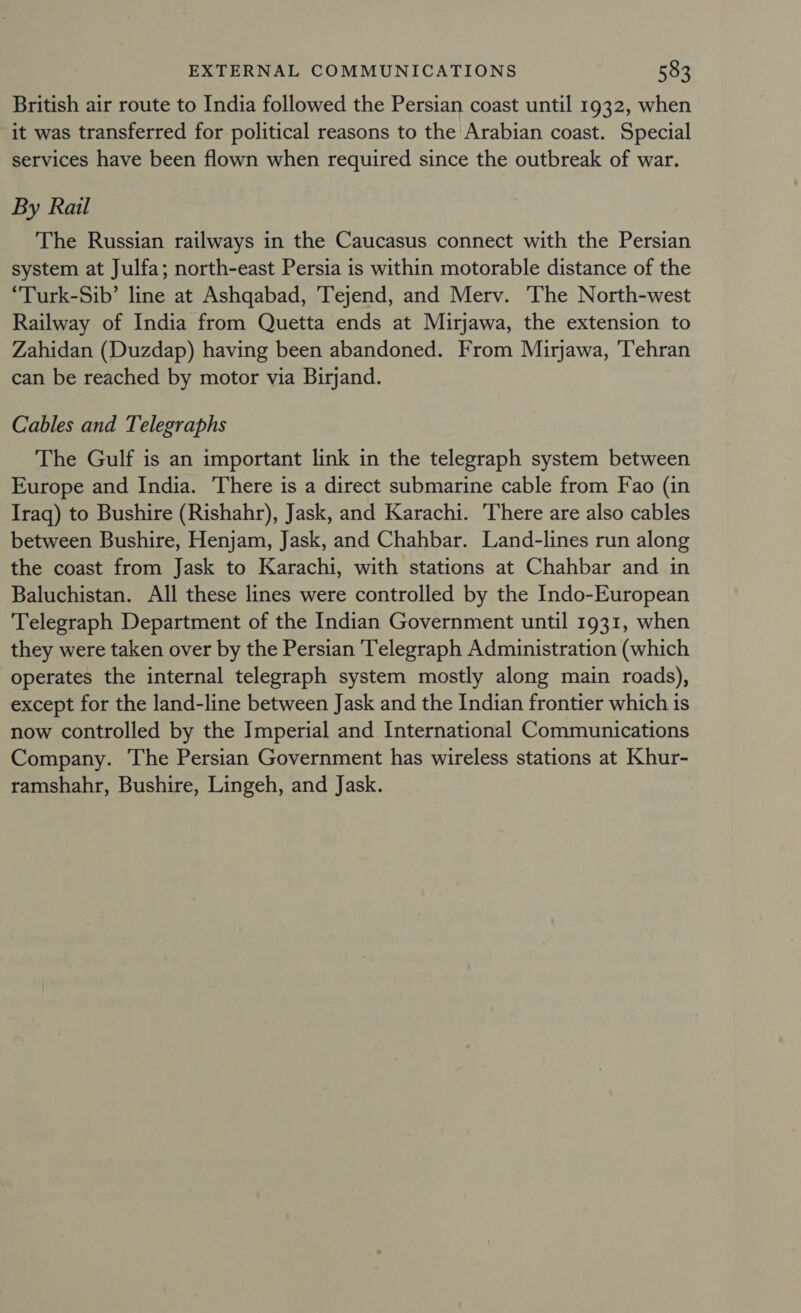 British air route to India followed the Persian coast until 1932, when it was transferred for political reasons to the Arabian coast. Special services have been flown when required since the outbreak of war. By Rail The Russian railways in the Caucasus connect with the Persian system at Julfa; north-east Persia is within motorable distance of the “Turk-Sib’ line at Ashqabad, Tejend, and Merv. The North-west Railway of India from Quetta ends at Mirjawa, the extension to Zahidan (Duzdap) having been abandoned. From Mirjawa, ‘Tehran can be reached by motor via Birjand. Cables and Telegraphs The Gulf is an important link in the telegraph system between Europe and India. There is a direct submarine cable from Fao (in Iraq) to Bushire (Rishahr), Jask, and Karachi. ‘There are also cables between Bushire, Henjam, Jask, and Chahbar. Land-lines run along the coast from Jask to Karachi, with stations at Chahbar and in Baluchistan. All these lines were controlled by the Indo-European Telegraph Department of the Indian Government until 1931, when they were taken over by the Persian Telegraph Administration (which operates the internal telegraph system mostly along main roads), except for the land-line between Jask and the Indian frontier which is now controlled by the Imperial and International Communications Company. The Persian Government has wireless stations at Khur- ramshahr, Bushire, Lingeh, and Jask.