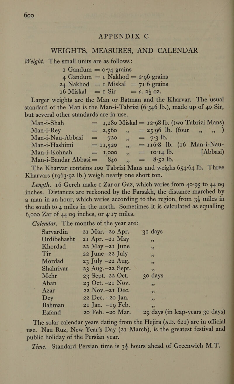 APPENDIX C WEIGHTS, MEASURES, AND CALENDAR Weight. The small units are as follows: 1 Gandum = 0-74 grains 4 Gandum = 1 Nakhod = 2:96 grains 24 Nakhod = 1 Miskal = 71-6 grains 16 Miskal =1 Sir = ¢. 24 OZ. Larger weights are the Man or Batman and the Kharvar. The usual standard of the Man is the Man-i-Tabrizi (6-546 lb.), made up of 40 Sir, but several other standards are in use. Man-i-Shah = 1,280 Miskal = 12:98 lb. (two Tabrizi Mans) Man-i-Rey 5800) 3) aise 25:00 JD OU eae eee Man-i-Nau-Abbasi = 720 ,, = 7:3 lb. Man-i-Hashimi = 11,520 ,, = 1168 Ib. (16 Man-i-Nau- Man-i-Kohnah e=/iTOG0)) 5, eicaeProsraetys [ Abbasi) Man-i-Bandar Abbasi= 840 == svarh ete The Kharvar contains 100 Tabrizi Mans and weighs 654°64 lb. Three Kharvars (1963°92 lb.) weigh nearly one short ton. Length. 16 Gereh make 1 Zar or Gaz, which varies from 40°95 to 44°09 inches. Distances are reckoned by the Farsakh, the distance marched by a man in an hour, which varies according to the region, from 34 miles in the south to 4 miles in the north. Sometimes it is calculated as equalling 6,000 Zar of 44-09 inches, or 4°17 miles. Calendar. The months of the year are: Sarvardin 21 Mar.—20 Apr. 31 days Ordibehasht 21 Apr. —21 May f Khordad 22 May —21 June x Tir 22 June —22 July - Mordad 23 July —22 Aug. + Shahrivar 23 Aug.—22 Sept. a Mehr 23 Sept.—22 Oct. 30 days Aban 23 Oct. —21 Nov. 5 Azar 22 Nov.—21 Dec. me Dey 22 Dec. —20 Jan. &gt;. Bahman 21 Jan. —19 Feb. oF Esfand 20 Feb. —20 Mar. 29 days (in leap-years 30 days) The solar calendar years dating from the Hejira (A.D. 622) are in official use. Nau Ruz, New Year’s Day (21 March), is the greatest festival and public holiday of the Persian year. Time. Standard Persian time is 3} hours ahead of Greenwich M.T.