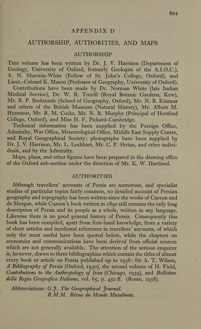 APPENDIX D AUTHORSHIP, AUTHORITIES, AND MAPS AUTHORSHIP Tuis volume has been written by Dr. J. V. Harrison (Department of Geology, University of Oxford, formerly Geologist of the A.I.O.C.), A. N. Sherwin-White (Fellow of St. John’s. College, Oxford), and Lieut.-Colonel K. Mason (Professor of Geography, University of Oxford). Contributions have been made by Dr. Norman White (late Indian Medical Service), Dr. W. B. Turrill (Royal Botanic Gardens, Kew), Mr. R. P. Beckinsale (School of Geography, Oxford), Mr. N. B. Kinnear and others of the British Museum (Natural History), Mr. Albert M. Hyamson, Mr. R. M. Cocks, Mr. N. R. Murphy (Principal of Hertford College, Oxford), and Miss H. F. Pickard-Cambridge. Technical information has been supplied by the Foreign Office, Admiralty, War Office, Meteorological Office, Middle East Supply Centre, and Royal Geographical Society; photographs have been supplied by Dr. J. V. Harrison, Mr. L. Lockhart, Mr. C. P. Skrine, and other indivi- duals, and by the Admiralty. Maps, plans, and other figures have been prepared in the drawing office of the Oxford sub-section under the direction of Mr. K. W. Hartland. AUTHORITIES Although travellers’ accounts of Persia are numerous, and specialist studies of particular topics fairly common, no detailed account of Persian geography and topography has been written since the works of Curzon and de Morgan, while Curzon’s book written in 1892 still remains the only long description of Persia and its people as a whole, written in any language. Likewise there is no good general history of Persia. Consequently this book has been compiled, apart from first-hand knowledge, from a variety of short articles and incidental references in travellers’ accounts, of which only the most useful have been quoted below, while the chapters on economics and communications have been derived from official sources which are not generally available. The attention of the serious enquirer is, however, drawn to three bibliographies which contain the titles of almost — every book or article on Persia published up to 1938: Sir A. T. Wilson, A Bibliography of Persia (Oxford, 1930), the second volume of H. Field, Contributions to the Anthropology of Iran (Chicago, 1939), and Bolletino della Regia Geografica Italiana, vol. 65, p. 450 ff. (Rome, 1938). Abbreviations: G.F. The Geographical Fournal. R.M.M. Révue du Monde Musulman.