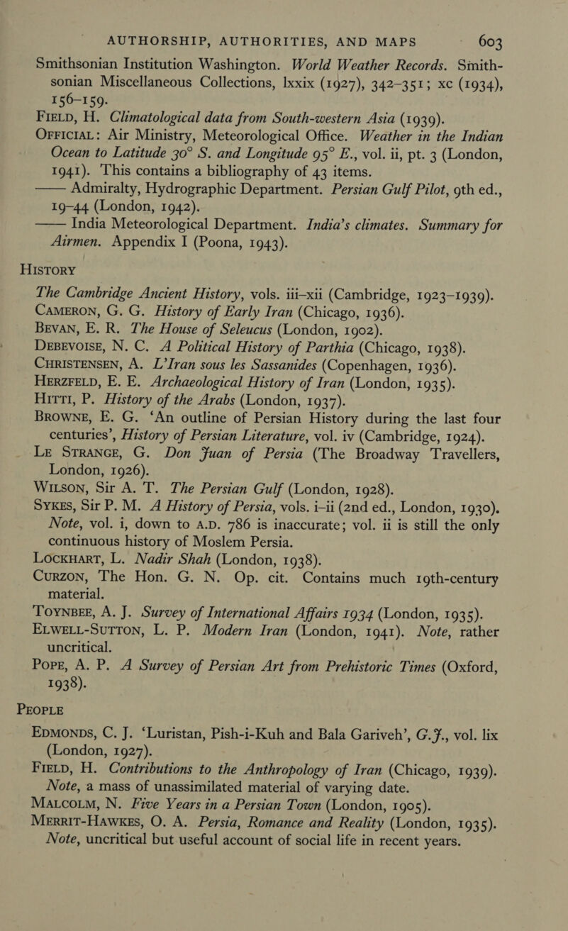 Smithsonian Institution Washington. World Weather Records. Simith- sonian Miscellaneous Collections, Ixxix (1927), 342-3513; xc (1934), 156-159. Fietp, H. Climatological data from South-western Asia (1939). OrrFictaL: Air Ministry, Meteorological Office. Weather in the Indian Ocean to Latitude 30° S. and Longitude 95° E., vol. ii, pt. 3 (London, 1941). This contains a bibliography of 43 items. Admiralty, Hydrographic Department. Persian Gulf Pilot, gth ed., 19-44 (London, 1942). India Meteorological Department. India’s climates. Summary for Airmen. Appendix I (Poona, 1943).   HISTORY The Cambridge Ancient History, vols. iii-xii (Cambridge, 1923-1939). Cameron, G. G. History of Early Iran (Chicago, 1936). Bevan, E. R. The House of Seleucus (London, 1902). Desevoise, N. C. A Political History of Parthia (Chicago, 1938). CHRISTENSEN, A. L’Iran sous les Sassanides (Copenhagen, 1936). HeErzrELD, E. E. Archaeological History of Iran (London, 1935). Hirti, P. History of the Arabs (London, 1937). Browne, E. G. ‘An outline of Persian History during the last four centuries’, History of Persian Literature, vol. iv (Cambridge, 1924). Le StraNce, G. Don Juan of Persia (The Broadway Travellers, London, 1926). Witson, Sir A. T. The Persian Gulf (London, 1928). SyYKEs, Sir P. M. A History of Persia, vols. i-ii (2nd ed., London, 1930). Note, vol. i, down to A.D. 786 is inaccurate; vol. ii is still the only continuous history of Moslem Persia. Locxuart, L. Nadir Shah (London, 1938). Curzon, The Hon. G. N. Op. cit. Contains much 19th-century material. TOYNBEE, A. J. Survey of International Affairs 1934 (London, 1935). ELWELL-SuTTon, L. P. Modern Iran (London, 1941). Note, rather uncritical. Pope, A. P. A Survey of Persian Art from Prehistoric Times (Oxford, 1938). PEOPLE Epmonps, C. J. ‘Luristan, Pish-i-Kuh and Bala Gariveh’, G.#., vol. lix (London, 1927). Fietp, H. Contributions to the Anthropology of Iran (Chicago, 1939). Note, a mass of unassimilated material of varying date. Matcoim, N. Five Years in a Persian Town (London, 1905). Merrit-Hawkes, O. A. Persia, Romance and Reality (London, 1935). Note, uncritical but useful account of social life in recent years.