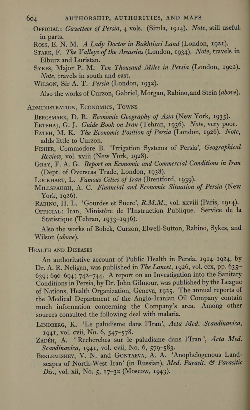 OFFICIAL: Gazetteer of Persia, 4 vols. (Simla, 1914). Note, still useful. in parts. Ross, E. N. M. A Lady Doctor in Bakhtiari Land (London, 1921). Stark, F. The Valleys of the Assassins (London, 1934). Note, travels in Elburz and Luristan. Syxes, Major P. M. Ten Thousand Miles in Persia (London, 1902). Note, travels in south and east. Witson, Sir A. T. Persia (London, 1932). Also the works of Curzon, Gabriel, Morgan, Rabino, and Stein (above). ADMINISTRATION, ECONOMICS, TOWNS BerGsMarK, D. R. Economic Geography of Asia (New York, 1935). Exstenaj, G. J. Guide Book on Iran (Tehran, 1936). Note, very poor. FateH, M. K. The Economic Position of Persia (London, 1926). Note, adds little to Curzon. FisHer, Commodore B. ‘Irrigation Systems of Persia’, Geographical Review, vol. xviii (New York, 1928). Gray, F. A. G. Report on Economic and Commercial Conditions in Iran (Dept. of Overseas Trade, London, 1938). Locxuart, L. Famous Cities of Iran (Brentford, 1939). Mitispaucn, A. C. Financial and Economic Situation of Persia (New York, 1926). Rasino, H. L. ‘Gourdes et Sucre’, R.M.M., vol. xxviii (Paris, 1914). OrriciaL: Iran, Ministére de l’Instruction Publique. Service de la Statistique (Tehran, 1933-1936). Also the works of Bobek, Curzon, Elwell-Sutton, Rabino, Sykes, and Wilson (above). HEALTH AND. DISEASES An authoritative account of Public Health in Persia, 1914-1924, by Dr. A. R. Neligan, was published in The Lancet, 1926, vol. ccx, pp. 635- 639; 690-694; 742-744. A report on an Investigation into the Sanitary Conditions in Persia, by Dr. John Gilmour, was published by the League of Nations, Health Organization, Geneva, 1925. The annual reports of the Medical Department of the Anglo-Iranian Oil Company contain — much information concerning the Company’s area. Among other sources consulted the following deal with malaria. Linpgerc, K. ‘Le paludisme dans l’Iran’, Acta Med. Scandinavica, 1941, vol. cvii, No. 6, 547-578. Zapku, A. ‘Recherches sur le paludisme dans |’Iran’, Acta Med. Scandinavica, 1941, vol. cvii, No. 6, 579-583. BEKLEMisHEv, V. N. and Gontagva, A. A. ‘Anophelogenous Land- scapes of North-West Iran’ (in Russian), Med. Parasit. &amp; Parasitic Dis., vol. xii, No. 5, 17-32 (Moscow, 1943).