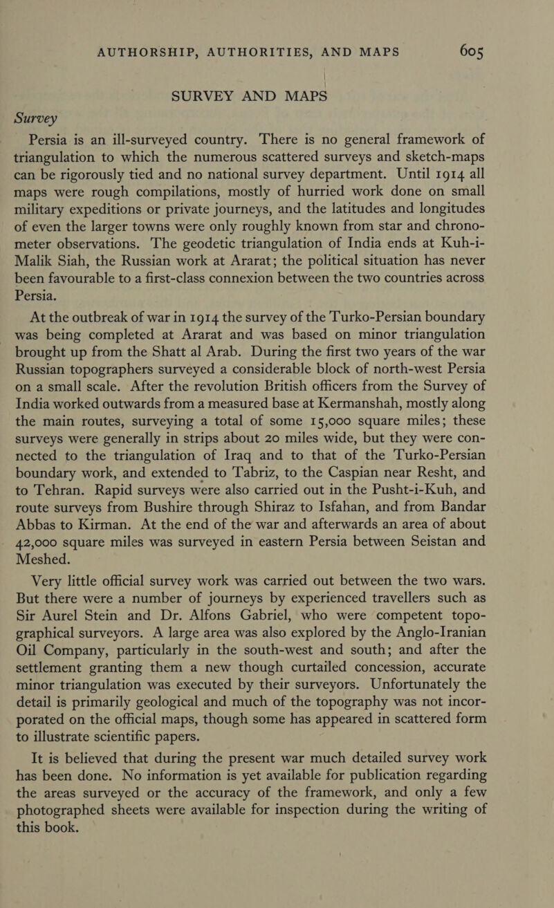 SURVEY AND MAPS Survey Persia is an ill-surveyed country. There is no general framework of triangulation to which the numerous scattered surveys and sketch-maps can be rigorously tied and no national survey department. Until 1914 all maps were rough compilations, mostly of hurried work done on small military expeditions or private journeys, and the latitudes and longitudes of even the larger towns were only roughly known from star and chrono- meter observations. The geodetic triangulation of India ends at Kuh-i- Malik Siah, the Russian work at Ararat; the political situation has never been favourable to a first-class connexion between the two countries across Persia. At the outbreak of war in 1914 the survey of the Turko-Persian boundary was being completed at Ararat and was based on minor triangulation brought up from the Shatt al Arab. During the first two years of the war Russian topographers surveyed a considerable block of north-west Persia on a small scale. After the revolution British officers from the Survey of India worked outwards from a measured base at Kermanshah, mostly along the main routes, surveying a total of some 15,000 square miles; these surveys were generally in strips about 20 miles wide, but they were con- nected to the triangulation of Iraq and to that of the Turko-Persian boundary work, and extended to Tabriz, to the Caspian near Resht, and to Tehran. Rapid surveys were also carried out in the Pusht-i-Kuh, and route surveys from Bushire through Shiraz to Isfahan, and from Bandar Abbas to Kirman. At the end of the war and afterwards an area of about 42,000 square miles was surveyed in eastern Persia between Seistan and Meshed. Very little official survey work was carried out between the two wars. But there were a number of journeys by experienced travellers such as Sir Aurel Stein and Dr. Alfons Gabriel, who were competent topo- graphical surveyors. A large area was also explored by the Anglo-Iranian Oil Company, particularly in the south-west and south; and after the settlement granting them a new though curtailed concession, accurate minor triangulation was executed by their surveyors. Unfortunately the detail is primarily geological and much of the topography was not incor- porated on the official maps, though some has appeared in scattered form to illustrate scientific papers. It is believed that during the present war much detailed survey work has been done. No information is yet available for publication regarding the areas surveyed or the accuracy of the framework, and only a few photographed sheets were available for inspection during the writing of this book.