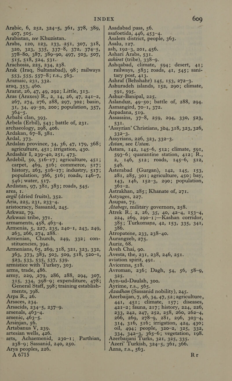 Arabic, 6, 252, 324-5; 361, 378, 389, 407, 505. Arabistan, see Khuzistan. wes, 220; EXT, 135, 9-251; 3077518, 320, 323, 335, 337-8, 372, 374-5; 378-80, 387, 389-90, 497, 503, 507, 515, 518, 524, 531. Arachosia, 225, 234, 238. Arak (Iraq, Sultanabad), 98; railways 553, 555, 557-8; r.s., 563. Aramaic, 231, 332. araq, 353, 460. Ararat, 26, 47, 49, 292; Little, 313. Aras (Araxes) R., 2, 14, 26, 47, 241-2, 267, 274, 276, 288, 297, 302; basin, 31, 34, 49-50, 200; population, 357, 364-5. Arbabi clan, 393. Arbela (Erbil), 543; battle of, 231. archaeology, 298, 406. Ardakan, 67-8, 381. Ardal, 373. Ardalan province, 34, 36, 47, 179, 368; agriculture, 451; irrigation, 430. Ardashir I, 239-40, 251, 473. Ardebil, 50, 516-17; agriculture, 451; carpet, 469, 516; commerce, 517; history, 263, 516-17; industry, 517; population, 366, 516; roads, 146-7, 546; water, 517. Ardistan, 97, 381, 383; roads, 545. area, I. argil (dried fruits), 352. Aria, 225, 231, 233-4. aristocracy, Sassanid, 245. Arkwaz, 79. Arkwazi tribe, 371. armaments, 458, 463-4. Armenia, 5, 227, 235, 240-1, 243, 249, 263, 266, 274, 288. Armenian, Church, stituencies, 394. Armenians, 65, 269, 318, 321, 323, 332, 363, 373, 383, 503, 509, 518, 520-1, 523, 533, 535» 537, 539- armistice with Turkey, 303. arms, trade, 486. army, 229, 279, 286, 288, 294, 307, 315, 334, 398-9; expenditure, 478; General Staff, 398 ; training establish- ments, 398. Arpa R., 26. Arsaces, 234. Arsacids, 234-5, 237-9. arsenals, 463-4. arsenic, 463-5. Arsinjan, 56. Artabanus V, 239. artesian wells, 426. arts, Achaemenid, 230-1; 238-9; Sassanid, 240, 250. Arya peoples, 226. A 6715 con- 249, 332; Parthian, 609 Asadabad pass, 56. asafoetida, 446, 453-4. Asalem district, people, 363. Asalu, 127. ash, 192-3, 201, 456. Ashari Arabs, 531. ashiret (tribe), 338-9. Ashqabad, climate, 594; desert, 41; railways, 583; roads, 41, 545; sani- tary post, 413. Ashraf (Behshahr) 145, 153, 272-3. Ashuradeh islands, 152, 290; climate, 591, 595. Ashur-Banipal, 225. Aslanduz, 49-50; battle of, 288, 294. Asmangird, 70-1, 372. Aspadana, 519. Assassins, 37-8, 259, 294, 330, 523, 3I. ‘Assyrian’ Christians, 304, 318, 323, 326, aid, Assyrians, 226, 323, 332-3. Astan, see Ustan. Astara, 142, 145-6, 512; climate, 591, 593-6; quarantine station, 412; R., Sits 146, 512; roads, 145-6, 512, 540. Asterabad (Gurgan), 142, 145, 153, 281, 285, 301; agriculture, 450; bay, 143, 146, 152-3, 290; population, 1-2. Astrakhan, 285; Khanate of, 271. Astyages, 227. Asupas, 75. Atabegs, military governors, 258. Atrek R., 2, 26, 35, 40, 42-4, 153-4, 224, 269, 290-1 ;—Kashan corridor, 385 ; Turkomans, 42, 153, 335, 341, 386. Atropatene, 233, 238-40. Aurangzeb, 275. Auriz, 68. Aveh Chai, go. Avesta, the, 231, 238, 246, 251. aviation spirit, 491. Avicenna, 518. Avroman, 236; Dagh, 54, 56, 58-9, 325. Ayn-ud-Daulah, 300. Ayrime, r.s., 565. Azadhan (Sassanid nobility), 245. Azerbaijan, 7, 26, 34, 47, 52; agriculture, 441, 451; climate, 157; diseases, 421-2; fauna, 217; history, 224, 226, 233, 242, 247, 252, 258, 260, 262-4, 266, 269, 278-9, 281, 296, 303-4, 314, 316, 516; irrigation, 424, 430; oil, 494; people, 320-2, 325, 332, 334, 342-3, 365-6; vegetation, 198. Azerbaijani Turks, 321, 325, 335. ‘Azeri’ Turkish, 324-5, 361, 366. Azna, f.s., 563. Rr
