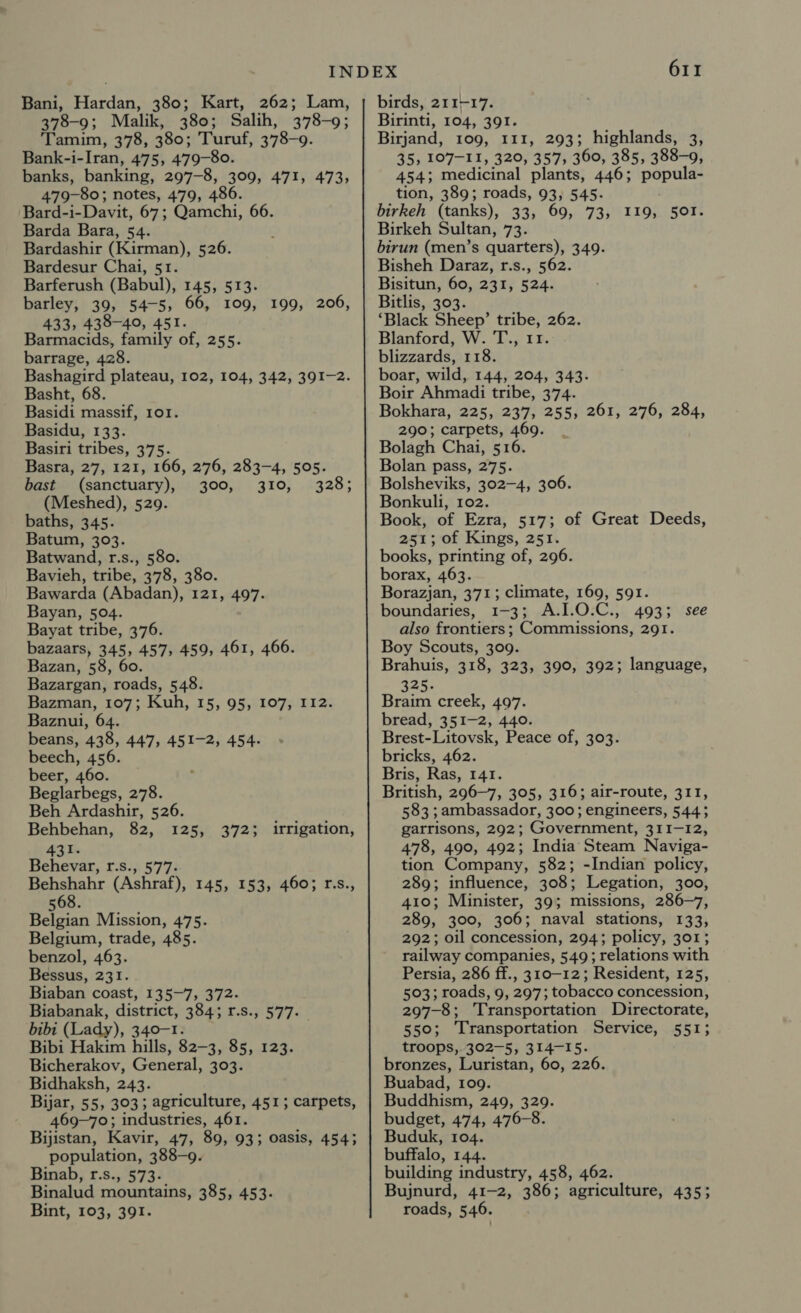 Bani, Hardan, 380; 378-9; Malik, 380; Salih, 378-9; Tamim, 378, 380; Turuf, 378-9. Bank-i-Iran, 475, 479-80 banks, banking, 297-8, 309, 471, 473, 79-80; notes, 479, 486. Bard-i-Davit, 67; Qamchi, 66. Barda Bara, 54. Bardashir (Kirman), 526. Bardesur Chai, 51. Barferush (Babul), 145, 513. barley, 39, 5475; 66, 109, 433, 438-40, 451. Barmacids, family of, 255. barrage, 428. Bashagird plateau, 102, 104, 342, 391-2. Basht, 68. Basidi massif, ror. Basidu, 133. Basiri tribes, 375. Basra, 27, 121, 166, 276, 283-4, 505. bast (sanctuary), 300, 310, 328; (Meshed), 529. baths, 345. Batum, 303. Batwand, r.s., 580. Bavieh, tribe, 378, 380. Bawarda (Abadan), 121, 497. Bayan, 504. Bayat tribe, 376. bazaars, 345, 457; Bazan, 58, Bazargan, roads, 548. Bazman, 107; Kuh, 15, 95, 107, 112. Baznui, 64. beans, 438, 447, 451-2, 454. beech, 456. beer, 460. Beglarbegs, 278. Beh Ardashir, 526. Behbehan, 82, 125, 431. Behevar, r.s., 577. Behshahr (Ashraf), 145, 153, 460; r.s., 568. Belgian Mission, 475. Belgium, trade, 485. benzol, 463. Bessus, 231. Biaban coast, 135-7, 372- Biabanak, district, 384; r.s., 577. bibi (Lady), 340-1. Bibi Hakim hills, 82-3, 85, 123. Bicherakov, General, 303. Bidhaksh, 243. Bijar, 55, 303; agriculture, 451; carpets, 469~70; industries, 461. Bijistan, Kavir, 47, 89, 93; oasis, 454; population, 388-9. Binab, r.s., 573. Binalud mountains, 385, 453. Bint, 103, 391. 199, 206, 459, 461, 466. 3723 irrigation, 611 birds, 211-17. Birinti, 104, 391. Birjand, 109, 111, 293; highlands, 3, 35, 107-11, 320, 357; 360, 385, 388-9, 454; medicinal plants, 446; auton tion, 389; roads, 93, 545. birkeh (tanks), 33, 69, 73, 119, 501. Birkeh Sultan, 73. birun (men’s quarters), 349. Bisheh Daraz, r.s., 562. Bisitun, 60, 231, 524. Bitlis, 303. ‘Black Sheep’ tribe, 262. Blanford, W. T., 11. blizzards, 118. boar, wild, 144, 204, 343. Boir Ahmadi tribe, 374. Bokhara, 225, 237, 255, 261, 276, 284, 290; carpets, 469. Bolagh Chai, 516. Bolan pass, 275. Bolsheviks, 302-4, 306. Bonkuli, 102. Book, of Ezra, 517; of Great Deeds, 251; of Kings, 251. books, printing of, 296. borax, 463. Borazjan, 371; climate, 169, 591. boundaries, 1-3; O.C., 493; see also frontiers ; Commissions, 291. Boy Scouts, 309. Brahuis, 318, 323, 390, 392; language, 325. Braim creek, 497. bread, 351-2, 440. Brest-Litovsk, Peace of, 303. bricks, 462. Bris, Ras, 141. British, 296-7, 305, 316; air-route, 311, 583 ; ambassador, 300; engineers, 544; garrisons, 292; Government, 311-12, 478, 490, 492; India Steam Naviga- tion Company, 582; -Indian policy, 289; influence, 308; Legation, 300, 410; Minister, 39; missions, 286-7, 289, 300, 306; naval stations, 133, 292; oil concession, 294; policy, 301; railway companies, 549; relations with Persia, 286 ff., 310-12; Resident, 125, 503; roads, 9, 297; tobacco concession, 297-8; Transportation Directorate, 550; Transportation Service, 551; troops, 302-5, 314-15. bronzes, Luristan, 60, 226. Buabad, 109. Buddhism, 249, 329. budget, 474, 476-8. Buduk, 104. buffalo, 144. building industry, 458, 462. Bujnurd, 41-2, 386; agriculture, 435; roads, 546.