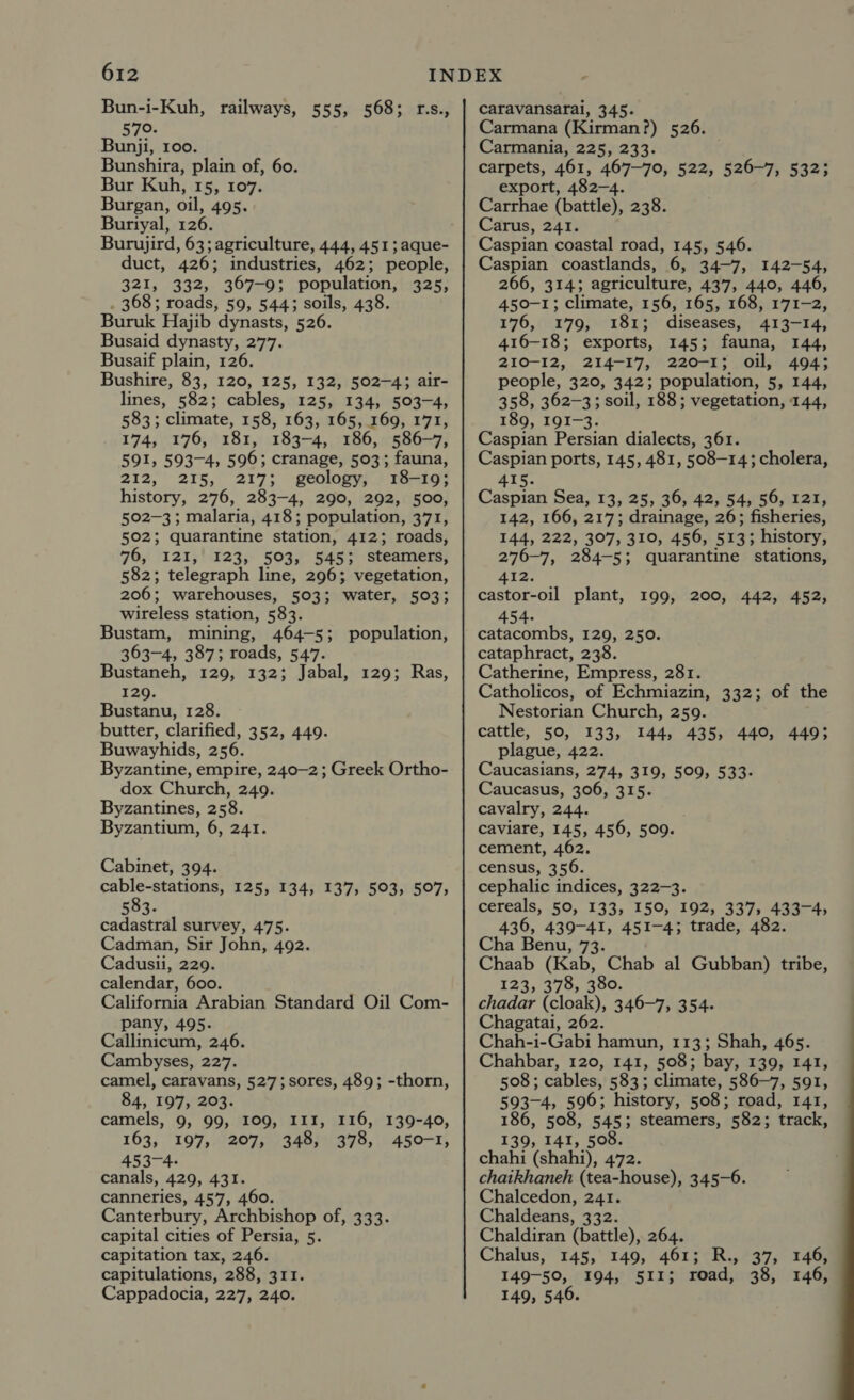 Bun-i-Kuh, railways, 555, 568; r.s., 579. Bunji, 100. Bunshira, plain of, 60. Bur Kuh, 15, 107. Burgan, oil, 495. Buriyal, 126. Burujird, 63; agriculture, 444, 451; aque- duct, 426; industries, 462; people, 321, 332, 367-9; population, 325, . 368; roads, 59, 544; soils, 438. Buruk Hajib dynasts, 526. Busaid dynasty, 277. Busaif plain, 126. Bushire, 83, 120, 125, 132, 502-4; air- lines, 582; cables, 125, 134, 503-4, 583; climate, 158, 163, 165, 169, 171, 174, 176, 181, 183-4, 186, 586-7, 591, 593-4, 596; cranage, 503; fauna, 212, 215, 217; geology, 18-19; history, 276, 283-4, 290, 292, 500, 502-3; malaria, 418; population, 371, 502; quarantine station, 412; roads, 476, 121,' 123, 503, 545; steamers, 582; telegraph line, 296; vegetation, 206; warehouses, 503; water, 503; wireless station, 583. Bustam, mining, 464-5; population, 363-4, 387; roads, 547. Bustaneh, 129, 132; Jabal, 129; Ras, 129. Bustanu, 128. butter, clarified, 352, 449. Buwayhids, 256. Byzantine, empire, 240-2 ; Greek Ortho- dox Church, 249. Byzantines, 258. Byzantium, 6, 241. Cabinet, 394. cable-stations, 125, 134, 137, 503, 507, 583. cadastral survey, 475. Cadman, Sir John, 492. Cadusii, 229. calendar, 600. California Arabian Standard Oil Com- pany, 495. Callinicum, 246. Cambyses, 227. camel, caravans, 527;sores, 489; -thorn, 84, 197, 203. camels, 9, 99, 109, III, 116, 139-40, 163, 197, 207, 348, 378, 450-1, 453-4. canals, 429, 431. canneries, 457, 460. Canterbury, Archbishop of, 333. capital cities of Persia, 5. capitation tax, 246. capitulations, 288, 311. Cappadocia, 227, 240. caravansarai, 345. Carmana (Kirman?) 526. Carmania, 225, 233. carpets, 461, 467-70, 522, 526-7, 532; export, 482-4. Carrhae (battle), 238. Carus, 241. Caspian coastal road, 145, 546. Caspian coastlands, 6, 34-7, 142-54, 266, 314; agriculture, 437, 440, 446, 450-1; climate, 156, 165, 168, 171-2, 176, 179, 181; diseases, 413-14, 416-18; exports, 145; fauna, 144, 210-12, 214-17, 220-1; oil, 494; people, 320, 342; population, 5, 144, 358, 362-3; soil, 188; vegetation, 144, 189, I9I-3. Caspian Persian dialects, 361. Caspian ports, 145, 481, 508-14; cholera, 415. Caspian Sea, 13, 25, 36, 42, 54, 56, 121, 142, 166, 217; drainage, 26; fisheries, 144, 222, 307, 310, 456, 513; history, 276-7, 284-5; quarantine stations, 412. castor-oil plant, 199, 200, 442, 452, 454- catacombs, 129, 250. cataphract, 238. Catherine, Empress, 281. Catholicos, of Echmiazin, 332; of the Nestorian Church, 259. cattle, 50, 133, 144, 435, 440, 449; plague, 422. Caucasians, 274, 319, 509, 533- Caucasus, 306, 315. cavalry, 244. caviare, 145, 456, 509. cement, 462. census, 356. cephalic indices, 322-3. cereals, 50, 133, 150, 192, 337, 433-4, 436, 439-41, 451-4; trade, 482. Cha Benu, 73. Chaab (Kab, Chab al Gubban) tribe, 123, 378, 380. chadar (cloak), 346-7, 354. Chagatai, 262. Chah-i-Gabi hamun, 113; Shah, 465. Chahbar, 120, 141, 508; bay, 139, 141, 508; cables, 583; climate, 586-7, 591, 593-4, 596; history, 508; road, 141, 186, 508, 545; steamers, 582; track, 139, 141, 508. chahi (shahi), 472. chaikhaneh (tea-house), 345-6. Chalcedon, 241. Chaldeans, 332. Chaldiran (battle), 264. Chalus, 145, 149, 461; R., 37, 146, 149-50, 194, 511; road, 38, 146, 149, 546. 