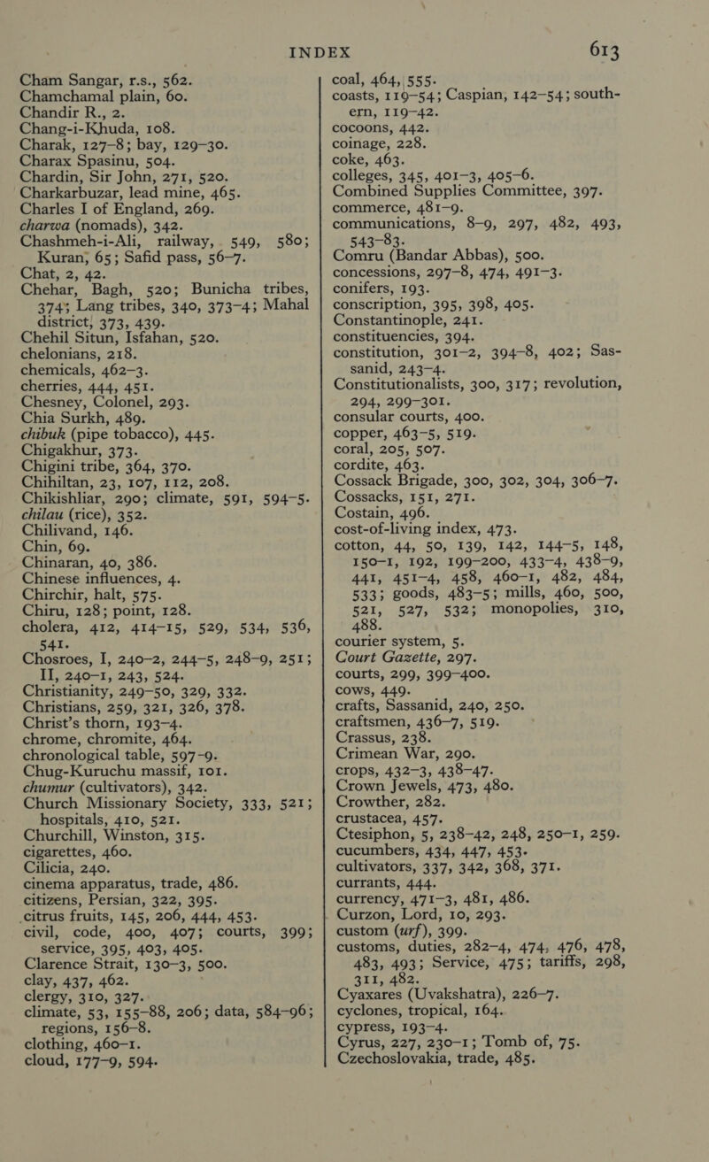 Chamchamal plain, 60. Chandir R., 2. Chang-i-Khuda, 108. Charak, 127-8; bay, 129-30. Charax Spasinu, 504. Chardin, Sir John, 271, 520. Charkarbuzar, lead mine, 465. Charles I of England, 269. charwa (nomads), 342. Chashmeh-i-Ali, railway, 549, Kuran; 65; Safid pass, 56-7. Chat, 2, 42. Chehar, Bagh, 520; Bunicha tribes, 374; Lang tribes, 340, 373-4; Mahal district, 373, 439. Chehil Situn, Isfahan, 520. chelonians, 218. chemicals, 462-3. cherries, 444, 451. Chesney, Colonel, 293. Chia Surkh, 489. chibuk (pipe tobacco), 445. Chigakhur, 373. Chigini tribe, 364, 370. Chihiltan, 23, 107, 112, 208. Chikishliar, 290; climate, 591, 594-5. chilau (rice), 352. Chilivand, 146. Chin, 69. Chinaran, 40, 386. Chinese influences, 4. Chirchir, halt, 575. Chiru, 128; point, 128. cholera, 412, 414-15, 529, 534, 536, 541. Chosroes, I, 240-2, 244-5, 248-0, 251; II, 240-1, 243, 524. Christianity, 249-50, 329, 332. Christians, 259, 321, 326, 378. Christ’s thorn, 193-4. chrome, chromite, 464. chronological table, 597-9. Chug-Kuruchu massif, ror. chumur (cultivators), 342. Church Missionary Society, 333, 521; hospitals, 410, 521. Churchill, Winston, 315. cigarettes, 460. Cilicia, 240. cinema apparatus, trade, 486. citizens, Persian, 322, 395. _citrus fruits, 145, 206, 444, 453. civil, code, 400, 407; courts, service, 395, 403, 405. Clarence Strait, 130-3, 500. clay, 437, 462. clergy, 310, 327. climate, 53, 155-88, 206; data, 584-96; regions, 156-8. clothing, 460-1. cloud, 177-9, 594- 580; 399; 613 coasts, 119-54; Caspian, 142-54; south- ern, I19—42. cocoons, 442. coinage, 228. coke, 463. colleges, 345, 401-3, 405-6. Combined Supplies Committee, 397. commerce, 481-9. communications, 8-9, 297, 482, 493, 543-83. Comru (Bandar Abbas), 500. concessions, 297-8, 474, 491-3. conifers, 193. conscription, 395, 398, 405. Constantinople, 241. constituencies, 394. constitution, 301-2, 394-8, 402; Sas- sanid, 243-4. Constitutionalists, 300, 317; revolution, 294, 299-301. consular courts, 400. copper, 463-5, 519. coral, 205, 507. cordite, 463. Cossack Brigade, 300, 302, 304, 306-7. Cossacks, I51, 271. Costain, 496. cost-of-living index, 473. cotton, 44, 50, 139, 142, 144-5, 148, I50-I, 192, 199-200, 433-4, 438-9, 441, 451-4, 458, 460-1, 482, 484, 533; goods, 483-5; mills, 460, 500, 521, 527, 532; monopolies, 310, 4 courier system, 5. Court Gazette, 297. courts, 299, 399-400. cows, 449. crafts, Sassanid, 240, 250. craftsmen, 436-7, 519. Crassus, 238. Crimean War, 290. crops, 432-3, 438-47. Crown Jewels, 473, 480. Crowther, 282. crustacea, 457. Ctesiphon, 5, 238-42, 248, 250-1, 259. cucumbers, 434, 447, 453- cultivators, 337, 342, 368, 371. currants, 444. currency, 471-3, 481, 486. Curzon, Lord, 10, 293. custom (urf), 399. customs, duties, 282-4, 474, 476, 478, 483, 493; Service, 475; tariffs, 298, 251252. Cyaxares (Uvakshatra), 226-7. cyclones, tropical, 164. cypress, 193-4. Cyrus, 227, 230-1; Tomb of, 75. Czechoslovakia, trade, 485.