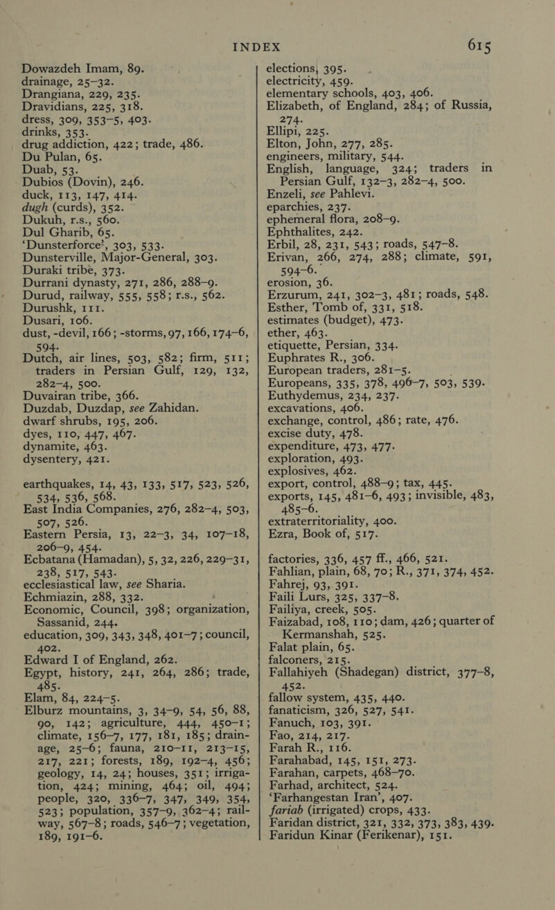 Dowazdeh Imam, 89. drainage, 25-32. Drangiana, 229, 235. Dravidians, 225, 318. dress, 309, 353-5, 403. drinks, 353. drug addiction, 422; trade, 486. Du Pulan, 65. Duab, 53. Dubios (Dovin), 246. duck, 113, 147, 414. dugh (curds), 352. Dukuh, r.s., 560. Dul Gharib, 65. ‘Dunsterforce’, 303, 533- Dunsterville, Major-General, 303. Duraki tribe, 373. Durrani dynasty, 271, 286, 288-9. Durud, railway, 555, 558; 1r.s., 562. Durushk, 111. Dusari, 106. dust, -devil, 166; -storms, 97, 166, 174-6, traders in Persian Gulf, 282-4, 500. Duvairan tribe, 366. Duzdab, Duzdap, see Zahidan. dwarf shrubs, 195, 206. dyes, 110, 447, 467. dynamite, 463. dysentery, 421. 129, 132, earthquakes, 14, 43, 133, 517, 523, 526, 534, 536, 568. East India Companies, 276, 282-4, 503, 507, 526. Eastern Persia, 13, 22-3, 34, 107-18, 206-9, 454. Ecbatana (Hamadan), 5, 32, 226, 229-31, 238, 517, 543- ecclesiastical law, see Sharia. Echmiazin, 288, 332. Economic, Council, 398; organization, Sassanid, 244. education, 309, 343, 348, 401-7; council, 402. Edward I of England, 262. Egypt, history, 241, 264, 286; trade, 405. Elam, 84, 224-5. Elburz mountains, 3, 34-9, 54, 56, 88, 90, 142; agriculture, 444, 450-1; climate, 156-7, 177, 181, 185; drain- age, 25-6; fauna, 210-11, 213-15, 217, 221; forests, 189, 192-4, 456; geology, 14, 24; houses, 351; irriga- tion, 424; mining, 464; oil, 494; people, 320, 336-7, 347, 349, 354, 523; population, 357-9, 362-4; rail- way, 567-8; roads, 546-7; vegetation, 189, 191-6 615 elections; 395. electricity, 459. elementary schools, 403, 406. Elizabeth, of England, 284; of Russia, 274. Ellipi, 225. Elton, John, 277, 285. engineers, military, 544. English, language, 324; traders in Persian Gulf, 132-3, 282-4, 500. Enzeli, see Pahlevi. eparchies, 237. ephemeral flora, 208-9. Ephthalites, 242. Erbil, 28, 231, 543; roads, 547-8. Erivan, 266, 274, 288; climate, 591, 594-6. erosion, 36. Erzurum, 241, 302-3, 481; roads, 548. Esther, Tomb of,'431, 518. estimates (budget), 473- ether, 463. etiquette, Persian, 334. Euphrates R., 306. European traders, 281-5. Europeans, 335, 378, 496-7, 503, 539. Euthydemus, 234, 237. excavations, 406. exchange, control, 486; rate, 476. excise duty, 478. expenditure, 473, 477- exploration, 493. explosives, 462. export, control, 488-9; tax, 445. exports, 145, 481-6, 4933 invisible, 483, 485-6. extraterritoriality, 400. Ezra, Book of, 517. factories, 336, 457 ff., 466, 521. Fahlian, plain, 68, 70; R., 371, 374, 452. Fahrej, 93, 391. Faili Lurs, 325, 337-8. Failiya, creck, 505. Faizabad, 108, 110; dam, 426; quarter of Kermanshah, 525. Falat plain, 65. falconers, 215. Fallahiyeh (Shadegan) district, 377-8, 452. fallow system, 435, 440. fanaticism, 326, 527, 541. Fanuch, 103, 391. Fao, 214, 217. Farah R., 116. Farahabad, 145, 151, 273- Farahan, carpets, 468-70. ‘Farhangestan Iran’, 407. fariab (irrigated) crops, 433. Faridan district, 321, 332, 373, 383, 439- Faridun Kinar (Ferikenar), 151.