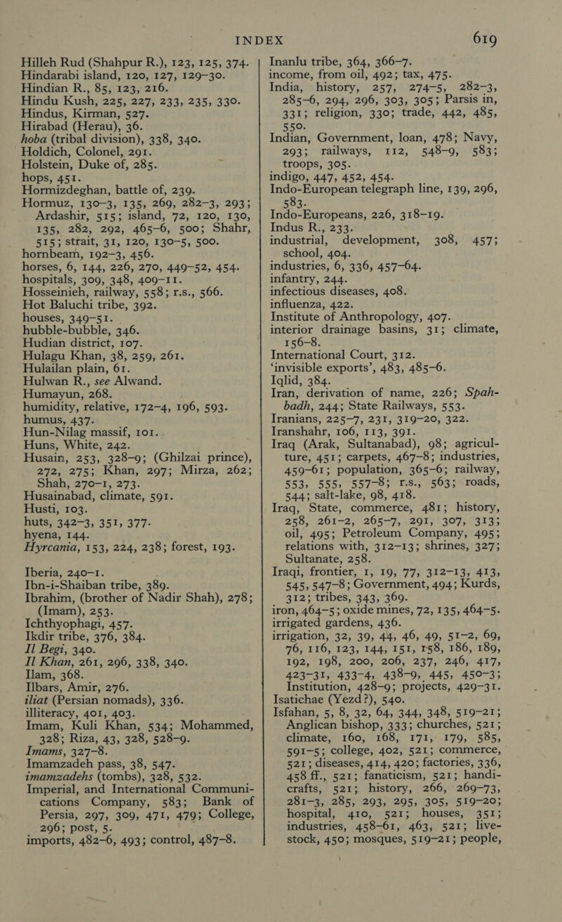 Hilleh Rud (Shahpur R.), 123, 125, 374. Hindarabi island, 120, 127, 129-30. Hindian R., 85, 123, 216. Hindu Kush, 225, 227, 233, 235, 330- Hindus, Kirman, 527. Hirabad (Herau), 36. hoba (tribal division), 338, 340. Holdich, Colonel, 291. Holstein, Duke of, 285. % hops, 451. Hormizdeghan, battle of, 239. Hormuz, 130-3, 135, 269, 282-3, 293; Ardashir, 515; island, 72, 120, 130, 135, 282, 292, 465-6, 500; Shahr, 515; strait, 31, 120, 130-5, 500. hornbeam, 192-3, 456. horses, 6, 144, 226, 270, 449-52, 454. hospitals, 309, 348, 409-11. Hosseinieh, railway, 558; r.s., 566. Hot Baluchi tribe, 392. houses, 349-51. hubble- bubble, 346. Hudian district, 107. Hulagu Khan, 38, 259, 261. Hulailan plain, 61. Hulwan R., see Alwand. Humayun, 268. humidity, relative, 172-4, 196, 593. humus, 437. Hun-Nilag massif, ror. Huns, White, 242. Husain, 253, 328-9; (Ghilzai prince), 272, 275; Khan, 297; Mirza, 262; Shah, 270-1, 273. Husainabad, climate, 591. Husti, 103. huts, 34273; hyena, 144. Hyrcania, 153, 224, 238; forest, 193. 351, 377- Iberia, 240-1. Ibn-i-Shaiban tribe, 389. Ibrahim, (brother of Nadir Shah), 278; (Imam), 253. Ichthyophagi, 457. Ikdir tribe, 376, 384. Il Begi, 340. Il Khan, 261, 296, 338, 340. Ilam, 368. Ilbars, Amir, 276. iliat (Persian nomads), 336. illiteracy, 401, 403. Imam, Kuli Khan, 534; Mohammed, 328; Riza, 43, 328, 528-9. Imams, 327-8. Imamzadeh pass, 38, 547. imamzadehs (tombs), 328, 532. Imperial, and International Communi- cations Company, 583; Bank of Persia, 297, 309, 471, 479; College, 296; post, 5. . imports, 482-6, 493; control, 487-8. 619 Inanlu tribe, 364, 366-7. income, from oil, 492; tax, 475. India, history, 257, 274-5, 282-3, 285-6, 294, 296, 303, 3053 Parsis in, 331; religion, 330; trade, 442, 485, 550. Indian, Government, loan, 478; Navy, 293; railways, 112, 548-9, 583; ; troops, 305. indigo, 447, 452, 454. Indo-European telegraph line, 139, 296, 583. Indo-Europeans, 226, 318-19. Indus R., 233. industrial, development, 308, 457; school, 404. industries, 6, 336, 457-64. infantry, 244. infectious diseases, 408. influenza, 422. Institute of Anthropology, 407. interior drainage basins, 31; climate, 156-8. International Court, 312. ‘invisible exports’, 483, 485-6. Iglid, 384. Iran, derivation of name, 226; Spah- badh, 244; State Railways, 553. Iranians, 225-7, 231, 319-20, 322. Iranshahr, 106, 113, 391. Iraq (Arak, Sultanabad), 98; agricul- ture, 451; carpets, 467-8; industries, 459-61; population, 365-6; railway, 553, 555, 557-8; 1.s., 563; roads, 544; salt-lake, 98, 418. Iraq, State, commerce, 481; history, 258, 261-2, 265-7, 291; '307, 3135 oil, 495; Petroleum Company, 495; relations with, 312-13; shrines, 327; Sultanate, 258. Iraqi, frontier, 1, 19, 77; 312-13, °413;, 545, 547-8; Government, 494; Kurds, aT2% tribes, 343, 369. iron, 464-5; oxide mines, 72, 135, 464-5. irrigated gardens, 436. irrigation, 32, 39, 44, 46, 49, 51-2, 69, 76, 116, 123, 144, 151, 158, 186, 189, 192, 198, 200, 206, 237, 246, 417, 423-31, 433-4, 438-9, 445, 450-3; Institution, 428-9; projects, 429-31. Isatichae (Yezd ?), 540. Isfahan, 5, 8, 32, 64, 344, 348, 519-21; Anglican bishop, 333; churches, 521; climate, 160, 168, 171, 179, 585, 591-5; college, 402, 521; commerce, 521; diseases, 414, 420; factories, 336, 458 ff. , 521; fanaticism, 521; handi- crafts, 521; history, 266, 269-73, 281-3, 285, 293, 295, 305, 519-20; hospital, 410, 521; houses, 351; industries, 458-61, 463, 521; live- stock, 450; mosques, 519-21; people,