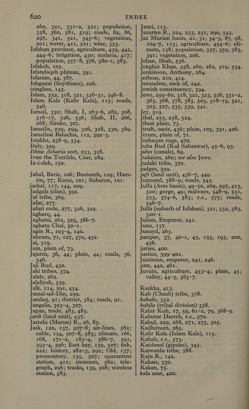 260, 321, 331-2, 521; population, 358, 360, 381, 519; roads, 82, 86, 297, 341, 521, 545-6; vegetation, 201; water, 411, 521; wine, 353. Isfahan province, agriculture, 439, 442, 444-6; irrigation, 430; malaria, 417; population, 357-8, 376, 380-1, 383. Isfakeh, 105. Isfandageh plateau, 391. Isfarain, 44, 387. Ishguzai (Scythians), 226. isinglass, 145. Islam, 252, 318, 321, 326-31, 346-8. Islam Kala (Kafir Kala), 115; roads, 546. Ismail, 330; Shah, I, 263-6, 282, 308, 516-17, 526;-'536;° Shah, « 21jei266, 268; Simko, 307. Ismailis, 259, 294, 326, 328, 330, 389. Ismailzai Baluchis, 112, 392-3. Istakhr, 238-9, 534. Italy, 399. Ithna Asharia sect, 253, 328. Ivan the Terrible, Czar, 284. Iz-i-deh, 150. Jabal, Bariz, 106; Bustaneh, 129; Ham- rin, 77; Karai, 101; Suharon, 101. jackal, 117, 144, 209. Jadgals (clan), 392. Jaf tribe, 369. Jafar, 277. Jafari code, 277, 326, 329. Jagharq, 44. Jaghatai, 262, 325, 386-7. Jaghatu Chai, 50-1. Jagin R., 103-4, 140. Jahrum, 71, 127, 372, 452. Jai, 519. Jain, plain of, 73. Jajarm, 36, 44; plain, 44; roads, 36, 6 540. Jaji Rud, 430. Jaki tribes, 374. Jalair, 262. Jalaliyeh, 539. Jalk, 114, 291, 454. Jamal-ud-Din, 299. Jandaq, 91; district, 384; roads, 91. Jangalis, 303-4, 307. Japan, trade, 483, 485. jarib (land unit), 437. Jarrahi (Marun) R., 26, 85. Jask, 120, 137, 507-8; air-lines, 582; cable, 134, 507-8, 583; climate, 166, 168, 171-2, 183-4, 586-7, 591, 593-4, 596; East bay, 139, 507; fish, 222; history, 282-3, 292; Old, 137; _ promontory, 135, 507; quarantine station, 412; steamers, 582; tele- graph, 296; tracks, 139, 508; wireless station, 583. Jauri, 113. Jaxartes R., 224, 233, 251, 290, 543. Jaz Murian basin, 21, 31, 34-5, 87, 98, 104-7, 113; agriculture, 454-6; cli- mate, 158; population, 357, 359, 383, 391; vegetation, 206. Jehan, Shah, 536. Jenghiz Khan, 258, 260, 262, 519, 534. Jenkinson, Anthony, 284. jerboas, 210, 414. Jerusalem, sack of, 242. Jewish constituency, 394. Jews, 259-60, 318, 321, 323, 326, 331-2, 363, 368, 378, 383, 503, 518-19, 521,_ 525, 527,535, 539, 541. Jey, 519. Jibal, 255, 258, 524. Jihun plain, 73. Jiruft, oasis, 456; plain, 105, 391, 426. Jiyum, plain of, 71. Joshagan rugs, 470. Juba Rud (Kul Sabzawar), 45-6, 93. jubes (canals), 69. Judaism, 260; see also Jews. Judaki tribe, 370. judges, 399. quft (land unit), 436-7, 449. Juimand, 388-9; roads, 545. Julfa (Aras basin), 49-50, 269, 297, 413, 520; gorge, 49; railways, 548-9, 551, 553, 574-6, 583; 1r.s., 575; roads, 546-7. Julfa (suburb of Isfahan), 321, 332, 383, 520-1. Julian, Emperor, 241. Juna, 137. Junayd, 263. juniper, 37, 40-1, , 456. juries, 400. justice, 399-401. Justinian, emperor, 241, 246. jute, 442, 461. Juvain, agriculture, 453-4; plain, 45; valley, 44-5, 385-7. Kaakha, 413. Kab Gee tribe, 378. kababs, 3 Rabila (eibal division) 338. Kabir Kuh, 17, 59, 61-2, 79, 368-9. Kabutar Darreh, r.s., 570. Kabul, 229, 268, 271, 275, 305. Kadhimain, 265. Kafir Kala (Islam Kala), 115. Kahab, r.s., 573. Kaishmal (gipsies), 343. Kaiwanlu tribe, 388. Kaju R., 142. Kakais, 330. Kakan, 75. kala azar, 420. 43, 193, 195, 200,