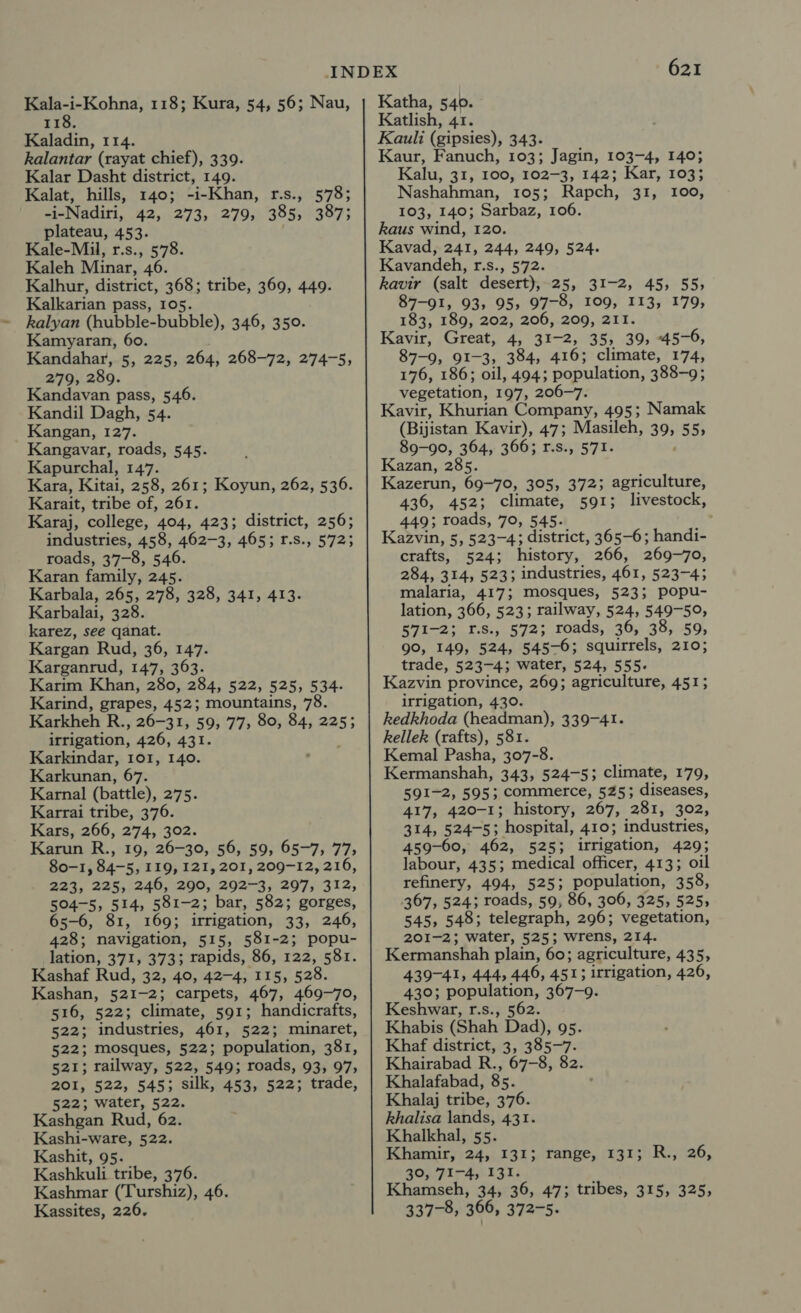 oF emma 118; Kura, 54, 56; Nau, 118. Kaladin, 114. kalantar (rayat chief), 339. Kalar Dasht district, 149. Kalat, hills, 140; -i-Khan, r.s., 578; -i-Nadiri, 42, 273, 279, 385, 387; plateau, 453. Kale-Mil, r.s., 578. Kaleh Minar, 46. Kalhur, district, 368; tribe, 369, 449. Kalkarian pass, 105. kalyan (hubble-bubble), 346, 350. Kamyaran, 60. Kandahar, 5, 225, 264, 268-72, 274-5, 279, 289. Kandavan pass, 546. Kandil Dagh, 54. Kangan, 127. Kangavar, roads, 545. Kapurchal, 147. Kara, Kitai, 258, 261; Koyun, 262, 536. Karait, tribe of, 261. Karaj, college, 404, 423; district, 256; industries, 458, 462-3, 465; r.s., 5723 roads, 37-8, 546. Karan family, 245. Karbala, 265, 278, 328, 341, 413. Karbalai, 328. karez, see qanat. Kargan Rud, 36, 147. Karganrud, 147, 363. Karim Khan, 280, 284, 522, 525, 534- Karind, grapes, 452; mountains, 78. Karkheh R., 26-31, 59, 77, 80, 84, 225; irrigation, 426, 431. Karkindar, 101, 140. Karkunan, 67. Karnal (battle), 275. Karrai tribe, 376. Kars, 266, 274, 302. Karun R., 19, 26-30, 56, 59; 65-7; 77) 80-1, 84-5, 119, 121, 201, 209-12, 216, 223, 225, 246, 290, 292-3, 297, 312, 504-5, 514, 581-2; bar, 582; gorges, 65-6, 81, 169; irrigation, 33, 246, 428; navigation, 515, 581-2; popu- lation, 371, 373; rapids, 86, 122, 581. Kashaf Rud, 32, 40, 42-4, 115, 528. Kashan, 521-2; carpets, 467, 469-70, 516, 522; climate, 591; handicrafts, 522; industries, 461, 522; minaret, 522; mosques, 522; population, 381, 521; railway, 522, 549; roads, 93, 97, 201, 522, 545; silk, 453, 522; trade, 522; water, 522. Kashgan Rud, 62. Kashi-ware, 522. Kashit, 95. Kashkuli tribe, 376. Kassites, 226. 621 Katha, 540. Katlish, 41. Kauli (gipsies), 343. Kaur, Fanuch, 103; Jagin, 103-4, 140; Kalu, 31, 100, 102-3, 142; Kar, 103; Nashahman, 105; Rapch, 31, 100, 103, 140; Sarbaz, 106. kaus wind, 120. Kavad, 241, 244, 249, 524. Kavandeh, r.s., 572. kavir (salt desert), 25, 31-2, 45, 55, 87-91, 93, 95, 97-8, 109, 113, 179, 183, 189, 202, 206, 209, 211. Kavir, Great, 4, 31-2, 35, 39, 45- -6, 87-9, 91-3, 384, 416; climate, 174, 176, 186; oil, 494; population, 388-9; vegetation, 197, 206-7. Kavir, Khurian Company, 495; Namak (Bijistan Kavir), 47; Masileh, 395 555 89-90, 364, 366; r.s., 571. Kazan, 285. Kazerun, 69-70, 305, 372; agriculture, 436, 452; climate, 591; livestock, 449; roads, 70, 545. Kazvin, 5, 523-4; district, 365-6; handi- crafts, 524; history, 266, 269-70, 284, 314, 523; industries, 461, 523-43 malaria, 417; mosques, 523; popu- lation, 366, 523; railway, 524, 549-50, 571-2; 1.S., 572; roads, 36, 38, 59, 90, 149, 524, 545-6; squirrels, 210; trade, 523-4; water, 524, 555. Kazvin province, 269; agriculture, 451; irrigation, 430. kedkhoda (headman), 339-41. kellek (rafts), 581. Kemal Pasha, 307-8. Kermanshah, 343, 524-5; climate, 179, 591-2, 595; commerce, 525; diseases, 417, 420-1; history, 267, 281, 302, 314, 524-5; hospital, 410; industries, 459-600, 462, 525; irrigation, 429; labour, 435; medical officer, 413; oil refinery, 494, 525; population, 358, 367, 524; roads, 59, 86, 306, 325, 525, 545, 548; telegraph, 296; vegetation, 201-2; water, 525; wrens, 214. Kermanshah plain, 60; agriculture, 435, 439-41, 444, 446, 451; irrigation, 426, 430; population, 367-9. Keshwar, r.s., 562. Khabis (Shah Dad), 95. Khaf district, 3, 385-7. Khairabad R, 67-8, 82. Khalafabad, 8s. Khalaj tribe, 376. Rhalisa lands, 431. Khalkhal, 55. Khamir, 24, 131; 30, 71-4, 131. 337-8, 366, 372-5. range, 131; R., 26,