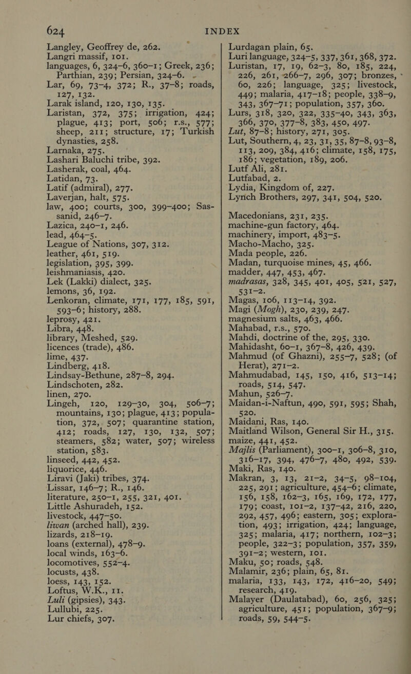 Langley, Geoffrey de, 262. Langri massif, or. languages, 6, 324-6, 360-1; Greek, 236; Parthian, 239; Persian, 324-6. ~ Lar, 69, 73-4, 372; R., 37-8; roads, 127, 132. Larak island, 120, 130, 135. Laristan, 372, 375; irrigation, 424; plague, 413; port, 506; r.s., 577; sheep, 211; structure, 17; ‘Turkish dynasties, 258. Larnaka, 275. Lashari Baluchi tribe, 392. Lasherak, coal, 464. Latidan, 73. Latif (admiral), 277. Laverjan, halt, 575. law, 400; courts, 300, 399-400; Sas- sanid, 246-7. Lazica, 240-1, 246. lead, 464-5. League of Nations, 307, 312. leather, 461, 519. legislation, 395, 399. leishmaniasis, 420. Lek (Lakki) dialect, 325. lemons, 36, 192. Lenkoran, climate, 171, 177, 185, 591, 593-6; history, 288. leprosy, 421. Libra, 448. library, Meshed, 529. licences (trade), 486. lime, 437. Lindberg, 418. Lindsay-Bethune, 287-8, 294. Lindschoten, 282. linen, 270. Lingeh, 120, 129-30, 304, 506-7; mountains, 130; plague, 413; popula- tion, 372, 507; quarantine station, 412; roads) hi127)/W1g0/134, E507; steamers, 582; water, 507; wireless station, 583. linseed, 442, 452. liquorice, 446. Liravi (Jaki) tribes, 374. Lissar, 146-7; R., 146. literature, 250-1, 255, 321, 401. Little Ashuradeh, 152. livestock, 447-50. liwan (arched hall), 239. lizards, 218-19. loans (external), 478-9. local winds, 163-6. locomotives, 552-4. locusts, 438. loess, 143, 152. Loftus, W.K., 11. Luli (gipsies), 343. Lullubi, 225. Lur chiefs, 307. Lurdagan plain, 65. Luri language, 324-5, 337, 361, 368, 372. Luristan, 17, 19, 62-3, 80, 185, 224, 226, 261, 266-7, 296, 307; bronzes, - 60, 226; language, 325; livestock, 449; malaria, 417-18; people, 338-9, 343, 367-71; population, 357, 360. Lurs, 318, 320, 322, 335-40, 343, 363, 366, 379, 377-8, 383, 45°, 497. Lut, 87-8; history, 271, 305. Lut, Southern, 4, 23, 31, 35; 87-8, 93-8, 113, 209, 384, 416; climate, 158, 175, 186; vegetation, 189, 206. Lutf Ali, 281. Lutfabad, 2. Lydia, Kingdom of, 227. Lynch Brothers, 297, 341, 504, 520. Macedonians, 231, 235. machine-gun factory, 464. machinery, import, 483-5. Macho-Macho, 325. Mada people, 226. Madan, turquoise mines, 45, 466. madder, 447, 453, 467. madrasas, 328, 345, 401, 405, 521, 527, 531-2. Magas, 106, 113-14, 392. Magi (Mogh), 230, 239, 247. magnesium salts, 463, 466. Mahabad, r.s., 570. Mahdi, doctrine of the, 295, 330. Mahidasht, 60-1, 367-8, 426, 439. Mahmud (of Ghazni), 255-7, 528; (of Herat), 271-2. Mahmudabad, 145, 150, 416, 513-14; roads, 514, 547. Mahun, 526-7. Maidan-i-Naftun, 490, 591, 595; Shah, 520. Maidani, Ras, 140. Maitland Wilson, General Sir H., 315. maize, 441, 452. Majlis (Parliament), 300-1, 306-8, 310, 316-17, 394, 476-7, 480, 492, 539. Maki, Ras, 140. Makran, 3, 13, 21-2, 34-5, 98-104, 225, 291; agriculture, 454-6; climate, 156, 158, 162-3, 165, 169, 172, 177; 179; coast, 101-2, 137-42, 216, 220, 292, 457, 406; eastern, 305; explora- tion, 493; irrigation, 424; language, 325; malaria, 417; northern, 102-3; people, 322-3; population, 357, 359, 391-2; western, IOI. Maku, 50; roads, 548. Malamir, 236; plain, 65, 81. malaria, 133, 143, 172, 416-20, 549; research, 419. Malayer (Daulatabad), 60, 256, 325; agriculture, 451; population, 367-9; roads, 59, 544-5.