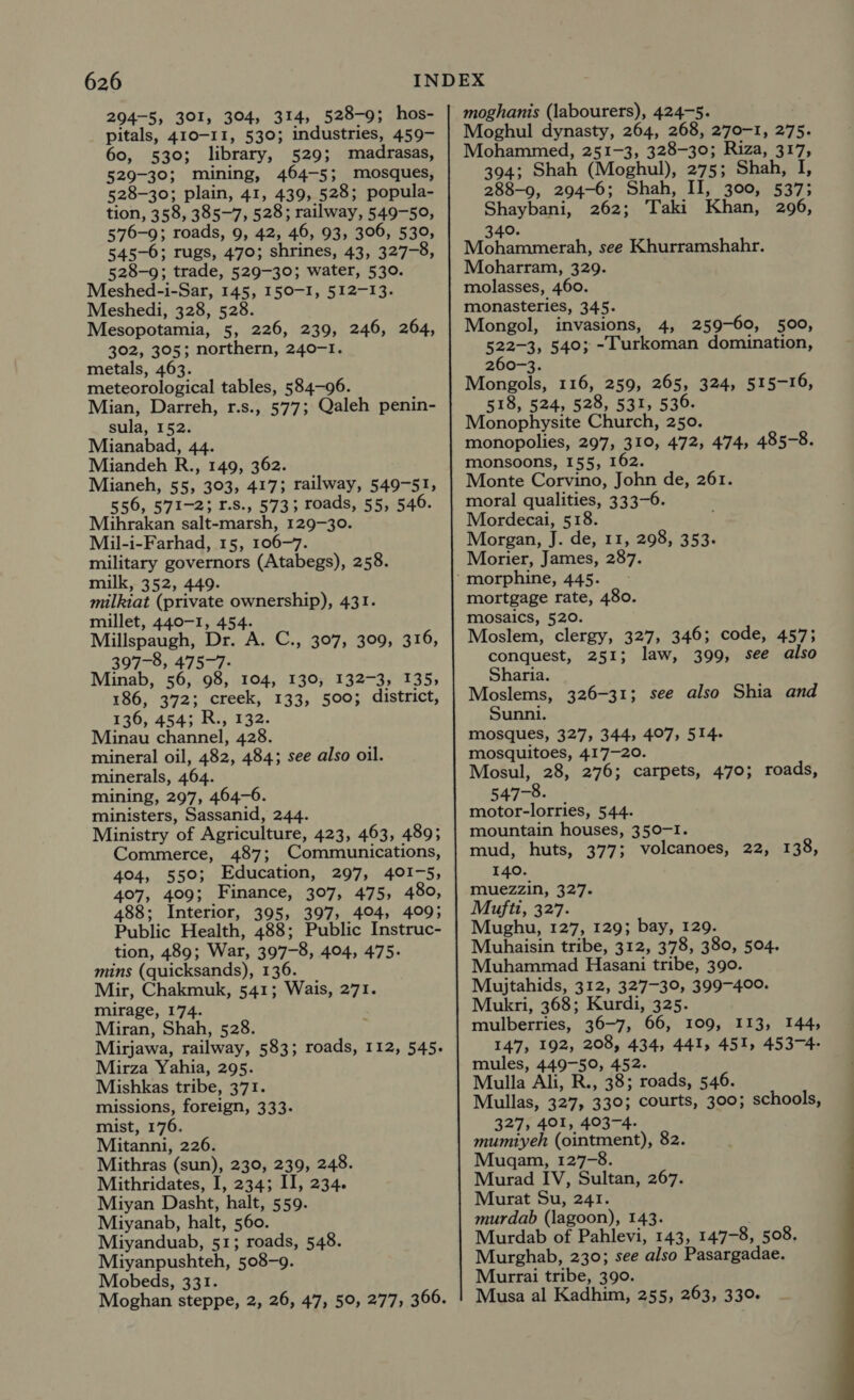 294-5, 301, 304, 314, 528-9; hos- pitals, 410-11, 530; industries, 459- 60, 530; library, 529; madrasas, 529-30; mining, 464-5; mosques, 528-30; plain, 41, 439, 528; popula- tion, 358, 385-7; 528; railway, 549-59, 576-9; roads, 9, 42, 46, 93, 306, 530, 545-6; rugs, 470; shrines, 43, 327-8, 528-9; trade, 529-30; water, 530. Meshed-i-Sar, 145, I50-I, 512-13. Meshedi, 328, 528. Mesopotamia, 5, 226, 239, 246, 264, 302, 305; northern, 240-1. metals, 463. meteorological tables, 584-96. Mian, Darreh, r.s., 577; Qaleh penin- sula, 152. Mianabad, 44. Miandeh R., 149, 362. Mianeh, 55, 303, 4173 railway, 549-51, 556, 571-2; F.S., 5733; roads, 55, 546. Muihrakan salt-marsh, 129-30. Mil-i-Farhad, 15, 106-7. military governors (Atabegs), 258. milk, 352, 449. milkiat (private ownership), 431. millet, 440-1, 454. Millspaugh, Dr. A. C., 307, 309, 316, 397-8, 475-7. Minab, 56, 98, 104, 130, 132-3, 135, 186, 372; creek, 133, 500; district, 136, 454; R., 132. Minau channel, 428. mineral oil, 482, 484; see also oil. minerals, 464. mining, 297, 464-6. ministers, Sassanid, 244. Ministry of Agriculture, 423, 463, 489; Commerce, 487; Communications, 404, 550; Education, 297, 401-5, 407, 409; Finance, 307, 475, 480, 488; Interior, 395, 397, 404, 409; Public Health, 488; Public Instruc- tion, 489; War, 397-8, 404, 475. mins (quicksands), 136. Mir, Chakmuk, 541; Wais, 271. mirage, 174. Miran, Shah, 528. Mirjawa, railway, 583; roads, 112, 545. Mirza Yahia, 295. Mishkas tribe, 371. missions, foreign, 333. mist, 176. Mitanni, 226. Mithras (sun), 230, 239, 248. Mithridates, I, 234; II, 234. Miyan Dasht, halt, 559. Miyanab, halt, 560. Miyanduab, 51; roads, 548. Miyanpushteh, 508-9. Mobeds, 331. Moghan steppe, 2, 26, 47, 50, 277, 366. moghanis (labourers), 424-5. Moghul dynasty, 264, 268, 270-1, 275. Mohammed, 251-3, 328-30; Riza, 317, 394; Shah (Moghul), 275; Shah, I, 288-9, 294-6; Shah, II, 300, 537; Shaybani, 262; Taki Khan, 296, 340. Mohammerah, see Khurramshahr. Moharram, 329. molasses, 460. monasteries, 345. Mongol, invasions, 4, 259-60, 500, 522-3, 540; -lurkoman domination, 260-3. Mongols, 116, 259, 265, 324, 515-16, 518, 524, 528, 531, 536. Monophysite Church, 250. monopolies, 297, 310, 472, 474, 485-8. monsoons, 155, 162. Monte Corvino, John de, 261. moral qualities, 333-6. Mordecai, 518. Morgan, J. de, 11, 298, 353. Morier, James, 287. mortgage rate, 480. mosaics, 520. Moslem, clergy, 327, 346; code, 457; conquest, 251; law, 399, see also Sharia. Moslems, 326-31; see also Shia and Sunni. mosques, 327, 344, 407, 514. mosquitoes, 417-20. Mosul, 28, 276; carpets, 470; roads, 547-8. motor-lorries, 544. mountain houses, 350-I. mud, huts, 377; volcanoes, 22, 138, 140. muezzin, 327. Mufti, 327. Mughu, 127, 129; bay, 129. Muhaisin tribe, 312, 378, 380, 504. Muhammad Hasani tribe, 390. Mujtahids, 312, 327-39, 399-400. Mukri, 368; Kurdi, 325. mulberries, 36-7, 66, 109, 113, 144, 147, 192, 208, 434, 441, 451, 453-4- mules, 449-50, 452. Mulla Ali, R., 38; roads, 546. Mullas, 327, 330; courts, 300; schools, 327, 401, 403-4. mumiyeh (ointment), 82. Mugam, 127-8. Murad IV, Sultan, 267. Murat Su, 241. murdab (lagoon), 143. Murdab of Pahlevi, 143, 147-8, 508. Murghab, 230; see also Pasargadae. Murrai tribe, 390. Musa al Kadhim, 255, 263, 330. 
