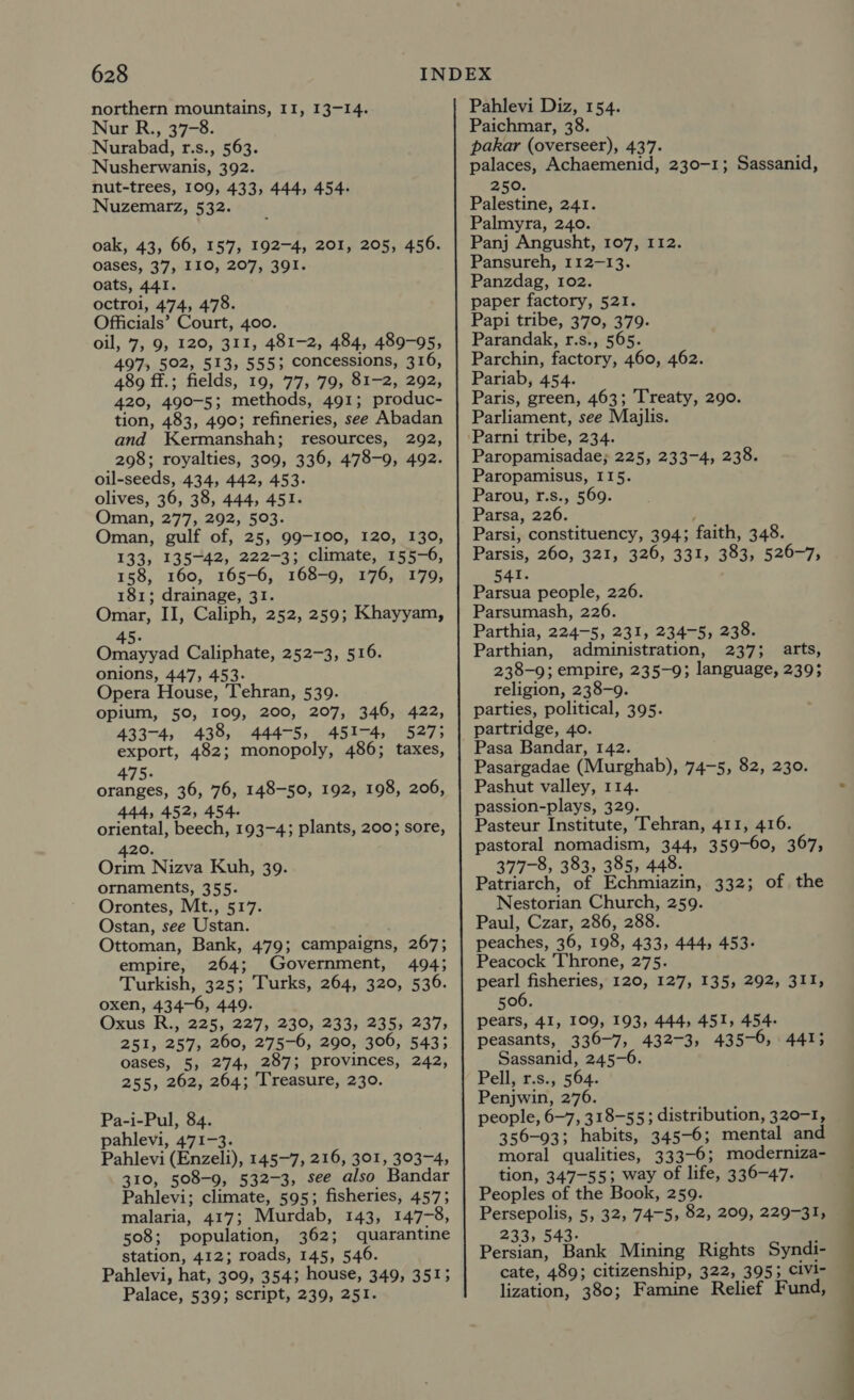 northern mountains, II, 13-14. Nur R., 37-8. Nurabad, r.s., 563. Nusherwanis, 392. nut-trees, 109, 433, 444, 454- Nuzemarz, 532. oak, 43, 66, 157, 192-4, 201, 205, 456. oases, 37, 110, 207, 391. oats, 441. octroi, 474, 478. Officials’ Court, 400. oil, 7,9, 120, 311, 481-2, 484, 489-95, 497, 502, 513, 555; concessions, 316, 489 ff.; fields, 19, 77, 79, 81-2, 292, 420, 490-5; methods, 491; produc- tion, 483, 490; refineries, see Abadan and Kermanshah; resources, 292, 298; royalties, 309, 336, 478-9, 492. oil-seeds, 434, 442, 453- olives, 36, 38, 444, 451. Oman, 277, 292, 503. Oman, gulf of, 25, 99-100, 120, 130, 133, 135-42, 222-3; climate, 155-6, 158, 160, 165-6, 168-9, 176, 179, 181; drainage, 31. Omar, II, Caliph, 252, 259; Khayyam, 45. Omayyad Caliphate, 252-3, 516. onions, 447, 453- Opera House, Tehran, 539. opium, 50, 109, 200, 207, 346, 422, 433-4, 438, 444-5, 451-4, 527; export, 482; monopoly, 486; taxes, 475. oranges, 36, 76, 148-50, 192, 198, 206, 444, 452, 454. oriental, beech, 193-4; plants, 200; sore, 420. Orim Nizva Kuh, 39. ornaments, 355. Orontes, Mt., 517. Ostan, see Ustan. Ottoman, Bank, 479; campaigns, 267; empire, 264; Government, 494; Turkish, 325; Turks, 264, 320, 536. oxen, 434-6, 449. Oxus R., 225, 227, 230, 233, 235, 237, 251, 257, 260, 275-6, 290, 306, 543; oases, 5, 274, 287; provinces, 242, 255, 262, 264; Treasure, 230. Pa-i-Pul, 84. pahlevi, 471-3. Pahlevi (Enzeli), 145-7, 216, 301, 303-4, 310, 508-9, 532-3, see also Bandar Pahlevi; climate, 595; fisheries, 457; malaria, 417; Murdab, 143, 147-8, 508; population, 362; quarantine station, 412; roads, 145, 546. Pahlevi, hat, 309, 354; house, 349, 351; Palace, 539; script, 239, 251. Pahlevi Diz, 154. Paichmar, 38. pakar (overseer), 437. palaces, Achaemenid, 230-1; Sassanid, 250. Palestine, 241. Palmyra, 240. Panj Angusht, 107, 112. Pansureh, 112-13. Panzdag, 102. paper factory, 521. Papi tribe, 370, 379. Parandak, r.s., 565. Parchin, factory, 460, 462. Pariab, 454. Paris, green, 463; Treaty, 290. Parliament, see Majlis. Parni tribe, 234. Paropamisadae; 225, 233-4, 238. Paropamisus, I15. Parou, r.s., 569. Parsa, 226. Parsi, constituency, 394; faith, 348. Parsis, 260, 321, 326, 331, 383, 526-7, 541. Parsua people, 226. Parsumash, 226. Parthia, 224-5, 231, 234-5, 238. Parthian, administration, 237; arts, 238-9; empire, 235-9; language, 239; religion, 238-9. parties, political, 395. partridge, 40. Pasa Bandar, 142. Pasargadae (Murghab), 74-5, 82, 230. Pashut valley, 114. passion-plays, 329. Pasteur Institute, Tehran, 411, 416. pastoral nomadism, 344, 359-60, 367, 377-8, 383, 385, 448. Patriarch, of Echmiazin, 332; of the Nestorian Church, 259. Paul, Czar, 286, 288. peaches, 36, 198, 433, 444, 453- Peacock Throne, 275. pearl fisheries, 120, 127, 135, 292, 311, 506. pears, 41, 109, 193, 444, 451, 454. peasants, 336-7, 432-3, 435-6, 441; Sassanid, 245-6. Pell, r.s., 564. Penjwin, 276. people, 6-7, 318-55; distribution, 320-1, 356-93; habits, 345-6; mental and moral qualities, 333-6; moderniza- tion, 347-55; way of life, 336-47. Peoples of the Book, 259. Persepolis, 5, 32, 74-5, 82, 209, 229-31, 233, 543- : Persian, Bank Mining Rights Syndi- cate, 489; citizenship, 322, 395; civi- lization, 380; Famine Relief Fund,