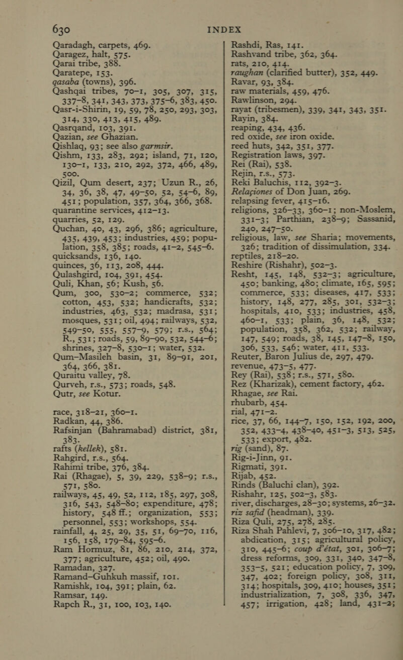 Qaradagh, carpets, 469. Qaragez, halt, 575. Qarai tribe, 388. Qaratepe, 153. gasaba (towns), 396. Qashqai tribes, 70-1, 305, 307, 315, 337-8, 341, 343, 373, 375-6, 383, 450. Qasr-i-Shirin, 19, 59, 78, 250, 293, 303, 314, 330, 413, 415, 489. Qasrqand, 103, 391. Qazian, see Ghazian. Qishlaq, 93; see also garmsir. Qishm, 133, 283, 292; island, 71, 120, 130-I, 133, 210, 292, 372, 466, 489, 500. Qizil, Qum desert, 237; Uzun R., 26, 34, 36, 38, 47, 49-50, 52, 54-6, 89, 451; population, 357, 364, 366, 368. quarantine services, 412-13. quarries, 52, 129. Quchan, 40, 43, 296, 386; agriculture, 435, 439, 453; industries, 459; popu- lation, 358, 385; roads, 41-2, 545-6. quicksands, 136, 140. quinces, 36, 113, 208, 444. Qulashgird, 104, 391, 454. Quli, Khan, 56; Kush, 56. Qum, 300, 530-2; commerce, 532; cotton, 453, 532; handicrafts, 532; industries, 463, 532; madrasa, 5313 mosques, 531; oil, 494; railways, 532, 549-50, 555, 557-9, 579; T-S., 564; R., 531; roads, 59, 89-90, 532, 544-6; shrines, 327-8, 530-1; water, 532. Qum-Masileh basin, 31, 89-91, 201, 364, 366, 381. Quraitu valley, 78. Qurveh, r.s., 573; roads, 548. Qutr, see Kotur. race, 318-21, 360-1. Radkan, 44, 386. Rafsinjan (Bahramabad) district, 381, 383. rafts (Rellek), 581. Rahgird, r.s., 564. Rahimi tribe, 376, 384. Rai (Rhagae), 5, 39, 229, 538-9; r-s., 571, 580 railways, 45, 49, 52, 112, 185, 297, 308, 316, 543, 548-80; expenditure, 478; history, 548 ff.; organization, 553; personnel, 553; workshops, 554. rainfall, 4, 25, 29, 35, 51, 69-70, 116, 156, 158, 179-84, 595-6. Hormuz, 81, 86, 210, 214, 372, 377; agriculture, 452; oil, 490. Ramadan, 327. Ramand—Guhkuh massif, ror. Ramishk, 104, 391; plain, 62. Ramsar, 149. Rapch R., 31, 100, 103, 140. Rashdi, Ras, 141. Rashvand tribe, 362, 364. rats, 210, 414. raughan (clarified butter), 352, 449. Ravar, 93, 384. raw materials, 459, 476. Rawlinson, 294. rayat (tribesmen), 339, 341, 343, 351- Rayin, 384. reaping, 434, 436. red oxide, see iron oxide. reed huts, 342, 351, 377- Registration laws, 397- Rei (Rai), 538. Rejin, r.s., 573- Reki Baluchis, 112, 392-3. Relaciones of Don Juan, 269. relapsing fever, 415-16. religions, 326-33, 360-1; non-Moslem, 331-3; Parthian, 238-9; Sassanid, 240, 247-50. religious, law, see Sharia; movements, 326; tradition of dissimulation, 334. reptiles, 218-20. Reshire (Rishahr), 502-3. Resht, 145, 148, 532-3; agriculture, 450; banking, 480; climate, 165, 595; commerce, 533; diseases, 417, 533; history, 148, 277, 285, 301, 532-3; hospitals, 410, 533; industries, 458, 460-1, 533; plaim, 36, 148, 532; population, 358, 362, 532; railway, 147, 549; roads, 38, 145, 147-8, 150, 306, 533, 546; water, 411, 533- Reuter, Baron Julius de, 297, 479. revenue, 473-5, 477- Rey (Rai), 538; r-s., 571, 580. Rez (Khatizak), cement factory, 462. Rhagae, see Rai. rhubarb, 454. rial, 471-2. Tice, 37, 66, 144-7, 150, 152, 192, 200, 352, 433-4, 438-40, 451-3, 513, 525; _ 5333 export, 482. rig (sand), 87. Rig-i-Jinn, 91. Rigmati, 391. Riab, 452. Rinds (Baluchi clan), 392. Rishahr, 125, 502-3, 583. river, discharges, 28-30; systems, 26-32. riz safid (headman), 339. Riza Quli, 275, 278, 285. Riza Shah Pahlevi, 7, 306-10, 317, 482; abdication, 315; agricul policy, 310, 445-6; coup d'état, 301, 306-7; dress reforms, 309, 331, 340, 347-8, 353-5, 521; education policy, 7, 309, 347, 402; foreign policy, 308, 311, 314; hospitals, 309, 410; houses, 351; industrialization, 7, 308, 336, 347, 457; irrigation, 428; land, 431-2;