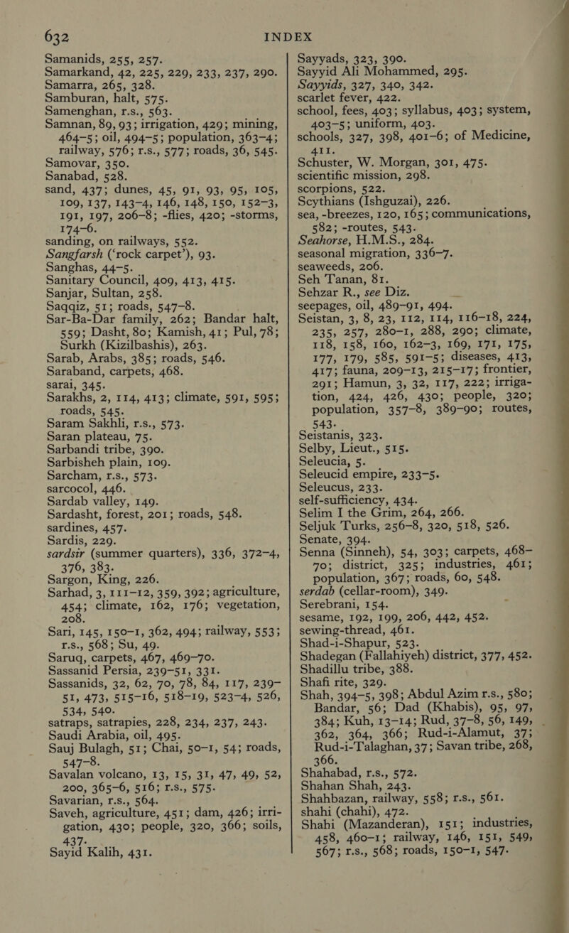 Samanids, 255, 257. Samarkand, 42, 225, 229, 233, 237, 290. Samarra, 265, 328. Samburan, halt, 575. Samenghan, r.s., 563. Samnan, 89, 93; irrigation, 429; mining, 464-5; oil, 494-5; population, 363-4; railway, 576; r.s., 577; roads, 36, 545. Samovar, 350. Sanabad, 528. sand, 437; dunes, 45, 91, 93, 95, 105, 109, 137, 143-4, 146, 148, 150, 152-3, 191, 197, 206-8; -flies, 420; -storms, 174-6. sanding, on railways, 552. Sangfarsh (‘rock carpet’), 93. Sanghas, 44-5. Sanitary Council, 409, 413, 415. Sanjar, Sultan, 258. Saqqiz, 51; roads, 547-8. Sar-Ba-Dar family, 262; Bandar halt, 559; Dasht, 80; Kamish, 41; Pul, 78; Surkh (Kizilbashis), 263. Sarab, Arabs, 385; roads, 546. Saraband, carpets, 468. sarai, 345. Sarakhs, 2, 114, 413; climate, 591, 595; roads, 545. Saram Sakhli, r.s., 573. Saran plateau, 75. Sarbandi tribe, 390. Sarbisheh plain, 109. Sarcham, r.s., 573. sarcocol, 446. Sardab valley, 149. Sardasht, forest, 201; roads, 548. sardines, 457. Sardis, 229. sardsiy (summer. quarters), 336, 372-4, 376, 383. Sargon, King, 226. Sarhad, 3, 111-12, 359, 392; agriculture, 454; climate, 162, 176; vegetation, 208. Sari, 145, 150-1, 362, 494; railway, 553; r.s., 568; Su, 49. Saruq, carpets, 467, 469-70. Sassanid Persia, 239-51, 331. Sassanids, 32, 62, 70, 78, 84, 117, 239- 51, 473, 515-16, 518-19, 523-4, 526, 534,540. satraps, satrapies, 228, 234, 237, 243. Saudi Arabia, oil, 495. Sauj Bulagh, 51; Chai, 50-1, 54; roads, 547-8. Savalan volcano, 13, 15, 31, 47, 49, 52; 200, 365-6, 516; r.s., 575. Savarian, r.s., 564. Saveh, agriculture, 451; dam, 426; irri- gation, 430; people, 320, 366; soils, 437-60. Sayid Kalih, 431. Sayyads, 323, 390. Sayyid Ali Mohammed, 295. Sayyids, 327, 340, 342. scarlet fever, 422. school, fees, 403; syllabus, 403; system, 403-5; uniform, 403. schools, 327, 398, 401-6; of Medicine, ATL. Schuster, W. Morgan, 301, 475. scientific mission, 298. scorpions, 522. Scythians (Ishguzai), 226. sea, -breezes, 120, 165 ; communications, 582; -routes, 543. Seahorse, H.M.S., 284. seasonal migration, 336-7. seaweeds, 206. Seh Tanan, 81. Sehzar R., see Diz. Zl seepages, oil, 489-91, 494. Seistan, 3, 8, 23, 112, 114, 116-18, 224, 235, 257, 280-1, 288, 290; climate, 118, 158, 160, 162-3, 169, I'7I, 175; 177, 179, 585, 591-5; diseases, 413, 417; fauna, 209-13, 215-17; frontier, 291; Hamun, 3, 32, 117, 222; irriga- tion, 424, 426, 430; people, 320; population, 357-8, 389-90; routes, 543. Seistanis, 323. Selby, Lieut., 515. Seleucia, 5. Seleucid empire, 233-5. Seleucus, 233. self-sufficiency, 434. Selim I the Grim, 264, 266. Seljuk Turks, 256-8, 320, 518, 526. Senate, 394. Senna (Sinneh), 54, 303; carpets, 468- 70; district, 325; industries, 461; population, 367; roads, 60, 548. serdab (cellar-room), 349. Serebrani, 154. sesame, 192, 199, 206, 442, 452. sewing-thread, 461. Shad-i-Shapur, 523. Shadegan (Fallahiyeh) district, 377, 452. Shadillu tribe, 388. Shafi rite, 329. Shah, 394-5, 398; Abdul Azim r.s., 580; Bandar, 56; Dad (Khabis), 95, 97, 384; Kuh, 13-14; Rud, 37-8, 56, 149, _ 362, 364, 366; Rud-i-Alamut, 37; Rud-i-Talaghan, 37; Savan tribe, 268, 366. Shahabad, r.s., 572. Shahan Shah, 243. Shahbazan, railway, 558; r.s., 561. shahi (chahi), 472. Shahi (Mazanderan), 151; industries, 458, 460-1; railway, 146, 151, 549, 567; r.s., 568; roads, 150-1, 547. 