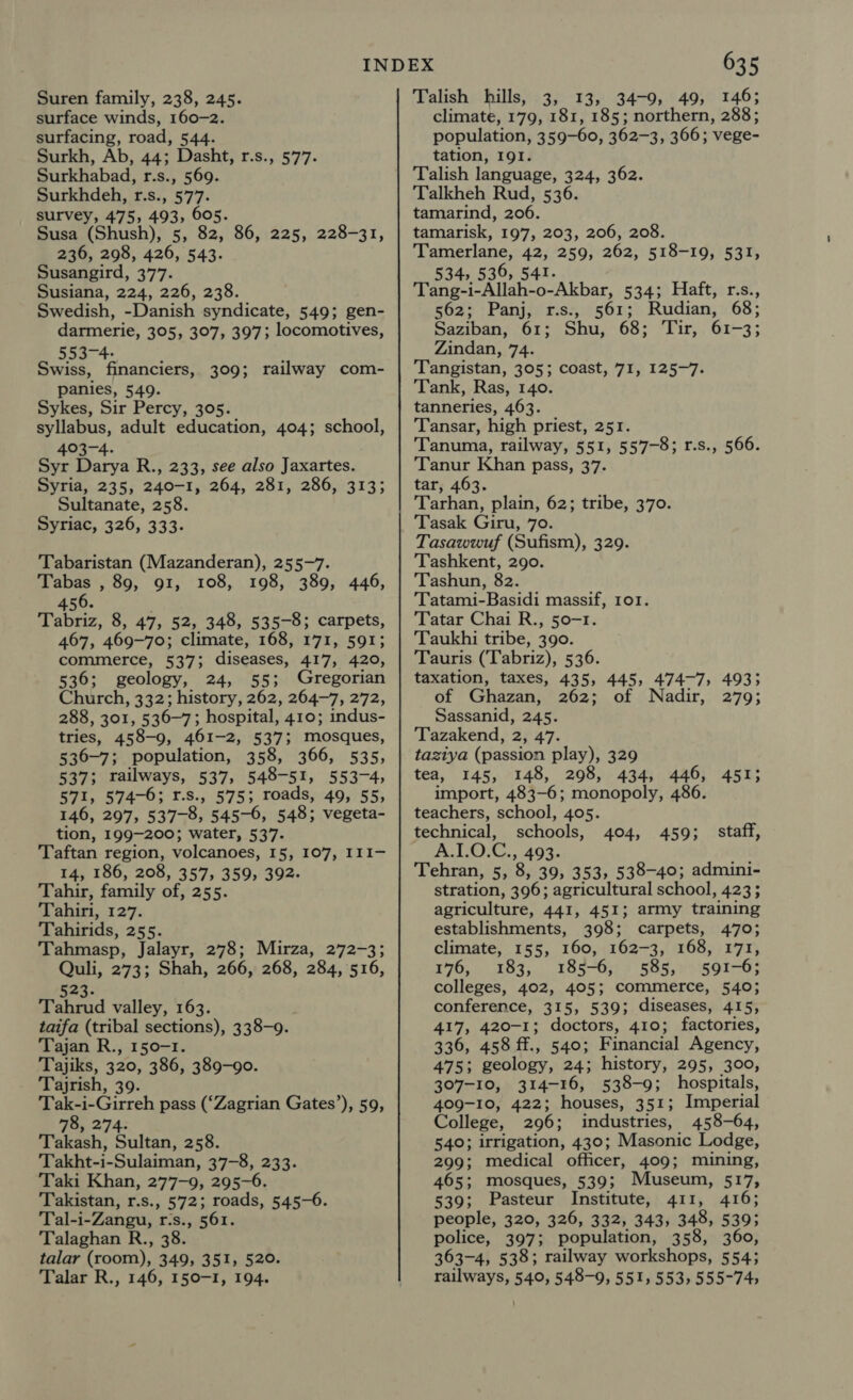 Suren family, 238, 245. surface winds, 160-2. surfacing, road, 544. Surkh, Ab, 44; Dasht, r.s., 577. Surkhabad, r.s., 569. Surkhdeh, r.s., 577. survey, 475, 493, 605. Susa (Shush), 5, 82, 86, 225, 228-31, 236, 298, 426, 543. Susangird, 377. Susiana, 224, 226, 238. Swedish, -Danish syndicate, 549; gen- darmerie, 305, 307, 397; locomotives, 553-4- Swiss, financiers, 309; railway com- panies, 549. Sykes, Sir Percy, 305. syllabus, adult education, 404; school, 403-4. Syr Darya R., 233, see also Jaxartes. Syria, 235, 240-1, 264, 281, 286, 313; Sultanate, 258. Syriac, 326, 333. Tabaristan (Mazanderan), 255-7. Tabas , 89, 91, 108, 198, 389, 446, 6 450. Tabriz, 8, 47, 52, 348, 535-8; carpets, 467, 469-70; climate, 168, 171, 591; commerce, 537; diseases, 417, 420, 536; geology, 24, 55; Gregorian Church, 332; history, 262, 264-7, 272, 288, 301, 536-7; hospital, 410; indus- tries, 458-9, 461-2, 537; mosques, 536-7; population, 358, 366, 535, 537; tailways, 537, 548-51, 553-4, 571, 574-6; 1.s., 575; roads, 49, 55, 146, 297, 537-8, 545-6, 548; vegeta- tion, 199-200; water, 537. Taftan region, volcanoes, 15, 107, III- 14, 186, 208, 357, 359, 392. Tahir, family of, 255. Tahiri, 127. Tahirids, 255. Tahmasp, Jalayr, 278; Mirza, 272-3; Quli, 273; Shah, 266, 268, 284, 516, exe Tahrud valley, 163. taifa (tribal sections), 338-9. Tajan R., 150-1. Tajiks, 320, 386, 389-90. Tajrish, 39. Tak-i-Girreh pass (‘Zagrian Gates’), 59, 78, 274. Takash, Sultan, 258. Takht-i-Sulaiman, 37-8, 233. Taki Khan, 277-9, 295-6. Takistan, r.s., 572; roads, 545-6. Tal-i-Zangu, r-s., 561. Talaghan R., 38. talar (room), 349, 351, 520. 635 Talish hills, 3, 13, 34-9, 49, 146; climate, 179, 181, 185; northern, 288; population, 359-60, 362-3, 366; vege- tation, I9I. Talish language, 324, 362. Talkheh Rud, 536. tamarind, 206. tamarisk, 197, 203, 206, 208. Tamerlane, 42, 259, 262, 518-19, 531, 534, 536, 541. Tang-i-Allah-o-Akbar, 534; Haft, r.s., 562; Panj, r.s., 561; Rudian, 68; Saziban, 61; Shu, 68; Tir, 61-3; : Zindan, 74. Tangistan, 305; coast, 71, 125-7. Tank, Ras, 140. tanneries, 463. Tansar, high priest, 251. Tanuma, railway, 551, 557-8; r.s., 566. Tanur Khan pass, 37. tar, 463. Tarhan, plain, 62; tribe, 370. Tasak Giru, 70. Tasawwuf (Sufism), 329. Tashkent, 290. Tashun, 82. ‘Tatami-Basidi massif, ror. Tatar Chai R., 50-1. Taukhi tribe, 390. Tauris (Tabriz), 536. taxation, taxes, 435, 445, 474-7, 4935 of Ghazan, 262; of Nadir, 279; Sassanid, 245. Tazakend, 2, 47. taziya (passion play), 329 tea, 145, 148, 298, 434, 446, 451; import, 483-6; monopoly, 4 teachers, school, 405. technical, schools, A.1.0.C., 493. Tehran, 5, 8, 39, 353, 538-40; admini- stration, 396; agricultural school, 4233 agriculture, 441, 451; army training staff, 404, 459; establishments, 398; carpets, 470; climate, 155, 160, 162-3, 168, 171, 176, 183, 185-6, 585, 591-6; colleges, 402, 405; commerce, 540; conference, 315, 539; diseases, 415, 417, 420-1; doctors, 410; factories, 336, 458 ff., 540; Financial Agency, 475; geology, 24; history, 295, 300, 307-10, 314-16, 538-9; hospitals, 409-10, 422; houses, 351; Imperial College, 296; industries, 458-64, 540; irrigation, 430; Masonic Lodge, 299; medical officer, 409; mining, 465; mosques, 539; Museum, 517, 539; Pasteur Institute, 411, 416; people, 320, 326, 332, 343, 348, 5395 police, 397; population, 358, 360, 363-4, 538; railway workshops, 554;