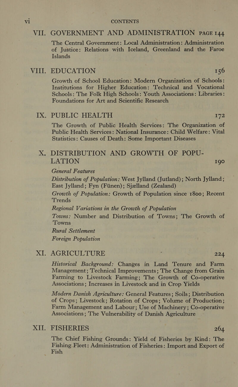 WAGE ULL: 2b XII. GOVERNMENT AND ADMINISTRATION pace 144 The Central Government: Local Administration: Administration of Justice: Relations with Iceland, Greenland and the Faroe Islands EDUCATION 156 Growth of School Education: Modern Organization of Schools: Institutions for Higher Education: Technical and Vocational Schools: The Folk High Schools: Youth Associations: Libraries: Foundations for Art and Scientific Research PUBLIC HEALTH 172 The Growth of Public Health Services: The Organization of Public Health Services: National Insurance: Child Welfare: Vital Statistics: Causes of Death: Some Important Diseases DISTRIBUTION AND GROWTH OF POPU- LATION os General Features Distribution of Population: West Jylland (Jutland); North Jylland ; East Jylland; Fyn (Fiinen); Sjzlland (Zealand) Growth of Population: Growth of Population since 1800; Recent Trends Regional Variations in the Growth of Population Towns: Number and Distribution of Towns; The Growth of ‘Towns Rural Settlement Foreign Population AGRICULTURE 224 Historical Background: Changes in Land ‘Tenure and Farm Management; Technical Improvements; The Change from Grain Farming to Livestock Farming; The Growth of Co-operative Associations ; Increases in Livestock and in Crop Yields Modern Danish Agriculture: General Features; Soils; Distribution of Crops; Livestock; Rotation of Crops; Volume of Production; Farm Management and Labour; Use of Machinery ; Co-operative Associations; The Vulnerability of Danish Agriculture FISHERIES 264. The Chief Fishing Grounds: Yield of Fisheries by Kind: The Fishing. Fleet: Administration of Fisheries: Import and Export of Fish