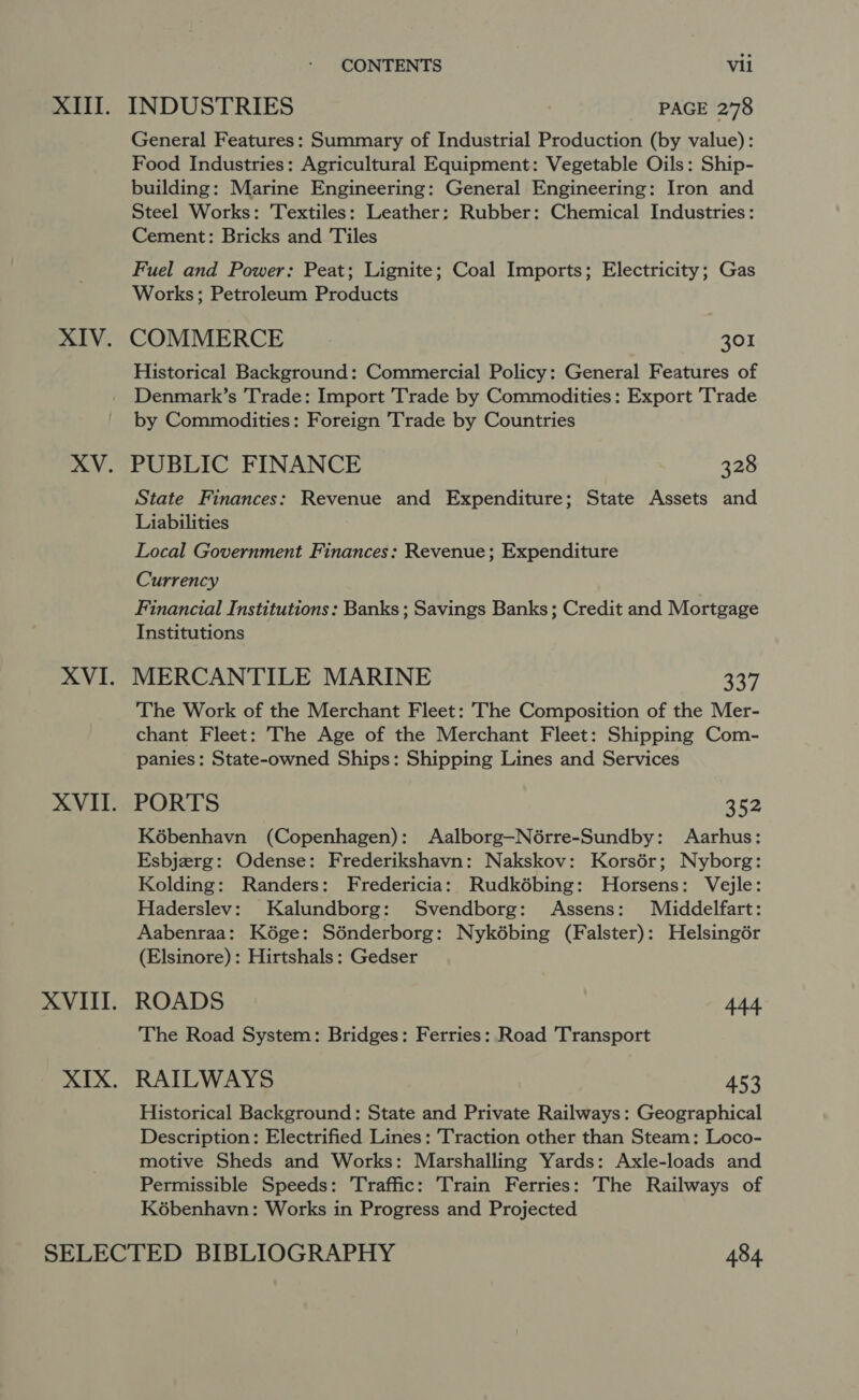 INDUSTRIES PAGE 278 General Features: Summary of Industrial Production (by value): Food Industries: Agricultural Equipment: Vegetable Oils: Ship- building: Marine Engineering: General Engineering: Iron and Steel Works: Textiles: Leather: Rubber: Chemical Industries: Cement: Bricks and Tiles Fuel and Power: Peat; Lignite; Coal Imports; Electricity; Gas Works; Petroleum Products COMMERCE 301 Historical Background: Commercial Policy: General Features of Denmark’s Trade: Import Trade by Commodities: Export Trade by Commodities: Foreign Trade by Countries PUBLIC FINANCE 328 State Finances: Revenue and Expenditure; State Assets and Liabilities Local Government Finances: Revenue; Expenditure Currency Financial Institutions: Banks ; Savings Banks; Credit and Mortgage Institutions MERCANTILE MARINE aie The Work of the Merchant Fleet: The Composition of the Mer- chant Fleet: The Age of the Merchant Fleet: Shipping Com- panies: State-owned Ships: Shipping Lines and Services PORTS 352 Kébenhayn (Copenhagen): Aalborg—Nérre-Sundby: Aarhus: Esbjzrg: Odense: Frederikshavn: Nakskov: Korsér; Nyborg: Kolding: Randers: Fredericia: Rudkébing: Horsens: Vejle: Haderslev: Kalundborg: Svendborg: Assens: Middelfart: Aabenraa: Kége: Sénderborg: Nykébing (Falster): Helsingér (Elsinore): Hirtshals: Gedser ROADS 444. The Road System: Bridges: Ferries: Road Transport RAILWAYS 453 Historical Background: State and Private Railways: Geographical Description: Electrified Lines: Traction other than Steam: Loco- motive Sheds and Works: Marshalling Yards: Axle-loads and Permissible Speeds: Traffic: Train Ferries: The Railways of K6benhavn: Works in Progress and Projected