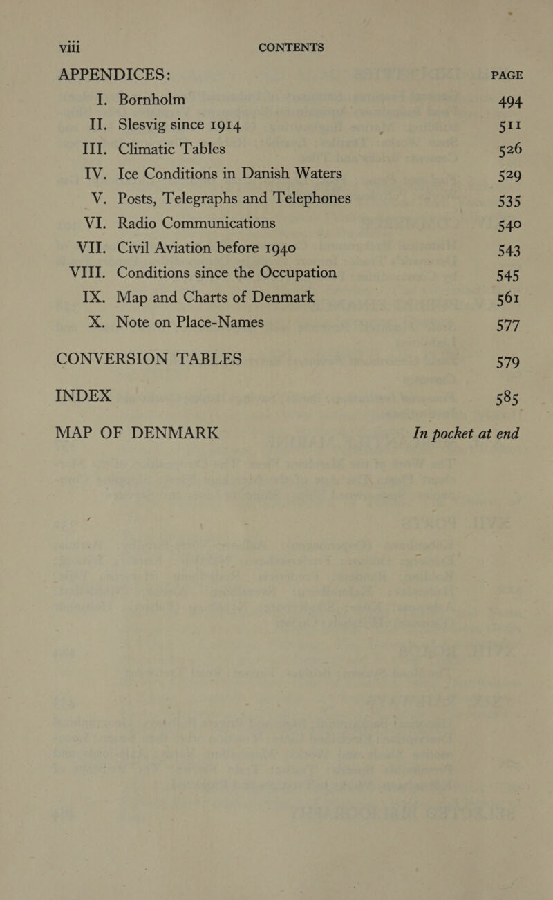 APPENDICES: I. Bornholm II. Slesvig since 1914 III. Climatic Tables IV. Ice Conditions in Danish Waters V. Posts, Telegraphs and ‘Telephones VI. Radio Communications VII. Civil Aviation before 1940 VIII. Conditions since the Occupation IX. Map and Charts of Denmark X. Note on Place-Names CONVERSION ‘TABLES INDEX MAP OF DENMARK PAGE 494 511 526 529 535 540 543 545 561 577 579 585 In pocket at end